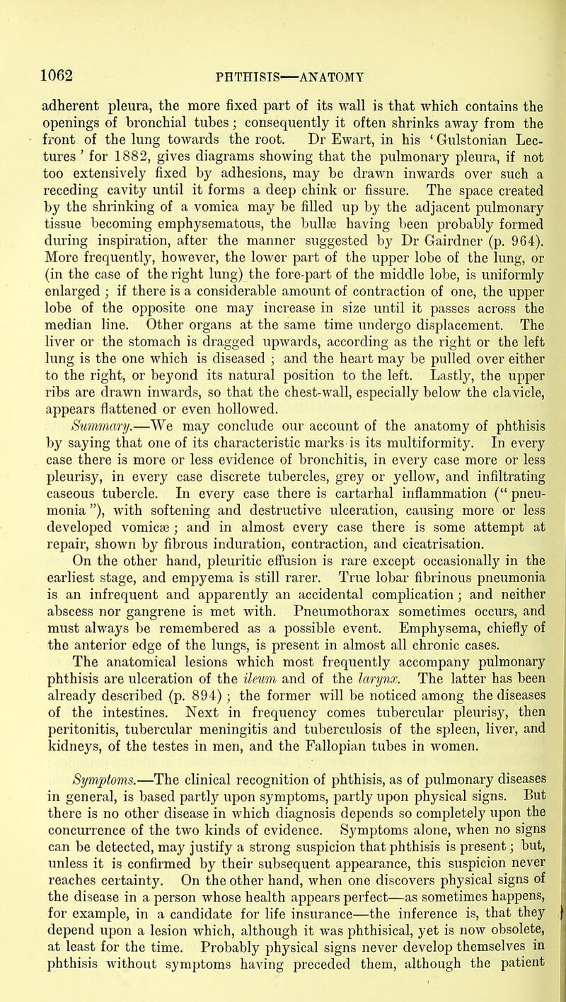 adherent pleura, the more fixed part of its wall is that which contains the openings of bronchial tubes; consequently it often shrinks away from the front of the lung towards the root. Dr Ewart, in his ' Grulstonian Lec- tures ' for 1882, gives diagrams showing that the pulmonary pleura, if not too extensively fixed by adhesions, may be drawn inwards over such a receding cavity until it forms a deep chink or fissure. The space created by the shrinking of a vomica may be filled up by the adjacent pulmonary tissue becoming emphysematous, the bullae having been probably formed during inspiration, after the manner suggested by Dr Gairdner (p. 964). More frequently, however, the lower part of the upper lobe of the lung, or (in the case of the right lung) the fore-part of the middle lobe, is uniformly enlarged ; if there is a considerable amount of contraction of one, the upper lobe of the opposite one may increase in size until it passes across the median line. Other organs at the same time undergo displacement. The liver or the stomach is dragged upwards, according as the right or the left lung is the one which is diseased ; and the heart may be pulled over either to the right, or beyond its natural position to the left. Lastly, the upper ribs are drawn inwards, so that the chest-wall, especially below the clavicle, appears flattened or even hollowed. Summary.—We may conclude our account of the anatomy of phthisis by saying that one of its characteristic marks is its multiformity. In every case there is more or less evidence of bronchitis, in every case more or less pleurisy, in every case discrete tubercles, grey or yellow, and infiltrating caseous tubercle. In every case there is cartarhal inflammation ( pneu- monia ), with softening and destructive ulceration, causing more or less developed vomicae; and in almost every case there is some attempt at repair, shown by fibrous induration, contraction, and cicatrisation. On the other hand, pleuritic effiision is rare except occasionally in the earliest stage, and empyema is still rarer. True lobar fibrinous jDueumonia is an infrequent and apparently an accidental complication; and neither abscess nor gangrene is met with. Pneumothorax sometimes occurs, and must always be remembered as a possible event. Emphysema, chiefly of the anterior edge of the lungs, is present in almost all chronic cases. The anatomical lesions which most frequently accompany pulmonary phthisis are ulceration of the ileum and of the larynx. The latter has been already described (p. 894) ; the former will be noticed among the diseases of the intestines. Next in frequency comes tubercular pleurisy, then peritonitis, tubercular meningitis and tuberculosis of the spleen, liver, and kidneys, of the testes in men, and the Fallopian tubes in women. Symptoms.—The clinical recognition of phthisis, as of pulmonary diseases in general, is based partly upon symptoms, partly upon physical signs. But there is no other disease in which diagnosis depends so completely upon the concurrence of the two kinds of evidence. Symptoms alone, when no signs can be detected, may justify a strong suspicion that phthisis is present; but, unless it is confirmed by their subsequent appearance, this suspicion never reaches certainty. On the other hand, when one discovers physical signs of the disease in a person whose health appears perfect—as sometimes happens, for example, in a candidate for life insurance—the inference is, that they depend upon a lesion which, although it was phthisical, yet is now obsolete, at least for the time. Probably physical signs never develop themselves in phthisis without symptoms having preceded them, although the patient