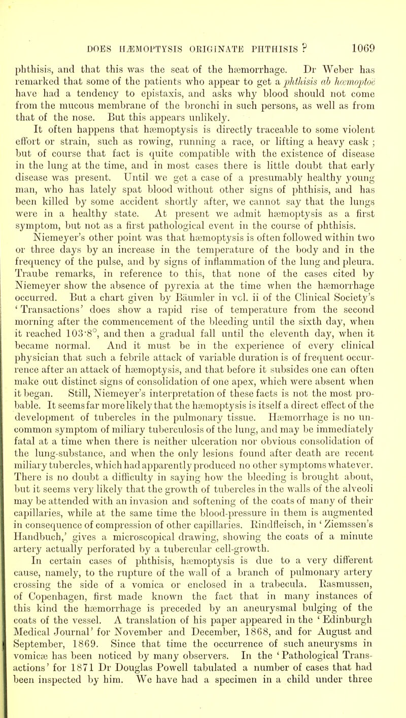 phthisis, and that this was the seat of the hajmorrhage. Dr Weber has icniarked that some of the patients who appear to get a phtldsis ah lucmoptoc have had a tendency to epistaxis, and asks why blood should not come from the mucous membrane of the bronchi in such persons, as well as from that of the nose. But this appears unlikely. It often happens that haemoptysis is directly traceable to some violent effort or strain, such as rowing, running a race, or lifting a heavy cask ; but of course that fact is quite compatible with the existence of disease in the lung at the time, and in most cases there is little doubt that early disease was present. Until we get a case of a presumal)ly healthy young- man, who has lately spat blood Avithout other signs of phthisis, and has been killed by some accident shortly after, we cannot say that the lungs were in a healthy state. At present we admit hajmoptysis as a first symptom, but not as a first pathological event in the course of phthisis. Niemeyer's other point was that haemoptysis is often followed within two or three days by an increase in the tem})erature of the body and in the frequency of the pulse, and by signs of inflammation of the lung and pleura. Traube remarks, in reference to this, that none of the cases cited by Niemeyer show the absence of pyrexia at the time when the htemorrhage occurred. But a chart given by Biiumler in vol. ii of the Clinical Society's 'Transactions' does show a rapid rise of temperature from the second morning after the commencement of the bleeding until the sixth day, when it reached 103'8°, and then a gradual fall until the eleventh day, when it became normal. And it must be in the experience of every clinical physician that such a febrile attack of variable duration is of frequent occur- rence after an attack of ha3moptysis, and that before it subsides one can often make out distinct signs of consolidation of one apex, which were absent when it began. Still, Niemeyer's interpretation of these facts is not the most pro- bable. It seems far more likely that the hemoptysis is itself a direct effect of the development of tubercles in the pulmonary tissue. Hivmorrhage is no un- common symptom of miliary tuberculosis of the lung, and may be immediately fatal at a time when there is neither ulceration nor obvious consolidation of the lung-substance, and when the only lesions found after death are recent miliary tubercles, which had apparently produced no other symptoms whatever. There is no doubt a difficulty in saying how the bleeding is brought about, but it seems very likely that the growth of tubercles in the walls of the alveoli may be attended with an invasion and softening of the coats of many of their capillaries, while at the same time the blood-pressure in them is augmented in consecjuence of compression of other capillaries. Rindfleisch, in ' Ziemssen's Handbuch,' gives a microscopical drawing, showing the coats of a minute artery actually perforated by a tubercular cell-growth. In certain cases of phthisis, hiemoptysis is due to a very different cause, namely, to the rupture of the wall of a branch of pulmonary artery crossing the side of a vomica or enclosed in a trabecula. liasmussen, of Copenhagen, first made known the fact that in many instances of this kind the haemorrhage is preceded by an aneurysmal bulging of the coats of the vessel. A translation of his paper appeared in the ' Edinburgh Medical Journal' for November and December, 1868, and for August and September, 1869. Since that time the occurrence of such aneurysms in vomicae has been noticed by many observers. In the ' Pathological Trans- actions' for 1871 Dr Douglas Powell tabulated a number of cases that had been inspected by him. We have had a specimen in a child under three