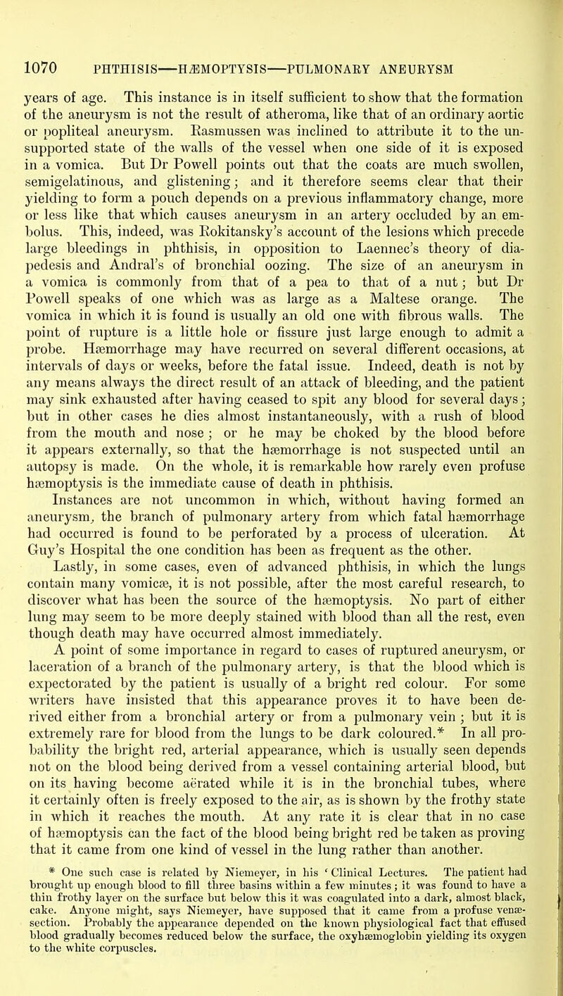 years of age. This instance is in itself sufficient to show that the formation of the aneurysm is not the result of atheroma, like that of an ordinary aortic or popliteal aneurysm. Easmussen was inclined to attribute it to the un- supported state of the walls of the vessel when one side of it is exposed in a vomica. But Dr Powell points out that the coats are much swollen, semigelatinous, and glistening; and it therefore seems clear that their yielding to form a pouch depends on a previous inflammatory change, more or less like that which causes aneurysm in an artery occluded by an em- bolus. This, indeed, was Rokitansky's account of the lesions which precede large bleedings in jDhthisis, in opposition to Laennec's theory of dia- pedesis and Andral's of bronchial oozing. The size of an aneurysm in a vomica is commonly from that of a pea to that of a nut; but Dr Powell speaks of one which was as large as a Maltese orange. The vomica in which it is found is usually an old one with fibrous walls. The point of rupture is a little hole or fissure just large enough to admit a probe. Hsemorrhage may have recurred on several different occasions, at intervals of days or weeks, before the fatal issue. Indeed, death is not by any means always the direct result of an attack of bleeding, and the patient may sink exhausted after having ceased to spit any blood for several days; but in other cases he dies almost instantaneously, with a rush of blood from the mouth and nose ; or he may be choked by the blood before it appears externally, so that the haemorrhage is not suspected until an autopsy is made. On the whole, it is remarkable how rarely even profuse haemoptysis is the immediate cause of death in phthisis. Instances are not uncommon in which, without having formed an aneurysm^ the branch of pulmonary artery from which fatal haemorrhage had occurred is found to be perforated by a process of ulceration. At Guy's Hospital the one condition has been as frequent as the other. Lastly, in some cases, even of advanced phthisis, in which the lungs contain many vomicae, it is not possible, after the most careful research, to discover what has been the source of the haemoptysis. No part of either lung may seem to be more deeply stained with blood than all the rest, even though death may have occurred almost immediately. A point of some importance in regard to cases of ruptured aneurysm, or laceration of a branch of the pulmonary artery, is that the blood which is expectorated by the patient is usually of a bright red colour. For some writers have insisted that this appearance proves it to have been de- rived either from a bronchial artery or from a pulmonary vein ; but it is extremely rare for blood from the lungs to be dark coloured.* In all pro- bability the bright red, arterial appearance, which is usually seen depends not on the blood being derived from a vessel containing arterial blood, but on its having become aerated while it is in the bronchial tubes, where it certainly often is freely exposed to the air, as is shown by the frothy state in which it reaches the mouth. At any rate it is clear that in no case of hemoptysis can the fact of the blood being bright red be taken as proving that it came fi'om one kind of vessel in the lung rather than another. * One such case is related by Niemeyer, in his ' Clinical Lectures. The patient had brought up enough blood to fill three basins within a few minutes ; it was found to have a thin frothy layer on the surface but below this it was coagulated into a dark, almost black, cake. Anyone might, says Niemeyer, have supposed that it came from a profuse vena;- section. Probably the appearance depended on the known physiological fact that effused blood gradually becomes reduced below the surface, the oxyhsemoglobiu yielding its oxygen to the white corpuscles.