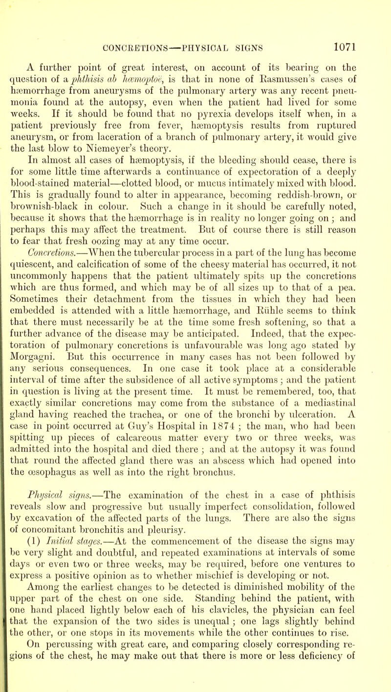 A further point of great interest, on account of its bearing on the question of a phthisis ah hiemopto'e, is that in none of Rasmussen's cases of haemorrhage from aneurysms of the pulmonary artery was any recent jmeu- monia found at the autopsy, even when the patient had lived for some weeks. If it should be foiuid that no pyrexia develops itself when, in a patient previously free from fever, ha3raoptysis results from ruptured aneurysm, or from laceration of a branch of pulmonary artery, it would give the last blow to Niemeyer's theory. In almost all cases of hsemoptysis, if the bleeding should cease, there is for some little time afterwards a continuance of expectoration of a deeply blood-stained material—clotted blood, or mucus intimately mixed with blood. This is gradually found to alter in appearance, becoming reddish-brown, or brownish-black in colour. Such a change in it should be carefully noted, because it shows that the hojmorrhage is in reality no longer going on ; and perhajjs this may affect the treatment. But of course there is still reason to fear that fresh oozing may at any time occur. Concretions.—When the tubercular process in a part of the lung has become quiescent, and calcification of some of the cheesy material has occurred, it not uncommonly happens that the patient ultimatel}' spits up the concretions which are thus formed, and which may be of all sizes up to that of a pea. Sometimes their detachment from the tissues in which they had been embedded is attended with a little haemorrhage, and Kiihle seems to think that there must necessarily be at the time some fresh softening, so that a further advance of the disease may be anticipated. Indeed, that the expec- toration of pulmonary concretions is unfavourable was long ago stated by Morgagni. But this occurrence in many cases has not been followed by any serious consequences. In one case it took place at a considerable interval of time after the subsidence of all active symptoms ; and the patient in cjuestion is living at the present time. It must be remembered, too, that exactly similar concretions may come from the substance of a mediastinal gland having reached the trachea, or one of the bronchi by ulceration. A case in point occurred at Guy's Hospital in 1874 ; the man, who had been spitting up pieces of calcareous matter every two or three weeks, was admitted into the hospital and died there ; and at the autopsy it was found that round the afiected gland there was an al)scess which had opened into the cesojjhagus as well as into the right bronchus. Physical signs.—The examination of the chest in a case of phthisis reveals slow and progressive but usually imperfect consolidation, followed by excavation of the affected parts of the lungs. There are also the signs of concomitant bronchitis and pleurisy. (1) Initial stages.—At the commencement of the disease the signs may be very slight and doubtful, and repeated examinations at intervals of some days or even two or three weeks, may be required, before one ventures to express a positive opinion as to whether mischief is developing or not. Among the earliest changes to be detected is diminished mobility of the ujjper part of the chest on one side. Standing behind the patient, with one hand placed lightly below each of his clavicles, the physician can feel that the expansion of the two sides is unequal ; one lags slightly behind the other, or one stops in its movements while the other continues to rise. On percussing with great care, and comparing closely corresponding re- gions of the chest, he may make out that there is more or less deficiency of