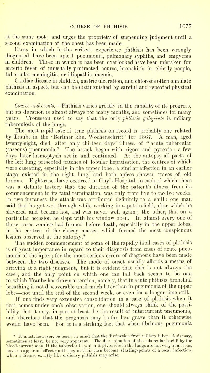 at the same spot; and urges the propriety of suspending judgment until a second examination of the chest has been made. Cases in which in the writer's experience phthisis has been wrongly diagnosed have heen apical pneumonia, pulmonary syphilis, and empj'ema in children. Those in which it has been overlooked have been mistaken for enteric fever of unusually protracted course, bronchitis in elderly people, tubercular meningitis, or idiopathic antemia. Cardiac disease in children, gastric ulceration, and chlorosis often simulate phthisis in aspect, but can be distinguished by careful and repeated physical examination. Course and events.—Phthisis varies greatly in the rapidity of its progress, but its duration is almost always for many months, and sometimes for many years. Trousseau used to say that the only iMhisie galopante is miliary tuberculosis of the lungs. The most rapid case of true phthisis on record is probably one related by Traube in the 'Berliner klin. Wochenschrift' for 1867. A man, aged twenty-eight, died, after only thirteen days' illness, of  acute tubercular (caseous) pneumonia. The attack began with rigors and pyrexia ; a few days later hsemoptysis set in and continued. At the autopsy all parts of the left lung presented patches of lobular hepatisation, the centres of which were caseating, especially in the uppei* lobe ; a similar affection in an earlier stage existed in the right lung, and both apices showed traces of old lesions. Eight cases have occurred in Guy's Hospital, in each of which there was a definite history that the duration of the patient's illness, from its commencement to its fatal termination, was only from five to twelve weeks. In two instances the attack was attinbuted definitely to a chill : one man said that he got wet through while working in a potato-field, after which he shivered and became hot, and was never well again ; the other, that on a particular occasion he slept with his window open. In almost every one of these cases vomicfB had formed before death, especially in the upper lobes, in the centres of the cheesy masses, which formed the most conspicuous lesions observed at the autopsy.* The sudden commencement of some of the rapidly fatal cases of phthisis is of great importance in regard to their diagnosis from cases of acute pneu- monia of the apex; for the most serious errors of diagnosis have been made between the two diseases. The mode of onset usually affords a means of arriving at a right judgment, but it is evident that this is not always the case ; and the only point on which one can fall back seems to be one to which Traube has drawn attention, namely, that in acute phthisis bronchial Ijreathing is not discoverable until much later than in pneumonia of the upper lobe—not until the end of the second week, or even for a longer time still. If one finds very extensive consolidation in a case of phthisis when it first comes under one's observation, one should always think of the possi- bility that it may, in part at least, be the result of intercurrent pneumonia, and therefore that the prognosis may be far less grave than it otherwise would have been. For it is a striking fact that when fibrinous pneumonia * It must, however, be borne in miucl tbat the distinction from miliary tuberculosis may, sometimes at least, be not very apparent. The dissemination of the tubercular bacilli by the blood-current may, if the tubercles to which it gives rise in the lungs are not very numerous, have no apparent eifect until they in their turn become starting-points of a local infection, when a disease exactly like oi'dinary phthisis may arise,