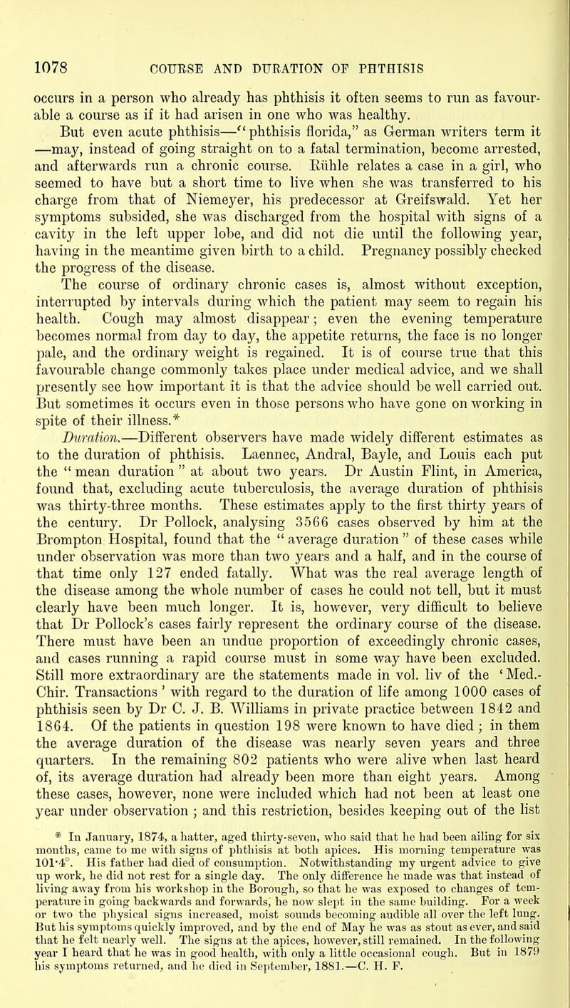 occurs in a person who already has phthisis it often seems to run as favour- able a course as if it had arisen in one who was healthy. But even acute phthisis—phthisis florida, as German writers term it —may, instead of going straight on to a fatal termination, become arrested, and afterwards run a chronic course. Eiihle relates a case in a girl, who seemed to have but a short time to live when she was transferred to his charge from that of Niemeyer, his predecessor at Greifswald. Yet her symptoms subsided, she was discharged from the hospital with signs of a cavity in the left upper lobe, and did not die until the following year, having in the meantime given birth to a child. Pregnancy possibly checked the progress of the disease. The course of ordinary chronic cases is, almost without exception, interrupted by intervals during which the patient may seem to regain his health. Cough may almost disappear; even the evening temperature becomes normal from day to day, the appetite returns, the face is no longer pale, and the ordinary weight is regained. It is of course true that this favourable change commonly takes place under medical advice, and we shall presently see how important it is that the advice should be well carried out. But sometimes it occurs even in those persons who have gone on working in spite of their illness.* Duration.—Different observers have made widely different estimates as to the duration of phthisis. Laennec, Andral, Bayle, and Louis each put the  mean duration  at about two years. Dr Austin Flint, in America, found that, excluding acute tuberculosis, the average duration of phthisis was thirty-three months. These estimates apply to the first thirty years of the century. Dr Pollock, analysing 3566 cases observed by him at the Brompton Hospital, found that the  average dui'ation  of these cases while imder observation was more than two years and a half, and in the course of that time only 127 ended fatally. What was the real average length of the disease among the whole number of cases he could not tell, but it must clearly have been much longer. It is, however, very difficult to believe that Dr Pollock's cases fairly represent the ordinary course of the disease. There must have been an undue proportion of exceedingly chronic cases, and cases running a rapid course must in some way have been excluded. Still more extraordinary are the statements made in vol. liv of the 'Med.- Chir. Transactions ' with regard to the duration of life among 1000 cases of phthisis seen by Dr C. J. B. Williams in private practice between 1842 and 1864. Of the patients in question 198 were known to have died ; in them the average duration of the disease was nearly seven years and three quarters. In the remaining 802 patients who were alive when last heard of, its average duration had already been more than eight years. Among these cases, however, none were included which had not been at least one year under observation ; and this restriction, besides keeping out of the list * In January, 1874, a hatter, aged thirty-seven, who said that he had heen ailing for six months, came to me with signs of phthisis at both apices. His morning temperature was 101'4°. His father had died of consumption. Notwithstanding my urgent advice to give up w^ork, he did not rest for a single day. The only difference he made was that instead of living away from his workshop in the Borough, so that he was exposed to changes of tem- perature in going backwards and forwards, he now slept in the same building. For a week or two the physical signs increased, moist sounds becoming audible all over the left lung. But his symptoms quickly improved, and by the end of May ho was as stout as ever, and said that he felt nearly well. The signs at the apices, however, still remained. In the following year I heard that he was in good health, with only a little occasional cough. But in 1879 his symptoms returned, and he died in September, 1881.—C. H. F.