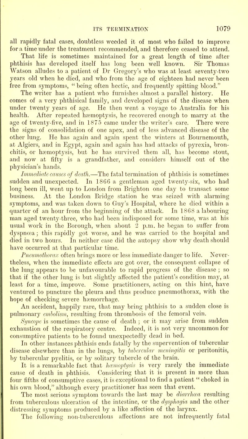 all rapidly fatal cases, doubtless weeded it of most who failed to improve for a time vmder the treatment recommended, and therefore ceased to attend. That life is sometimes maintained for a great length of time after phthisis has developed itself has long been well known. Sir Thomas Watson alludes to a patient of Dr Gregory's who was at least seventy-two years old when he died, and who from the age of eighteen had never been free from symptoms,  being often hectic, and frequently spitting blood. The writer has a patient who furnishes almost a parallel history. He comes of a very phthisical family, and developed signs of the disease when under twenty years of age. He then went a voyage to Australia for his health. After repeated hasmoptysis, he recovered enough to marry at the age of twenty-five, and in 1875 came under the writer's care. There were the signs of consolidation of one apex, and of less advanced disease of the other lung. He has again and again spent the winters at Bournemouth, at Algiers, and in Egypt, again and again has had attacks of pyrexia, bron- chitis, or hsemoptysis, but he has survived them all, has become stout, and now at fifty is a grandfather, and considers himself out of the physician's hands. Immediate causes of death.—The fatal termination of phthisis is sometimes sudden and unexpected. In 1866 a gentleman aged twenty-six, who had long been ill, went up to London from Brighton one day to transact some business. At the London Bridge station he was seized with alarming symptoms, and was taken down to Guy's Hospital, where he died within a quarter of an hour from the beginning of the attack. In 1868 a labouring man aged twenty-three, who had been indisposed for some time, was at his usual work in the Borough, when about 2 p.m. he began to suffer from dyspnoea; this rapidly got worse, and he was carried to the hosjjital and died in two hours. In neither case did the autopsy show why death should have occurred at that particular time. PncumotJiora.r, often brings more or less immediate danger to life. Never- theless, when the immediate effects are got over, the consequent collapse of the lung appears to be unfavourable to rapid progress of the disease ; so that if the other lung is but slightly affected the patient's condition may, at least for a time, improve. Some practitioners, acting on this hint, have ventured to puncture the pleura and thus produce pneumothorax, with the hope of checking severe hemorrhage. An accident, happily rare, that may bring phthisis to a sudden close is pulmonarj' embolism, resulting from thrombosis of the femoral vein. Synco2)e is sometimes the cause of death ; or it may arise from sudden exhaustion of the respiratory centre. Indeed, it is not very uncommon for consumptive patients to be found unexpectedly dead in bed. In other instances phthisis ends fatally by the supervention of tubercular disease elsewhere than in the lungs, by tubercular meningitis or peritonitis, by tubercular pyelitis, or by solitary tubercle of the brain. It is a remarkable fact that Jiamoptysis is very rarely the immediate cause of death in phthisis. Considering that it is present in more than four fifths of consumptive cases, it is exceptional to find a patient  choked in his own l)lood, although every practitioner has seen that event. The most serious symptom towards the last may be diarrhcea resulting from tuberculous ulceration of the intestine, or the dyspharjia and the other distressing symptoms produced by a like affection of the larynx. The following non-tul)erculous aftcctions are not infrequently fatal