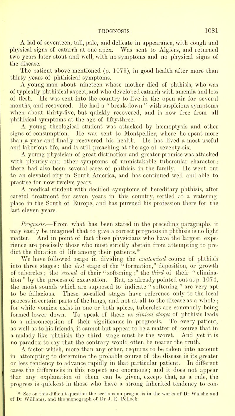 A lad of seventeen, tall, pale, and delicate in appearance, with cough and physical signs of catarrh at one apex. Was sent to Algiers, and returned two years later stout and well, with no symptoms and no physical signs of the disease. The patient above mentioned (p. 1079), in good health after more than thirty years of phthisical symptoms. A young man about nineteen whose mother died of phthisis, who was of typically phthisical aspect, and who developed catarrh with anaemia and loss of flesh. He was sent into the country to live in the open air for several months, and recovered. He had a  break-down  with suspicious symptoms when about thirty-five, but quickly recovered, and is now free from all phthisical symptoms at the age of fifty-three. A young theological student was attacked by hajmoptysis and other signs of consumption. He was sent to Montpellier, where he spent more than a year and finally recovered his health. He has lived a most useful and laborious life, and is still preaching at the age of seventy-six. A young physician of great distinction and greater promise was attacked with pleurisy and other symptoms of luimistakable tubercular character: there had also been several cases of phthisis in the family. He went out to an elevated city in South America, and has continued well and able to practise for now twelve years. A medical student with decided symptoms of hereditary phthisis, after careful treatment for seven years in this country, settled at a watering- place in the South of Europe, and has pursued his profession there for the last eleven years. Prorjiiosis.—From what has been stated in the preceding paragraphs it may easily be imagined that to give a correct prognosis in phthisis is no light matter. And in point of fact those physicians who have the largest expe- rience are precisely those who most strictly abstain from attempting to pre- dict the duration of life among their patients.* We have followed usage in dividing the anatomical course of phthisis into three stages: the first stage of the formation, deposition, or growth of tubercles ; the second of their softening the//mr? of their elimina- tion  by the process of excavation. But, as already jpointed out at p. 1074, the moist sounds which are supposed to indicate  softening  are very apt to be fallacious. These so-called stages have reference only to the local process in certain parts of the lungs, and not at all to the disease as a whole ; for while vomicte exist in one or both apices, tubercles are commonly being formed lower down. To speak of these as clinical stages of phthisis leads to a misconception of their significance in prognosis. To every patient, as well as to his friends, it cannot but appear to be a matter of course that in a malady like phthisis the third stage must be the worst. And yet it is no paradox to say that the contrary would often be nearer the truth. A factor which, more than any other, requires to be taken into account in attempting to determine the probable course of the disease is its greater or less tendency to advance rapidly in that particular patient. In diff'erent cases the differences in this respect are enormous; and it does not appear that any explanation of them can be given, except that, as a rule, the progress is quickest in those who have a strong inherited tendency to con- * Sec on this difficult question the sections on prognosis in tlic works of Dr Walslie and of Dr Williams, and the monog-raph of Ur J. E. Pollock.