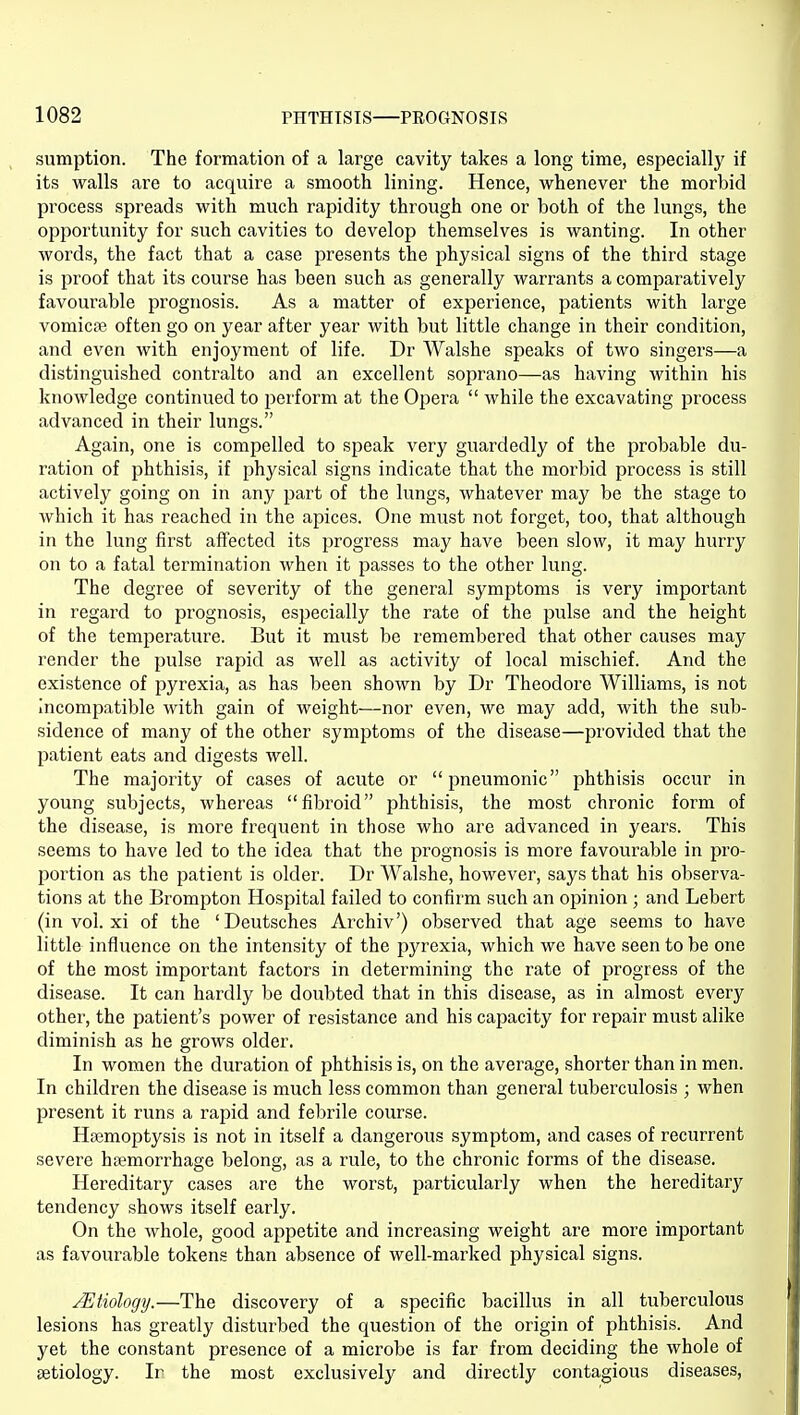sumption. The formation of a large cavity takes a long time, especially if its walls are to acquire a smooth lining. Hence, whenever the morbid process spreads with much rapidity through one or both of the lungs, the opportunity for such cavities to develop themselves is wanting. In other words, the fact that a case presents the physical signs of the third stage is proof that its course has been such as generally warrants a comparatively favoui'able prognosis. As a matter of experience, patients with large vomicae often go on year after year with but little change in their condition, and even with enjoyment of life. Dr Walshe speaks of two singers—a distinguished contralto and an excellent soprano—as having within his knowledge continued to perform at the Opei'a  while the excavating process advanced in their lungs. Again, one is compelled to speak very guardedly of the probable du- ration of phthisis, if physical signs indicate that the morbid process is still actively going on in any part of the lungs, whatever may be the stage to which it has reached in the apices. One must not forget, too, that although in the lung first affected its progress may have been slow, it may hurry on to a fatal termination when it passes to the other lung. The degree of severity of the general symptoms is very important in regard to prognosis, especially the rate of the pulse and the height of the temperature. But it must be remembered that other causes may render the pulse rapid as well as activity of local mischief. And the existence of pyrexia, as has been shown by Dr Theodore Williams, is not Incomjjatible with gain of weight—nor even, we may add, with the sub- sidence of many of the other symptoms of the disease—provided that the patient eats and digests well. The majority of cases of acute or pneumonic phthisis occur in young subjects, whereas fibroid phthisis, the most chronic form of the disease, is more frequent in those who are advanced in years. This seems to have led to the idea that the prognosis is more favourable in pro- portion as the patient is older. Dr Walshe, however, says that his observa- tions at the Brompton Hospital failed to confirm such an opinion; and Lebert (in vol. xi of the 'Deutsches Archiv') observed that age seems to have little influence on the intensity of the pyrexia, which we have seen to be one of the most important factors in determining the rate of progress of the disease. It can hardly be doubted that in this disease, as in almost every other, the patient's power of resistance and his capacity for repair must alike diminish as he grows older. In women the duration of phthisis is, on the average, shorter than in men. In children the disease is much less common than genei'al tuberculosis ; when present it runs a rapid and febrile course. Haemoptysis is not in itself a dangerous symptom, and cases of recurrent severe htemorrhage belong, as a rule, to the chronic forms of the disease. Hereditary cases are the worst, particularly when the hereditary tendency shows itself early. On the whole, good appetite and increasing weight are more important as favourable tokens than absence of well-marked physical signs. Etiology.—The discovery of a specific bacillus in all tuberculous lesions has greatly disturbed the question of the origin of phthisis. And yet the constant presence of a microbe is far from deciding the whole of setiology. Ir the most exclusively and directly contagious diseases,