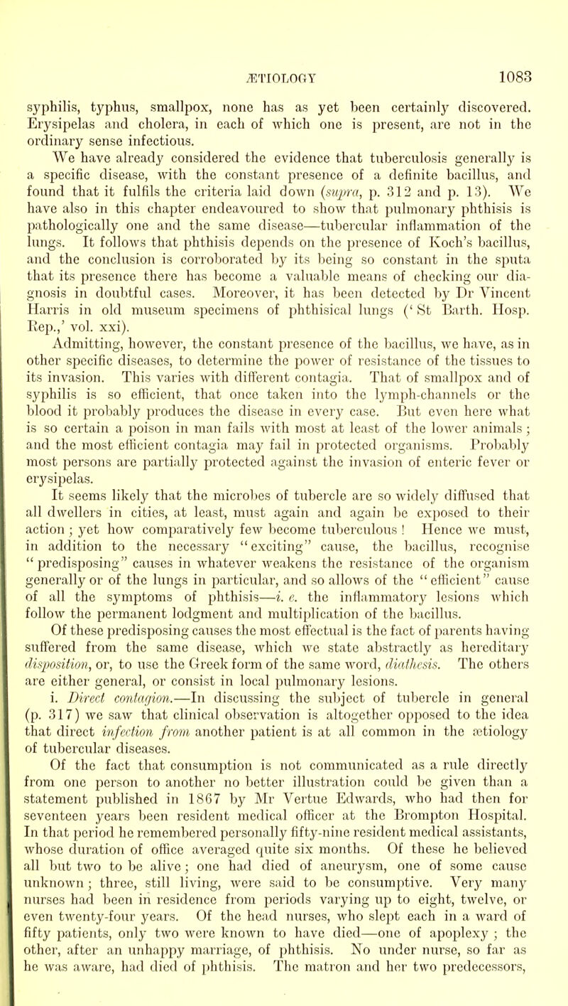 syphilis, typhus, smallpox, none has as yet been certainly discovei'ed. Erysipelas and cholera, in each of which one is present, are not in the ordinary sense infectious. We have already considered the evidence that tuberculosis generally is a specific disease, with the constant presence of a definite bacillus, and found that it fulfils the criteria laid down {supra, p. 312 and p. 13). We have also in this chapter endeavoured to show that pulmonary phthisis is pathologically one and the same disease—tubercular inflammation of the lungs. It follows that phthisis depends on the presence of Koch's bacillus, and the conclusion is corroborated by its being so constant in the sputa that its presence there has become a valuable means of checking our dia- gnosis in doubtful cases. Moreover, it has been detected by Dr Vincent Harris in old museum specimens of phthisical lungs (' St Earth. Hosp. Rep.,' vol. xxi). Admitting, however, the constant presence of the bacillus, we have, as in other specific diseases, to determine the power of resistance of the tissues to its invasion. This varies with different contagia. That of smallpox and of syphilis is so efficient, that once taken into the lymph-channels or the blood it probably produces the disease in every case. But even here what is so certain a poison in man fails with most at least of the lower animals ; and the most efficient contagia may fail in protected organisms. Probably most persons are partially protected against the invasion of enteric fever or erysipelas. It seems likely that the microbes of tubercle are so widely diffused that all dwellers in cities, at least, must again and again be exposed to their action ; yet how comparatively few become tuberculous ! Hence we must, in addition to the necessary exciting cause, the bacillus, recognise  predis^josing causes in whatever weakens the resistance of the organism generally or of the lungs in particular, and so allows of the efficient cause of all the symptoms of phthisis—i. e. the inflammatory lesions which follow the permanent lodgment and multiplication of the bacillus. Of these predisposing causes the most effectual is the fact of parents having suffered from the same disease, which we state abstractly as hereditary disposition, or, to use the Greek form of the same word, diathesis. The others are either general, or consist in local pulmonary lesions. i. Direct contagion.—In discussing the subject of tubercle in general (p. 317) we saw that clinical observation is altogether opposed to the idea that direct infection from another patient is at all common in the rotiology of tubercular diseases. Of the fact that consumption is not communicated as a rule directly from one person to another no better illustration could be given than a statement published in 1867 by Mr Vertue Edwards, who had then for seventeen years been resident medical officer at the Brompton Hospital. In that period he remembered personally fifty-nine resident medical assistants, whose duration of office averaged quite six months. Of these he believed all but two to be alive; one had died of aneurysm, one of some cause unknown; three, still living, were said to be consumptive. Very many nurses had been in residence from periods varying up to eight, twelve, or even twenty-four years. Of the head nurses, who slept each in a waixl of fifty patients, only two were known to have died—one of apoplexy ; the other, after an unhappy marriage, of phthisis. No under nurse, so far as he was aware, had died of phthisis. The matron and her two predecessors,