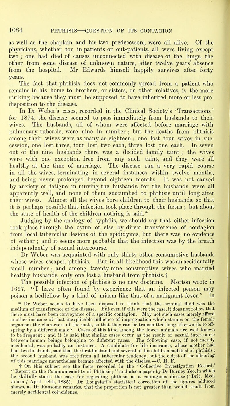 as well as the chaplain and his two predecessors, were all alive. Of the physicians, whether for in-patients or out-patients, all were living except two ; one had died of causes unconnected with disease of the lungs, the other from some disease of unknown nature, after twelve years' absence from the hospital. Mr Edwards himself happily survives after forty years. The fact that phthisis does not commonly spread from a patient who remains in his home to brothers, or sisters, or other relatives, is the more striking because they must be supposed to have inherited more or less pre- disposition to the disease. In Dr Weber's cases, recorded in the Clinical Society's ' Transactions' for 1874, the disease seemed to pass immediately from husbands to their wives. The husbands, all of whom were affected before marriage with pulmonary tubercle, were nine in number ; but the deaths from phthisis among their wives were as many as eighteen : one lost four wives in suc- cession, one lost three, four lost two each, three lost one each. In seven out of the nine husbands there was a decided family taint; the wives were with one exception free from any such taint, and they were all healthy at the time of marriage. The disease ran a very rapid course in all the wives, terminating in several instances within twelve months, and being never prolonged beyond eighteen months. It was not caused by anxiety or fatigue in nursing the husbands, for the husbands were all apparently well, and none of them succumbed to phthisis until long after their wives. Almost all the wives bore children to their husbands, so that it is perhaps possible that infection took place through the foetus ; but about the state of health of the children nothing is said.* Judging by the analogy of syphilis, we should say that either infection took place through the ovum or else by direct transference of contagion from local tubercular lesions of the epididymis, but there was no evidence of either ; and it seems more probable that the infection was by the breath independently of sexual intercourse. Dr Weber was acquainted with only thirty other consumptive husbands whose wives escaped phthisis. But in all likelihood this was an accidentally small number ; and among twenty-nine consumptive wives who married healthy husbands, only one lost a husband from phthisis.f The possible infection of phthisis is no new doctrine. Morton wrote in 1697, I have often found by experience that an infected person may poison a bedfellow by a kind of miasm like that of a malignant fever. In * Dr Weber seems to have been disposed to think that the seminal fluid was the medium of transference of the disease. But even if this were the case, it does not follow that there must have been conveyance of a specific contagion. May not such cases merely afford another instance of that inexplicable influence of imjiregnation which stamps on the female organism the characters of the male, so that they can be transmitted long afterwards to off- spring by a different male ? Cases of this kind among the lower animals are well known to be frequent; and it is said that similar cases occur as the result of sexual intercourse between human beings belonging to different races. The following case, if not merely accidental, was probably an instance. A candidate for life insurance, whose mother had had two husbands, said that the first husband and several of his children had died of phthisis; the second husband was free from all tubercular tendency, but the eldest of the offspring of this marriage nevertheless became affected with the disease.—C. H. F. t On this subject see the facts recorded in the ' Collective Investigation Eecord,'  Eeport on the Communicability of Phthisis;  and also a paper by Dr Burney Yeo, in which he skilfully states the case for regarding phthisis iis a contagious disease (' Brit. Med. Journ.,' April 18th, 1885). Dr Longstaff's statistical correction of the figures adduced shows, as Dr Ransome remarks, that the proportion is not greater than would result from merely accidental coincidence.