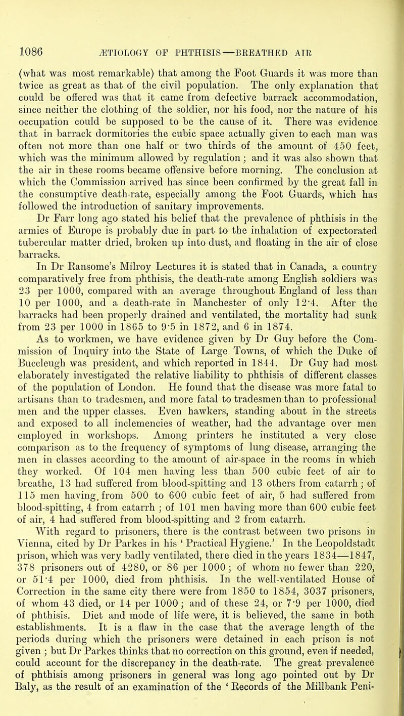 (what was most remarkable) that among the Foot Guards it was more than twice as great as that of the civil population. The only explanation that could be offered was that it came from defective barrack accommodation, since neither the clothing of the soldier, nor his food, nor the nature of his occupation could be supposed to be the cause of it. There was evidence that in barrack dormitories the cubic space actually given to each man was often not more than one half or two thii'ds of the amount of 450 feet, which was the minimum allowed by regulation; and it was also shown that the air in these rooms became offensive before morning. The conclusion at which the Commission arrived has since been confirmed by the great fall in the consumptive death-rate, especially among the Foot Guards, which has followed the introduction of sanitary improvements. Dr Farr long ago stated his belief that the prevalence of phthisis in the armies of Europe is probably due in part to the inhalation of expectorated tubercular matter dried, broken up into dust, and floating in the air of close barracks. In Dr Ransome's Milroy Lectures it is stated that in Canada, a country comjjaratively free from phthisis, the death-rate among English soldiers was 23 per 1000, compared with an average throughout England of less than 10 per 1000, and a death-rate in Manchester of only 12 4. After the Ijarracks had been properly drained and ventilated, the mortality had sunk from 23 per 1000 in 1865 to 9-5 in 1872, and 6 in 1874. As to workmen, we have evidence given by Dr Guy before the Com- mission of Inquiry into the State of Large Towns, of which the Duke of Buccleugh was president, and which reported in 1844. Dr Guy had most elaborately investigated the relative liability to phthisis of different classes of the population of London. He found that the disease was more fatal to artisans than to tradesmen, and more fatal to tradesmen than to professional men and the upper classes. Even hawkers, standing about in the streets and exposed to all inclemencies of weather, had the advantage over men employed in workshops. Among printers he instituted a very close comparison as to the frequency of symptoms of lung disease, arranging the men in classes according to the amount of air-space in the rooms in which they worked. Of 104 men having less than 500 cubic feet of air to breathe, 13 had suffered from blood-spitting and 13 others from catarrh; of 115 men having, from 500 to 600 cubic feet of air, 5 had suffered from blood-spitting, 4 from catarrh ; of 101 men having more than 600 cubic feet of air, 4 had suffered from blood-spitting and 2 from catarrh. With regard to prisoners, there is the contrast between two prisons in Vienna, cited by Dr Parkes in his ' Practical Hygiene.' In the Leopoldstadt prison, which was very badly ventilated, there died in the years 1834—1847, 378 prisoners out of 4280, or 86 per 1000; of whom no fewer than 220, or 5r4 per 1000, died from phthisis. In the well-ventilated House of Correction in the same city there were from 1850 to 1854, 3037 prisoners, of whom 43 died, or 14 per 1000; and of these 24, or 7*9 per 1000, died of phthisis. Diet and mode of life were, it is believed, the same in both establishments. It is a flaw in the case that the average length of the periods during which the prisoners were detained in each prison is not given ; but Dr Parkes thinks that no correction on this ground, even if needed, could account for the discrepancy in the death-rate. The great prevalence of phthisis among prisoners in general was long ago pointed out by Dr Baly, as the result of an examination of the ' Records of the Millbank Peni-