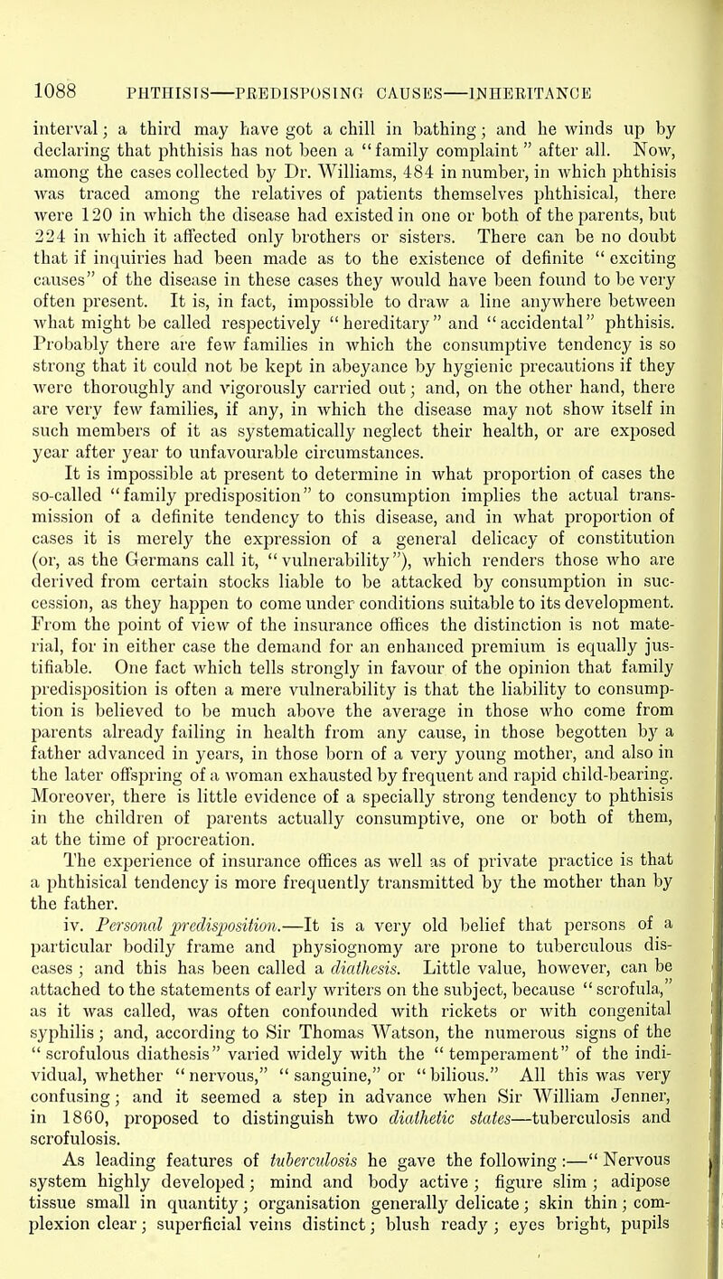 interval; a third may have got a chill in bathing; and he winds up by declaring that phthisis has not been a family complaint after all. Now, among the cases collected by Dr. Williams, 484 in number, in which phthisis was traced among the relatives of patients themselves phthisical, there were 120 in which the disease had existed in one or both of the parents, but 224 in Avhich it affected only brothers or sisters. There can be no doubt that if inquiries had been made as to the existence of definite  exciting causes of the disease in these cases they would have been found to be very often present. It is, in fact, impossible to draw a line anywhere between what might be called respectively  hereditarj' and accidental phthisis. Probably there are few families in which the consumptive tendency is so strong that it could not be kept in abeyance by hygienic precautions if they were thoroughly and vigorously carried out; and, on the other hand, there are very few families, if any, in which the disease may not show itself in such members of it as systematically neglect their health, or are exposed year after year to unfavourable circumstances. It is impossible at present to determine in what proportion of cases the so-called family predisposition to consumption implies the actual trans- mission of a definite tendency to this disease, and in what proportion of cases it is merely the exjjression of a general delicacy of constitution (or, as the Germans call it, vulnerability), which renders those who are derived from certain stocks liable to be attacked by consumption in suc- cession, as they happen to come under conditions suitable to its development. From the point of view of the insurance offices the distinction is not mate- rial, for in either case the demand for an enhanced premium is equally jus- tifiable. One fact Avhich tells strongly in favour of the opinion that family predisposition is often a mere vulnerability is that the liability to consump- tion is believed to be much above the average in those who come from parents already failing in health from any cause, in those begotten by a father advanced in years, in those born of a very young mother, and also in the later offspring of a woman exhausted by frequent and rapid child-bearing. Moreover, there is little evidence of a specially strong tendency to phthisis in the children of parents actually consumptive, one or both of them, at the time of ^procreation. The experience of insurance offices as well as of private practice is that a phthisical tendency is more frequently transmitted by the mother than by the father. iv. Personal predis'ijosition.—It is a very old belief that persons of a particular bodily frame and physiognomy are prone to tuberculous dis- eases ; and this has been called a diathesis. Little value, however, can be attached to the statements of early writers on the subject, because  scrofula, as it was called, was often confounded with rickets or with congenital syphilis; and, according to Sir Thomas Watson, the numerous signs of the scrofulous diathesis varied widely with the temperament of the indi- vidual, whether  nervous,  sanguine, or  bilious. All this was very confusing; and it seemed a step in advance when Sir William Jenner, in 1860, proposed to distinguish two diathetic states—tuberculosis and scrofulosis. As leading features of tuberculosis he gave the following :— Nervous system highly developed; mind and body active ; figure slim ; adipose tissue small in quantity; organisation generally delicate ] skin thin; com- plexion clear; superficial veins distinct; blush ready ; eyes bright, pupils