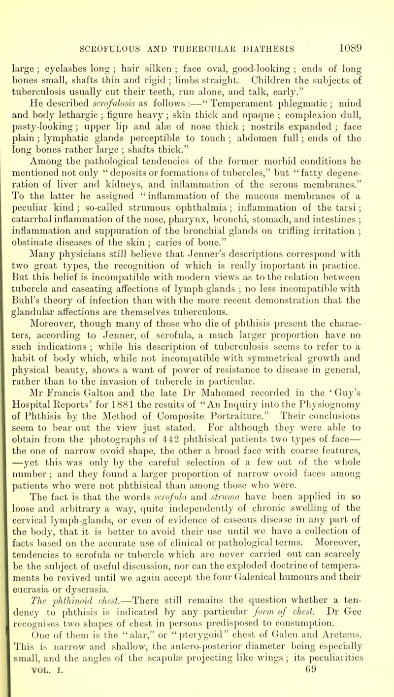large; eyelashes long ; hair silken; face oval, good-looking ; ends of long bones small, shafts thin and rigid ; limbs straight. Children the subjects of tuberculosis usually cut their teeth, run alone, and talk, early. He described scrofulosis as follows :— Temperament phlegmatic ; mind and body lethargic ; figure heavy ; skin thick and opaque ; comjilexion dull, pasty-looking; upper lip and ake of nose thick ; nostrils expanded ; face plain ; lymphatic glands perceptible to touch ; abdomen full; ends of the long bones rather large ; shafts thick. Among the pathological tendencies of the former morbid conditions he mentioned not only  deposits or formations of tubercles, but fatty degene- ration of liver and kidneys, and inflammation of the serous membranes. To the latter he assigned  inflammation of the mucous membranes of a peculiar kind ; so-called strumous ophthalmia; inflammation of the tarsi; catarrhal inflammation of the nose, pharynx, bronchi, stomach, and intestines ; inflammation and suppuration of the bronchial glands on trifling irritation ; obstinate diseases of the skin ; caries of bone. Many physicians still believe that Jenner's descriptions correspond with two great types, the recognition of which is really important in practice. But this belief is incompatible with modern views as to the relation between tubercle and caseating aifections of lymph-glands ; no less incompatible with Buhl's theory of infection than with the more recent demonstration that the glandular aff'ections are themselves tuberculous. Moreover, though many of those who die of jihthisis present the charac- ters, according to Jenner, of scrofula, a much larger proportion have no such indications ; while his description of tuberculosis seems to refer to a habit of body which, while not incompatible with symmetrical growth and physical beauty, shows a want of power of resistance to disease in general, rather than to the invasion of tubercle in particular. Mr Francis Galton and the late Dr Mahomed recorded in the ' Guy's Hospital Reports' for 1881 the results of An Inquiry into the Phy.siognomy of Phthisis by the Method of Composite Portraiture. Their conclusions seem to bear out the view just stated. For although they were able to obtain from the photographs of 442 phthisical patients two types of face— the one of narrow ovoid shape, the other a broad face with coarse features, —yet this was only by the careful selection of a few out of the whole number; and they found a larger proportion of narrow ovoid faces among patients who were not phthisical than among those who were. The fact is that the words scniftda and struma have been applied in so loose and arbitrary a way, quite independently of chronic swelling of the cervical lymph-glands, or even of evidence of caseous disease in any part of the body, that it is better to avoid their use until we have a collection of facts based on the accurate use of clinical or pathological terms. Moreover, tendencies to scrofula or tubercle which are never carried out can scarcely be the subject of useful discussion, nor can the exploded doctrine of tempera- ments be revived until we again accept the four Galenical humours and their eucrasia or dyscrasia. The phfhinoid chest.—There still remains the question whether a ten- dency to phthisis is indicated by any particular foriii. of rJw.sf. Dr Gee recognises two shapes of chest in persons predisposed to consumption. One of them is the alar, or pterygoid chest of Galen and Aretasus. This is narrow and shallow, the antero-posterior di;imeter being esjiecially small, and the angles of the scapuUv projecting like wings; its peculiarities VOL. I. 69