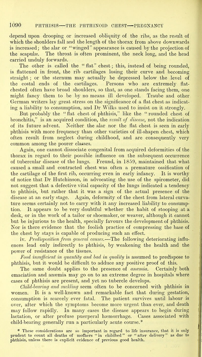 depend upon drooping or increased obliquity of the ribs, as the result of which the shoulders fall and the length of the thorax from above downwards is increased; the alar or winged appearance is caused by the projection of the scapulte. The throat is often prominent, the neck long, and the head carried unduly forwards. The other is called the  flat chest; this, instead of being rounded, is flattened in front, the rib cartilages losing their curve and becoming straight; or the sternum may actually be depressed below the level of the costal ends of the cartilages. Persons who are extremely flat- chested often have broad shoulders, so that, as one stands facing them, one might fancy them to be by no means ill developed. Traube and other German writers lay great stress on the significance of a flat chest as indicat- ing a liability to consumption, and Dr Wilks used to insist on it strongly. But probably the  flat chest of phthisis, like the  rounded chest of bronchitis, is an acquired condition, the result of disease, not the indication of its future advent. Neither the alar nor the flat chest is seen in early phthisis with more frequency than other varieties of ill-shapen chest, which often result from neglect during childhood, and are consequently very common among the poorer classes. Again, one cannot dissociate congenital from acquired deformities of the thorax in regard to their possible influence on the subsequent occurrence of tubercular disease of the lungs. Freund, in 1859, maintained that what caused a small and contracted chest was often a premature ossification of the cartilage of the first rib, occurring even in early infancy. It is worthy of notice that Dr Hutchinson, in advocating the use of the spirometer, did not suggest that a defective vital capacity of the lungs indicated a tendency to phthisis, but rather that it Avas a sign of the actual presence of the disease at an early stage. Again, deformity of the chest from lateral curva- ture seems certainly not to carry with it any increased liability to consump- tion. It appears to be very doubtful whether the habit of stooping at a desk, or in the work of a tailor or shoemaker, or weaver, although it cannot but be injurious to the health, specially favours the development of phthisis. Nor is there evidence that the foolish practice of compressing the base of the chest by stays is capable of producing such an effect. iv. Predisposition from genercd causes.'—The following deteriorating influ- ences lead only indirectly to phthisis, by weakening the health and the power of resistance of the tissues. Food insufficient in quantity and had in ([uality is assumed to predispose to phthisis, but it would be difficult to adduce any positive proof of this. The same doubt applies to the presence of ancemia. Certainly both emaciation and anaemia may go on to an extreme degree in hospitals where cases of phthisis are present, and yet no tubercle develops. Child-bearing and suckling seem often to be concerned with phthisis in women. It is a well-known and remarkable fact that during gestation, consumption is scarcely ever fatal. The patient survives until labour is over, after which the symptoms become more urgent than ever, and death may follow rapidly. In many cases the disease appears to begin during lactation, or after profuse puerperal haemorrhage. Cases associated with child-bearing generally run a particularly acute course.* * These considerations are so important in regard to life insurance, that it is only prudent to count all deaths of moljhers in childbed or after delivery as due to phthisis, unless there is explicit evidence of previous good health.