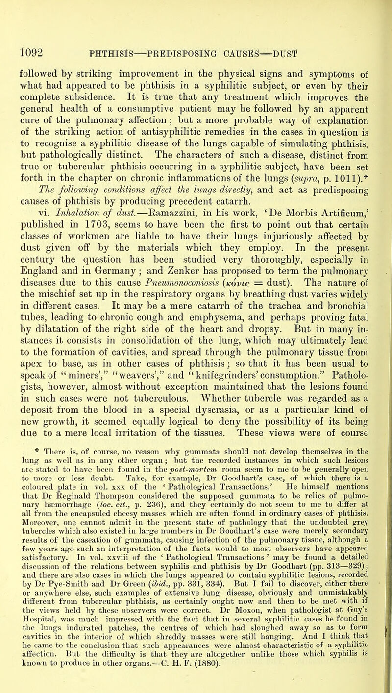 followed by striking improvement in the physical signs and symptoms of what had appeared to be phthisis in a syphilitic subject, or even by their complete subsidence. It is true that any treatment which improves the general health of a consumptive patient may be followed by an apparent cure of the pulmonary affection ; but a more probable way of explanation of the striking action of antisyphilitic remedies in the cases in question is to recognise a syphilitic disease of the lungs capable of simulating phthisis, but pathologically distinct. The characters of such a disease, distinct from true or tubercular phthisis occurring in a syphilitic subject, have been set forth in the chapter on chronic inflammations of the lungs (supra, p. 1011).* The following conditions affect the lungs directly, and act as predisposing causes of phthisis by producing precedent catarrh. vi. Lihalation of dust.—Ramazzini, in his work, ' De Morbis Artificum,' published in 1703, seems to have been the first to point out that certain classes of workmen are liable to have their lungs injuriously affected by dust given off by the materials which they employ. In the present century the question has been studied very thoroughly, especially in England and in Germany; and Zenker has proposed to term the pulmonary diseases due to this cause Pneumonoconiosis {kovlq = dust). The nature of the mischief set up in the respiratory organs by breathing dust varies widely in different cases. It may be a mere catarrh of the trachea and bronchial tubes, leading to chronic cough and emphysema, and perhaps proving fatal by dilatation of the right side of the heart and dropsy. But in many in- stances it consists in consolidation of the lung, which may ultimately lead to the formation of cavities, and spread through the pulmonary tissue from apex to base, as in other cases of jihthisis; so that it has been usual to speak of miners', weavers', and  knifegrinders'consumption. Patholo- gists, however, almost without exception maintained that the lesions found in such cases were not tuberculous. Whether tubercle was regarded as a deposit from the blood in a special dyscrasia, or as a particular kind of new growth, it seemed equally logical to deny the possibility of its being due to a mere local irritation of the tissues. These views were of course * There is, of course, no reason why gummata should not develop themselves in the lung as well as in any other organ; hut the recorded instances in which such lesions are stated to have been found in t\\Q post-mortem room seem to me to be generally open to more or less doubt. Take, for example, Dr Goodhart's case, of which there is a coloured plate in vol. xxx of the ' Pathological Transactions.' He himself mentions that Dr Keginald Thompson considered the supposed gummiita to be relics of pulmo- nary haemorrhage {Loc. cit., p. 236), and they certainly do not seem to me to differ at all from the encapsuled cheesy masses which are often found in ordinary cases of phthisis. Moreover, one cannot admit in the present state of pathology that the undoubted grey tubercles which also existed in large numbers in Dr Goodhart's case were merely secondary results of the caseation of gummata, causing infection of the pulmonary tissue, although a few years ago such an interpretation of the facts would to most observers have appeared satisfactory. In vol. xxviii of the ' Pathological Transactions ' may be found a detailed discussion of the relations between syphilis and phthisis by Dr Goodhart (pp. 313—329); and there are also cases in which the lungs appeared to contain syphilitic lesions, recorded by Dr Pye-Smith and Dr Green {ibid., pp. 831, 334). But I fail to discover, either there or anywhere else, such examples of extensive lung disease, obviously and unmistakably different from tubercular phthisis, as certainly ought now and then to be met with if the views held by these observers were correct. Dr Moxon, when pathologist at Guy's Hospital, was much impressed with the fact that in several syphilitic cases he found in the lungs indurated patches, the centres of which had sloughed away so as to form cavities in the interior of which shreddy masses were still hanging. And I think that he came to the conclusion that such appearances were almost characteristic of a syphilitic affection. But the difficulty is that they are altogether unlike those which syphilis is known to produce in other organs.—C. H. P. (1880).
