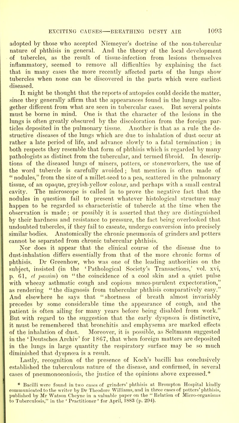 adopted by those who accepted Niemeyer's doctrine of the non-tubercular nature of phthisis in general. And the theory of the local development of tubercles, as the result of tissue-infection from lesions themselves inflammatory, seemed to remove all difficulties by explaining the fact that in many cases the more recently affected parts of the lungs show tubercles when none can be discovered in the parts which were earliest diseased. It might be thought that the reports of autopsies could decide the matter, since they generally affirm that the appearances found in the lungs are alto- gether different from what are seen in tubercular cases. But several points must be borne in mind. One is that the character of the lesions in the lungs is often greatly obscured by the discoloration from the foreign par- ticles deposited in the pulmonary tissue. Another is that as a rule the de- structive diseases of the lungs which are due to inhalation of dust occur at rather a late period of life, and advance slowly to a fatal termination ; in both respects they resemble that form of phthisis which is regarded by many pathologists as distinct from the tubercular, and termed fibroid. In descrip- tions of the diseased lungs of miners, potters, or stoneworkers, the use of the word tubercle is carefully avoided; but mention is often made of nodules, from the size of a millet-seed to a pea, scattered in the pulmonary tissue, of an opaque, greyish-yellow colour, and perhaps with a small central cavity. The microscope is called in to prove the negative fact that the nodules in question fail to present whatever histological structure may happen to be regarded as characteristic of tubercle at the time when the observation is made ; or possibly it is asserted that they are distinguished by their hardness and resistance to pressure, the fact being overlooked that undoubted tubercles, if they fail to caseate, undergo conversion into precisely similar bodies. Anatomically the chronic pneumonia of grinders and potters cannot be separated from chronic tubercular phthisis. Nor does it appear that the clinical course of the disease due to dust-inhalation differs essentially from that of the more chronic forms of phthisis. Dr Greenhow, who was one of the leading authorities on the subject, insisted (in the 'Pathological Society's Transactions,' vol. xvi, p. 61, et passim) on the coincidence of a cool skin and a quiet pulse with wheezy asthmatic cough and copious muco-purulent expectoration, as rendering the diagnosis from tubercular phthisis comparatively easy. And elsewhere he says that shortness of breath almost invariably precedes by some considerable time the appearance of cough, and the patient is often ailing for many years before being disabled from Avork. But with regard to the suggestion that the early dyspncea is distinctive, it must be remembered that bronchitis and emphysema are marked effects of the inhalation of dust. Moreover, it is possible, as Seltmann suggested in the 'Deutsches Archiv' for 1867, that when foreign matters are deposited in the lungs in large quantity the respiratory surface may be so much diminished that dyspnoea is a result. Lastly, recognition of the presence of Koch's bacilli has conclusively established the tuberculous nature of the disease, and confirmed, in several cases of pneumonoconiosis, the justice of the opinions above expressed.* * Bacilli were found in two cases of grinders' phthisis at Brompton Hospital kindly communicated to the writer by Dr Theodore Williams, and in three cases of potters'phthisis, published by Mr Watson Cheyne in a valuable paper on the Relation of Micro-organisms to Tuberculosis, in the ' Practitioner' for April, 1883 (p. 294).