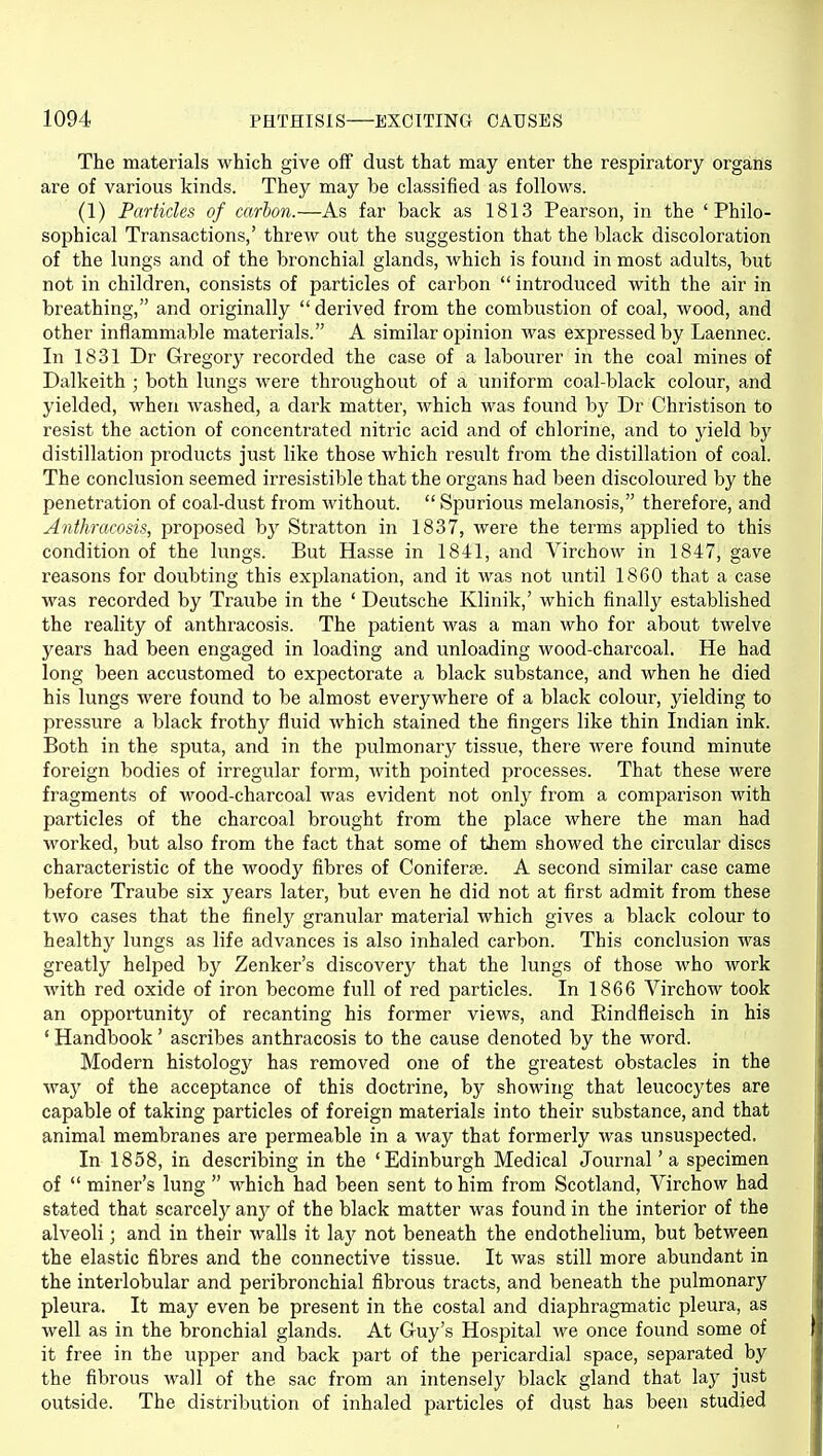 The materials which give off dust that may enter the respiratory organs are of various kinds. They may be classified as follows. (1) Particles of carbon.—As far back as 1813 Pearson, in the 'Philo- sophical Transactions,' threw out the suggestion that the black discoloration of the lungs and of the bronchial glands, which is found in most adults, but not in children, consists of particles of carbon  introduced with the air in breathing, and originally  derived from the combustion of coal, wood, and other inflammable materials. A similar opinion was expressed by Laennec. In 1831 Dr Gregory recorded the case of a labourer in the coal mines of Dalkeith ; both lungs were throughout of a uniform coal-black colour, and yielded, when washed, a dark matter, which was found by Dr Christison to resist the action of concentrated nitric acid and of chlorine, and to j'ield by distillation products just like those which result from the distillation of coal. The conclusion seemed irresistible that the organs had been discoloured by the penetration of coal-dust from without.  Spurious melanosis, therefore, and Anthracosis, proposed hy Stratton in 1837, were the terms applied to this condition of the lungs. But Hasse in 1841, and Virchow in 1847, gave reasons for doubting this explanation, and it was not until 1860 that a case was recorded by Traube in the ' Deutsche Klinik,' which finally established the reality of anthracosis. The patient was a man who for about twelve years had been engaged in loading and unloading wood-charcoal. He had long been accustomed to expectorate a black substance, and when he died his lungs Avere found to be almost everywhere of a black colour, yielding to pressure a black frothy fluid which stained the fingers like thin Indian ink. Both in the sputa, and in the pulmonary tissue, there were found minute foreign bodies of irregular form, with pointed processes. That these were fragments of wood-charcoal was evident not only from a comparison with particles of the charcoal brought from the place where the man had worked, but also from the fact that some of them showed the circular discs characteristic of the woody fibres of Coniferse. A second similar case came before Traube six years later, but even he did not at first admit from these two cases that the finely granular material which gives a black colour to healthy lungs as life advances is also inhaled carbon. This conclusion was greatly helped by Zenker's discovery that the lungs of those who work with red oxide of iron become full of red particles. In 1866 Virchow took an opportunity of recanting his former views, and Rindfleisch in his ' Handbook' ascribes anthracosis to the cause denoted by the word. Modern histology has removed one of the greatest obstacles in the way of the acceptance of this doctrine, by showing that leucocytes are capable of taking particles of foreign materials into their substance, and that animal membranes are permeable in a way that formerly was unsuspected. In 1858, in describing in the 'Edinburgh Medical Journal' a specimen of  miner's lung  which had been sent to him from Scotland, Virchow had stated that scarcelj'' any of the black matter was found in the interior of the alveoli; and in their walls it lay not beneath the endothelium, but between the elastic fibres and the connective tissue. It was still more abundant in the interlobular and peribronchial fibrous tracts, and beneath the pulmonary pleura. It may even be present in the costal and diaphragmatic pleura, as well as in the bronchial glands. At Guy's Hospital we once found some of it free in the upper and back part of the pericardial space, separated by the fibrous wall of the sac from an intensely black gland that laj^ just outside. The distribution of inhaled particles of dust has been studied