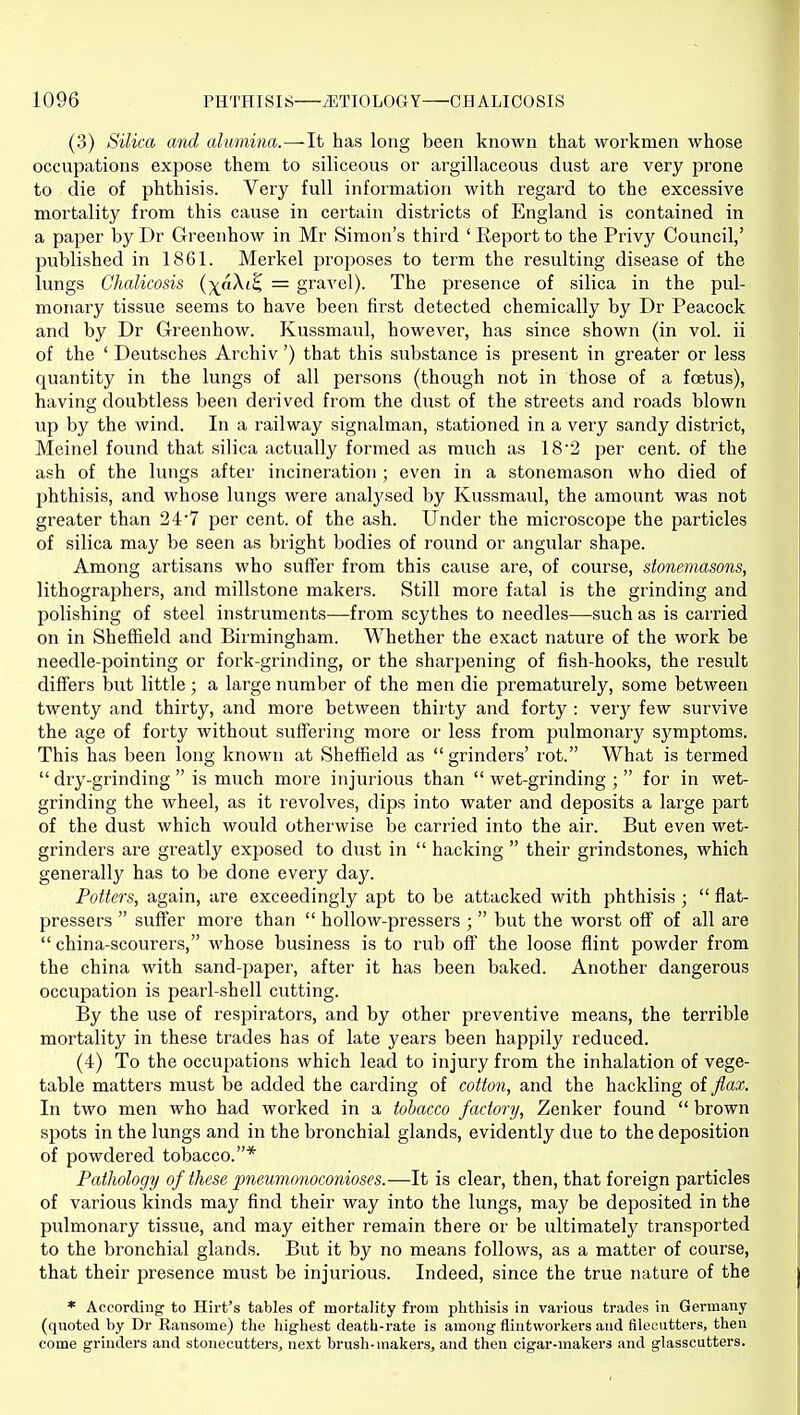 (3) Silica and alumina.—It has long been known that workmen whose occupations expose them to siliceous or argillaceous dust are very prone to die of phthisis. Very full information with regard to the excessive mortality from this cause in certain districts of England is contained in a paper by Dr Greenhow in Mr Simon's third ' Report to the Privy Council,' published in 1861. Merkel proposes to term the resulting disease of the lungs Chalicosis (-^aXi^ = gravel). The presence of silica in the pul- monary tissue seems to have been first detected chemically by Dr Peacock and by Dr Greenhow. Kussmaul, however, has since shown (in vol. ii of the ' Deutsches Archiv') that this substance is present in greater or less quantity in the lungs of all persons (though not in those of a foetus), having doubtless been derived from the dust of the streets and roads blown up by the wind. In a railway signalman, stationed in a very sandy district, Meinel found that silica actually formed as much as 18'2 per cent, of the ash of the lungs after incineration ; even in a stonemason who died of phthisis, and whose lungs were analysed by Kussmaul, the amount was not greater than 2 4 7 per cent, of the ash. Under the microscope the particles of silica may be seen as bright bodies of round or angular shape. Among artisans who suffer from this cause are, of course, stonemasons, lithographers, and millstone makers. Still more fatal is the grinding and polishing of steel instruments—from scythes to needles—such as is carried on in Sheffield and Birmingham. Whether the exact nature of the work be needle-pointing or fork-grinding, or the sharpening of fish-hooks, the result differs but little; a large number of the men die prematurely, some between twenty and thirty, and more between thirty and forty : very few survive the age of forty without suffering more or less from pulmonary sj'^mptoms. This has been long known at Sheffield as  grinders' rot. What is termed  dry-grinding  is much more injurious than  wet-grinding ;  for in wet- grinding the wheel, as it revolves, dips into water and deposits a large part of the dust which would otherwise be carried into the air. But even wet- grinders are greatly exposed to dust in  hacking  their grindstones, which generally has to be done every day. Potters, again, are exceedingly apt to be attacked with phthisis ;  flat- pressers  suffer more than  hollow-pressers ;  but the worst off of all are  china-scourers, whose business is to rub off the loose flint powder from the china with sand-paper, after it has been baked. Another dangerous occupation is pearl-shell cutting. By the use of respirators, and by other preventive means, the terrible mortalitj' in these trades has of late years been happily reduced. (4) To the occupations which lead to injury from the inhalation of vege- table matters must be added the carding of cotton, and the hackling of flax. In two men who had worked in a tobacco factory, Zenker found  brown spots in the lungs and in the bronchial glands, evidently due to the deposition of powdered tobacco.* Pathology of these pneumonoconioses.—It is clear, then, that foreign particles of various kinds may find their way into the lungs, may be deposited in the pulmonary tissue, and may either remain there or be ultimately transported to the bronchial glands. But it by no means follows, as a matter of course, that their presence must be injurious. Indeed, since the true nature of the * According to Hirt's tables of mortality from phtliisis in various trades in Germany (quoted by Dr Ransome) the highest death-rate is among flintworlcers and filecutters, then come grinders and stonecutters, next brush-makers, and then cigar-makers and glasscutters.