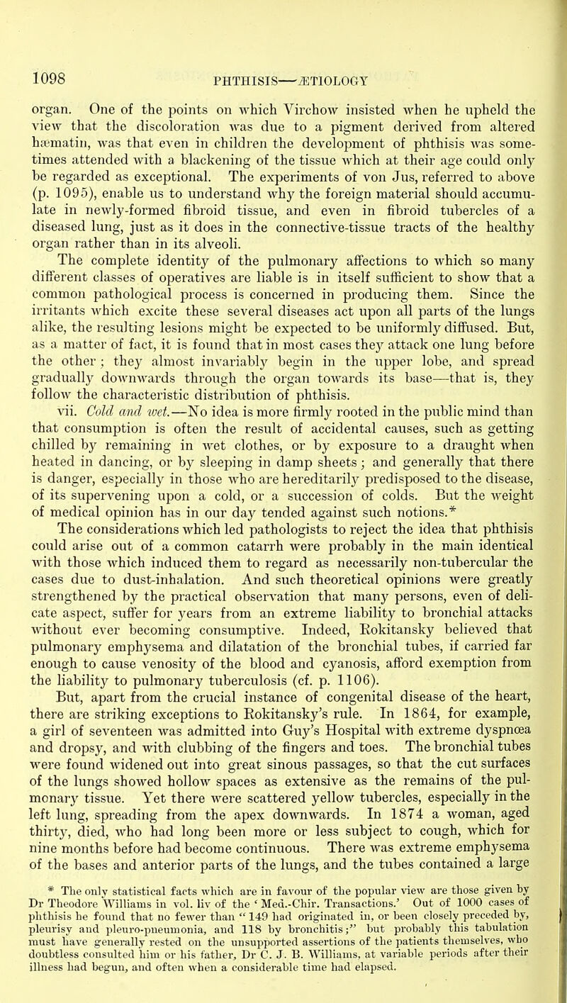 organ. One of the points on which Virchow insisted when he upheld the view that the discoloration was due to a pigment derived from altered haimatin, was that even in children the development of phthisis was some- times attended with a blackening of the tissue Avhich at their age could only be regarded as exceptional. The experiments of von Jus, referred to above (p. 1095), enable us to understand why the foreign material should accumu- late in newly-formed fibroid tissue, and even in fibroid tubercles of a diseased lung, just as it does in the connective-tissue tracts of the healthy organ rather than in its alveoli. The complete identity of the pulmonary affections to which so many different classes of operatives are liable is in itself sufficient to show that a common pathological process is concerned in producing them. Since the irritants M'hich excite these several diseases act upon all parts of the lungs alike, the resulting lesions might be expected to be uniformly diffused. But, as a matter of fact, it is found that in most cases they attack one lung before the other ; they almost invariably begin in the upper lobe, and spread gradually downwards through the oigan towards its base—that is, they follow the characteristic distribution of phthisis. vii. Cold and tvet.—No idea is more firmly rooted in the public mind than that consumption is often the result of accidental causes, such as getting chilled by remaining in wet clothes, or by exposure to a draught when heated in dancing, or by sleeping in damp sheets; and generally that there is danger, especially in those who are hereditarily predisposed to the disease, of its supervening upon a cold, or a succession of colds. But the weight of medical opinion has in our day tended against such notions.* The considerations which led pathologists to reject the idea that phthisis could arise out of a common catarrh were probably in the main identical with those which induced them to regard as necessarily non-tubercular the cases due to dust-inhalation. And such theoretical opinions were greatly strengthened by the practical observation that many persons, even of deli- cate aspect, suffer for years from an extreme liability to bx'onchial attacks without ever becoming consumptive. Indeed, Eokitansky believed that pulmonary emphysema and dilatation of the bronchial tubes, if carried far enough to cause venosity of the blood and cyanosis, afford exemption from the liability to pulmonary tuberculosis (cf. p. 1106). But, apart from the crucial instance of congenital disease of the heart, there are striking exceptions to Eokitansky's rule. In 1864, for example, a girl of seventeen was admitted into Guy's Hospital with extreme dyspncea and dropsy, and with clubbing of the fingers and toes. The bronchial tubes were found widened out into great sinous passages, so that the cut surfaces of the lungs showed hollow spaces as extensive as the remains of the pul- monary tissue. Yet there were scattered yellow tubercles, especially in the left lung, spreading from the apex downwards. In 1874 a woman, aged thirty, died, who had long been more or less subject to cough, which for nine months before had become continuous. There was extreme emphysema of the bases and anterior parts of the lungs, and the tubes contained a large * The only statistical facts which are in favour of the popular view are those given by Dr Theodore Williams in vol. liv of the ' Med.-Chir. Transactions.' Out of 1000 cases of phthisis he found that no fewer than  149 had originated in, or been closely preceded by, pleurisy and pleuro-pneunionia, and 118 by bronchitis; but probably this tabulation must have generally rested on the unsupported assertions of the ]iatients themselves, who doubtless consiilted him or his father, Dr C. J. B. Williams, at variable periods after their illness had begun, and often when a considerable time had elapsed.