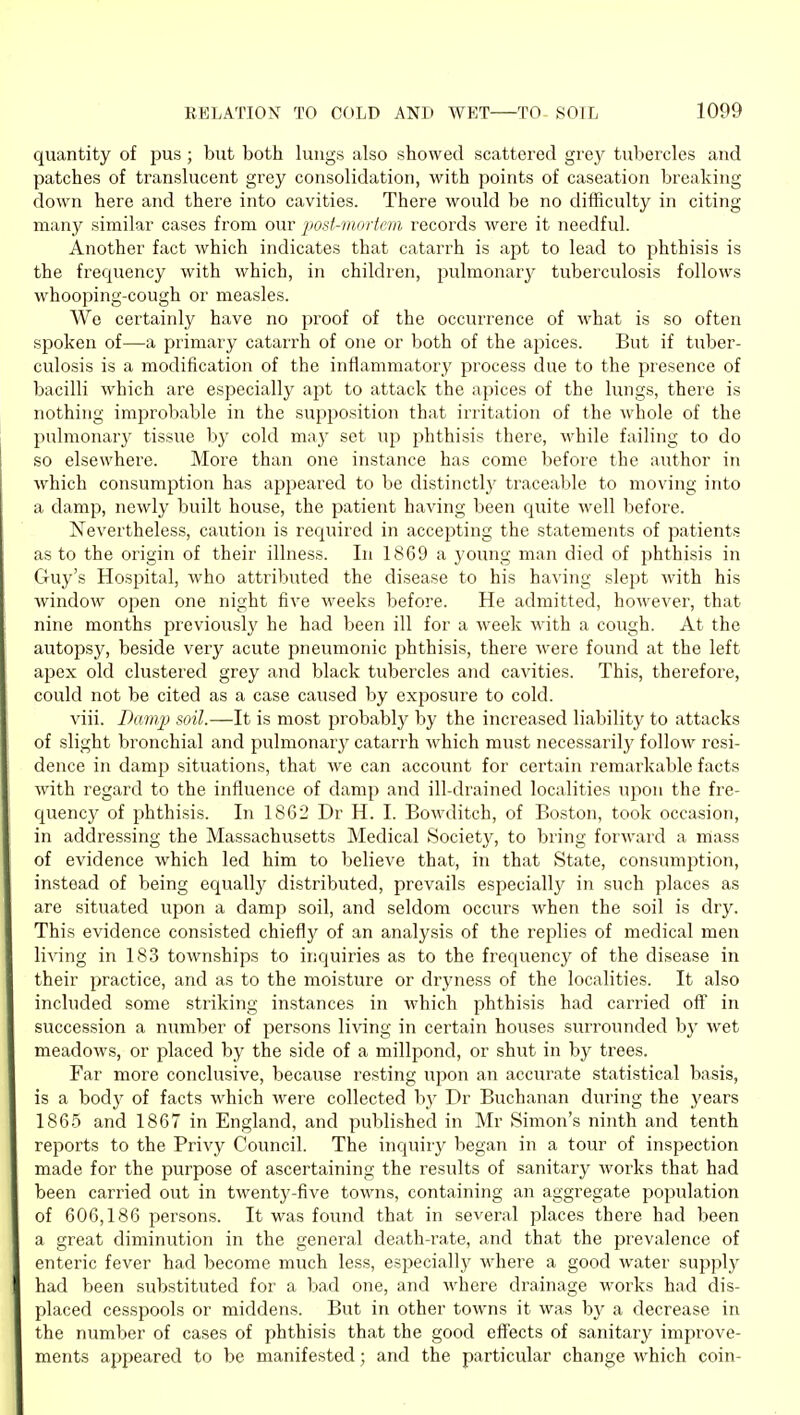 quantity of pus ; but both lungs also showed scattered grey tubercles and patches of translucent grey consolidation, with points of caseation breaking down here and there into cavities. There would be no difficulty in citing many similar cases from our post-mortem records were it needful. Another fact which indicates that catarrh is apt to lead to phthisis is the frequency with which, in children, pulmonarj' tuberculosis follows whooping-cough or measles. We certainly have no proof of the occurrence of what is so often spoken of—-a primary catarrh of one or both of the ajjices. But if tuber- culosis is a modification of the inflammatory process due to the presence of bacilli which are especially apt to attack the apices of the lungs, there is nothing improbable in the supposition that irritation of the whole of the pulmonary tissue by cold may set uj) phthisis there, while failing to do so elsewhere. More than one instance has come before the author in which consumption has appeared to be distinctlj^ traceable to moving into a damp, newly built house, the patient having been quite well before. Nevertheless, caution is recjuired in accepting the statements of patients as to the origin of their illness. In 1869 a young man died of phthisis in Guy's Hospital, who attributed the disease to his having slept with his window open one night five weeks before. He admitted, hoAvever, that nine months previously he had been ill for a week with a cough. At the autopsy, beside very acute pneumonic phthisis, there were found at the left apex old clustered grey and black tubercles and cavities. This, therefore, could not be cited as a case caused by exposure to cold. viii. Damp soil.—It is most probably by the increased liability to attacks of slight bronchial and pulmonary catarrh which must necessarily follow resi- dence in damp situations, that we can account for certain remarkable facts with regard to the influence of damp and ill-drained localities upon the fre- quency of phthisis. In 1862 Dr H. I. Bowditch, of Boston, took occasion, in addressing the Massachusetts Medical Society, to bring forward a mass of evidence which led him to believe that, in that State, consumption, instead of being equally distributed, prevails especially in such places as are situated upon a damp soil, and seldom occurs when the soil is dry. This evidence consisted chiefly of an analysis of the rejilies of medical men living in 183 townships to inquiries as to the frequency of the disease in their practice, and as to the moisture or dryness of the localities. It also included some striking instances in Avhich phthisis had carried ofi' in succession a number of persons living in certain houses surrounded by wet meadows, or placed by the side of a millpond, or shut in by trees. Far more conclusive, because resting upon an accurate statistical basis, is a bodj' of facts which Avere collected bj^ Dr Buchanan during the years 1865 and 1867 in England, and published in Mr Simon's ninth and tenth reports to the Privy Council. The inquiry began in a tour of inspection made for the purpose of ascertaining the results of sanitary works that had been carried out in twenty-five towns, containing an aggregate population of 606,186 persons. It was found that in several places there had been a great diminution in the general death-rate, and that the prevalence of enteric fever had become much less, especially where a good water supply had been substituted for a bad one, and where drainage works had dis- placed cesspools or middens. But in other towns it was by a decrease in the number of cases of phthisis that the good effects of sanitary improve- ments appeared to be manifested; and the particular change which coin-
