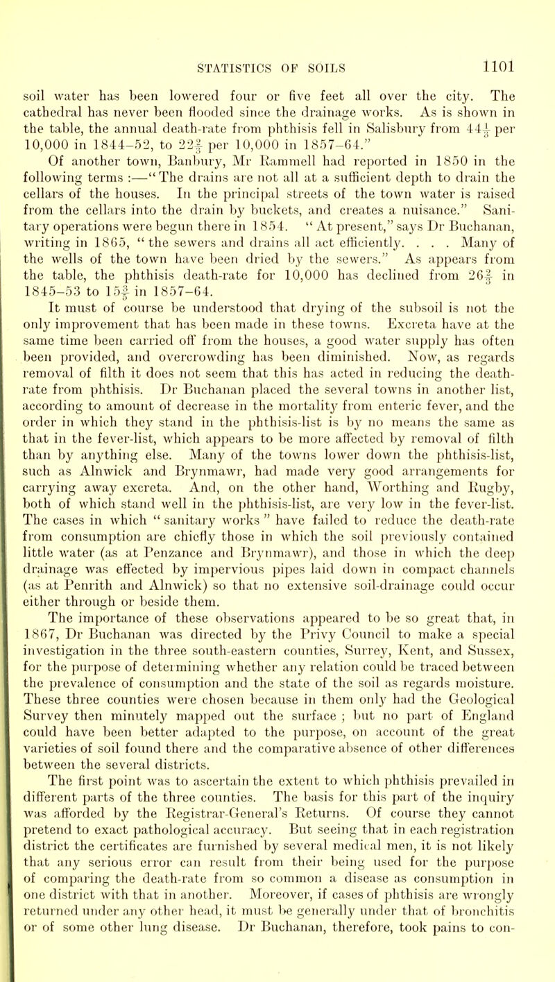 soil water has been lowered four or five feet all over the city. The cathedral has never been flooded since the drainage works. As is shown in the table, the annual death-rate from phthisis fell in Salisbury from 44^ per 10,000 in 1844-52, to 22| per 10,000 in 1857-64. Of another town, Banbury, Mr Ramraell had reported in 1850 in the following terms :—-The drains are not all at a sufficient depth to drain the cellars of the houses. In the principal streets of the town water is raised from the cellars into the drain by buckets, and creates a nuisance. Sani- tary operations were begun there in 1854. At present, says Dr Buchanan, writing in 1865, the sewers and drains all act efficiently. . . . Many of the wells of the town have been dried hy the sewers. As appears from the table, the phthisis death-rate for 10,000 has declined from 26^ in 1845-53 to 15f in 1857-64. It must of course be understood that drying of the subsoil is not the only improvement that has been made in these towns. Excreta have at the same time been carried off from the houses, a good water supply has often been provided, and overcrowding has been diminished. Now, as regards removal of filth it does not seem that this has acted in reducing the death- rate from phthisis. Dr Buchanan placed the several towns in another list, according to amount of decrease in the mortalit}' from enteric fever, and the order in which they stand in the phthisis-list is by no means the same as that in the fever-list, which appears to be more affected by removal of filth than by anything else. Many of the towns lower down the phthisis-list, such as Alnwick and Brynmawr, had made very good arrangements for carrying away excreta. And, on the other hand. Worthing and Rugby, both of which stand well in the phthisi.s-list, are very low in the fever-list. The cases in which sanitary works have failed to reduce the death-rate from consumption are chiefly those in which the soil previously contained little water (as at Penzance and Bryimiawr), and those in which the deep drainage was effected by impervious pipes laid down in compact channels (as at Penrith and Alnwick) so that no extensive soil-drainage could occur either through or beside them. The importance of these observations appeared to be so great that, in 1867, Dr Buchanan was directed by the Privy Council to make a special investigation in the three south-eastern counties, Surrey, Kent, and Sussex, for the purpose of determining whether any relation could be traced between the prevalence of consumption and the state of the soil as regards moisture. These three counties were chosen because in them oidy had the Geological Survey then minutely mapped out the surface ; but no part of England could have been better adapted to the purpose, on account of the great varieties of soil found there and the comparative absence of other differences between the several districts. The fir.st poiiit was to ascertain the extent to which phthisis prevailed in different parts of the three counties. The basis for this part of the inquiry was afforded by the Registrar-General's Returns. Of course they cannot pretend to exact pathological accuracy. But seeing that in each registration district the certificates are furnished by several medical men, it is not likely that any serious error can result from their being used for the purpose of comparing the death-rate from so common a disease as consumption in one district with that in another. Moreover, if cases of phthisis are wrongly returned under any other head, it must be generally under that of lironchitis or of some other lung disease. Dr Buchanan, therefore, took pains to con-