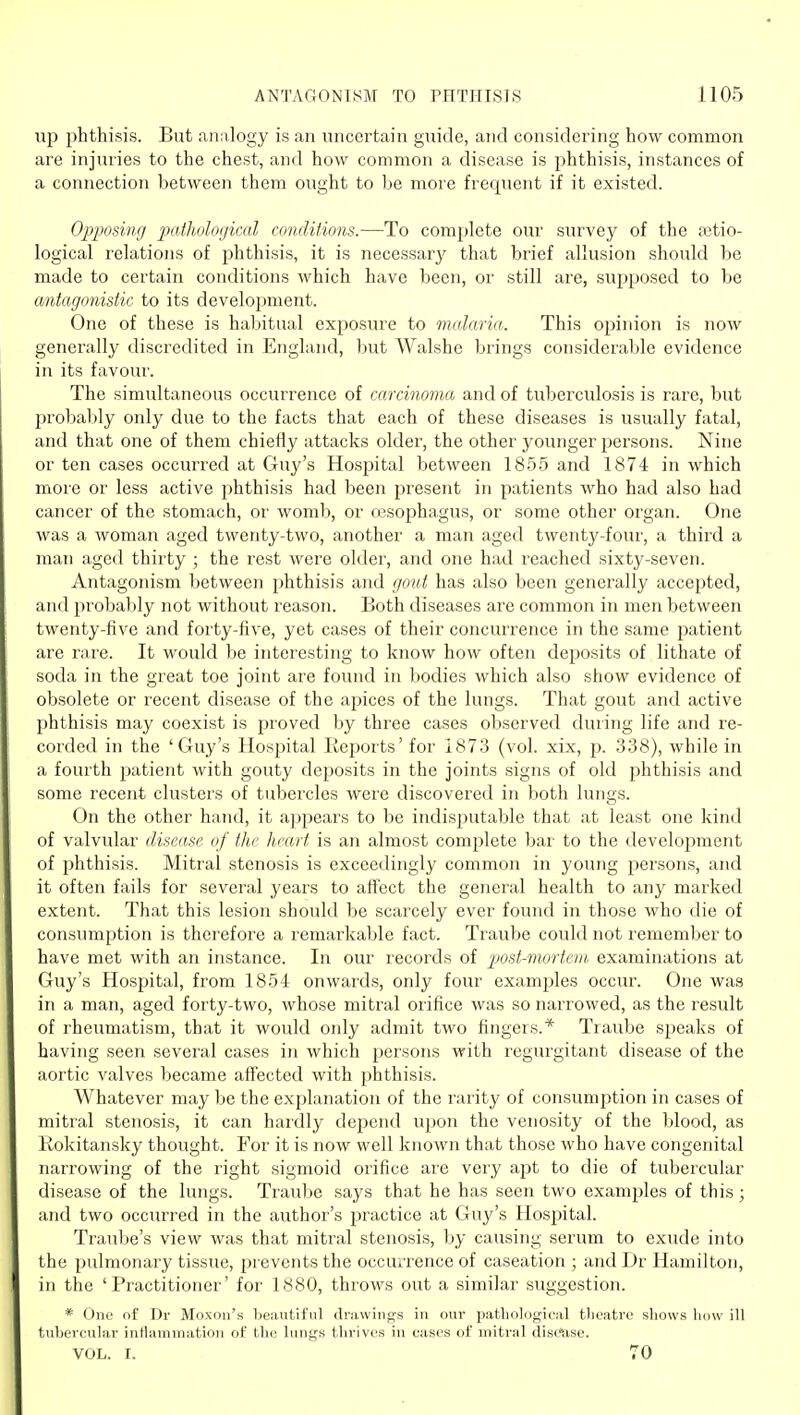 up phthisis. But analogy is an uncertain guide, and considering how common are injuries to the chest, and how common a disease is phthisis, instances of a connection between them ought to be more frequent if it existed. Opposing p)atholo(jical conditions.—To complete our survey of the ajtio- logical relations of phthisis, it is necessarj' that brief allusion should be made to certain conditions which have been, or still are, supposed to be antagonistic to its development. One of these is habitual exposure to malaria. This opinion is now generally discredited in England, but Walshe brings considerable evidence in its favour. The simultaneous occurrence of carcinoma and of tuberculosis is rare, but probaljly only due to the facts that each of these diseases is usually fatal, and that one of them chiefly attacks older, the other younger persons. Nine or ten cases occurred at Guy's Hospital between 1855 and 1874 in which more or less active phthisis had been present in patients who had also had cancer of the stomach, or womb, or cesophagus, or some other organ. One was a woman aged twenty-two, another a man aged twenty-four, a third a man aged thirty ; the rest were older, and one had reached sixty-seven. Antagonism between phthisis and gout has also been generally accepted, and probably not without reason. Both diseases are common in men between twenty-five and forty-five, yet cases of their concurrence in the same patient are rare. It would be interesting to know how often deposits of lithate of soda in the great toe joint are found in bodies which also show evidence of obsolete or recent disease of the apices of the lungs. That gout and active phthisis may coexist is proved by three cases observed during life and re- corded in the 'Guy's Hospital Reports' for 1873 (vol. xix, p. 338), while in a fourth patient with gouty deposits in the joints signs of old phthisis and some recent clusters of tubercles were discovered in both lungs. On the other hand, it appears to be indisputable that at least one kind of valvular disease of the heart is an almost complete bar to the development of phthisis. Mitral stenosis is exceedingly common in young jiersons, and it often fails for several years to affect the general health to any marked extent. That this lesion should be scarcely ever found in those who die of consumption is therefore a remarkable fact. Traube could not remember to have met with an instance. In our records of pmt-morteni, examinations at Guy's Hospital, from 1854 onwards, only four examples occur. One was in a man, aged forty-two, whose mitral orifice was so narrowed, as the result of rheumatism, that it would only admit two fingers.* Traube speaks of having seen several cases in which persons with regurgitant disease of the aortic valves became affected with phthisis. Whatever may be the explanation of the rarity of consumption in cases of mitral stenosis, it can hardly depend upon the venosity of the blood, as Rokitansky thought. For it is now well known that those who have congenital narrowing of the right sigmoid orifice are very apt to die of tubercular disease of the lungs. Traube says that he has seen two examples of this ; and two occurred in the author's practice at Guy's Hospital. Traube's view was that mitral stenosis, by causing serum to exude into the pulmonary tissue, prevents the occurrence of caseation ; and Dr Hamilton, in the 'Practitioner' for 1880, throws out a similar suggestion. * One of Dr Moxon's beautiful drawings in our pathological theatre shows how ill tubercular intlammation of the lungs thrives in cases of mitral disttise. VOL. r. 70