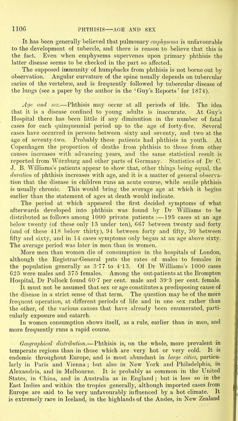 It has been generally believed that pulmonary emphysema is unfavourable to the development of tubercle, and there is reason to believe that this is the fact. Even when emphysema supervenes upon primary phthisis the latter disease seems to be checked in the part so affected. The supposed immunity of humpbacks from phthisis is not borne out by observation. Angular curvature of the spine usually depends on tubercular caries of the vertebrae, and is frequently followed by tubercular disease of the lungs (see a paper by the author in the 'Guy's Reports' for 1874). Age and sex.—Phthisis maj^ occur at all periods of life. The idea that it is a disease confined to young adults is inaccurate. At Guy's Hospital there has been little if any diminution in the number of fatal cases for each quinquennial period up to the age of forty-five. Several cases have occurred in persons between sixty and seventy, and two at the age of seventy-two. Probably these patients had phthisis in youth. At Copenhagen the proportion of deaths from phthisis to those from other causes increases with advancing years, and the same statistical result is reported from Wiirzburg and other parts of Germany. Statistics of Dr C. J. B. Williams's patients appear to show that, other things being equal, the duration of phthisis increases with age, and it is a matter of general observa- tion that the disease in children runs an acute course, while senile phthisis is usually chronic. This would bring the average age at which it begins earlier than the statement of ages at death would indicate. The period at which appeared the first decided symptoms of what afterwards developed into phthisis was found by Dr Williams to be distributed as follows among 1000 private patients :—195 cases at an age below twenty (of these only 13 under ten), 667 between twenty and forty (and of these 418 below thirty), 94 between forty and fifty, 30 between fifty and sixty, and in 14 cases symptoms only began at an age above sixty. The average period was later in men than in women. More men than women die of consumption in the hospitals of London, although the Registrar-General puts the rates of males to females in the population generally as 3'77 to 4'13. Of Dr Williams's 1000 cases 625 were males and 375 females. Among the out-patients at the Brompton Hospital, Dr Pollock found 607 per cent, male and 393 per cent, female. It must not be assumed that sex or age constitutes a predisposing cause of the disease in a strict sense of that term. The question may be of the more frequent operation, at different periods of life and in one sex rather than the other, of the various causes that have already been enumerated, parti- cularly exposure and catarrh. In women consumption shows itself, as a rule, earlier than in men, and more frequently runs a rapid course. Geographical distribution.-—Phthisis is, on the whole, more prevalent in temperate regions than in those which are very hot or very cold. It is endemic throughout Europe, and is most abundant in large cities, particu- larly in Paris and Vienna; but also in New York and Philadelphia, in Alexandria, and in Melbourne. It is probably as common in the United States, in China, and in Australia as in England ; but is less so in the East Indies and within the tropics generally, although imported cases from Europe are said to be very unfavourably influenced by a hot climate. It is extremely rare in Iceland, in the highlands of the Andes, in New Zealand