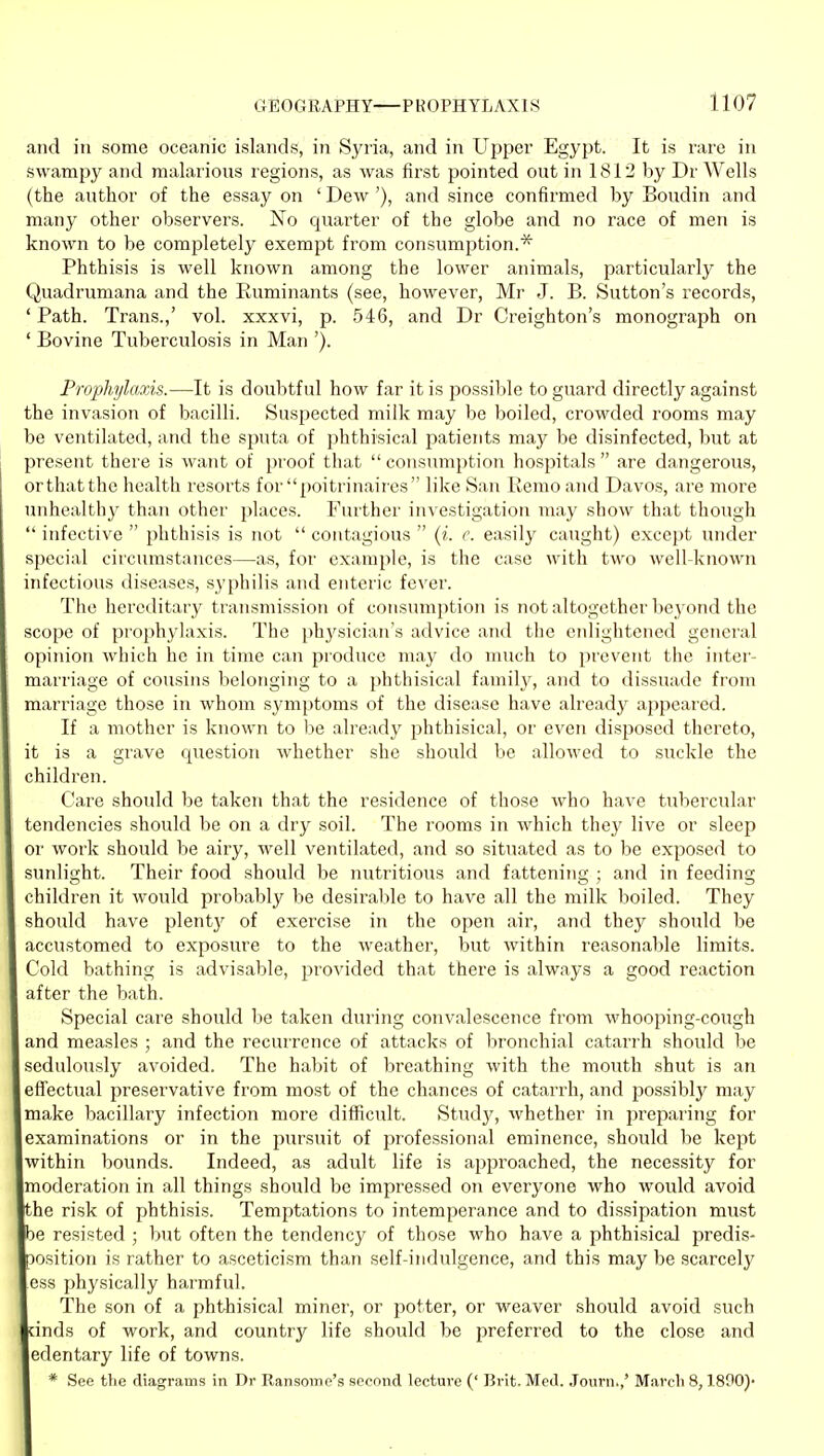 and in some oceanic islands, in Syria, and in Upper Egypt. It is rare in swampy and malarious regions, as was first pointed out in 1812 by Dr Wells (the author of the essay on ' Dew '), and since confirmed by Boudin and many other observers. No quarter of the globe and no race of men is known to be completely exempt from consumption.* Phthisis is well known among the lower animals, particularly the Quadrumana and the Ruminants (see, however, Mr J. B. Sutton's records, 'Path. Trans.,' vol. xxxvi, p. 546, and Dr Creighton's monograph on ' Bovine Tuberculosis in Man '). P^vphylaxis.—It is doubtful how far it is possible to guard directly against the invasion of bacilli. Suspected milk may be boiled, crowded rooms may be ventilated, and the sputa of phthisical patients may be disinfected, but at present there is want of proof that  consumption hospitals  are dangerous, or that the health resorts for poitrinaiies like San Remo and Davos, are more unhealthy than other places. Further investigation may show that though ' infective  phthisis is not  contagious  {i. e. easily caught) except under special circumstances—as, for example, is the case with two well known uifectious diseases, syphilis and enteric fever. The hereditary transmission of consumption is not altogether bej'ond the scope of prophylaxis. The physician's advice and the enlightened general opinion which he in time can produce may do much to prevent the inter- marriage of cousins belonging to a phthisical family, and to dissuade from marriage those in whom symptoms of the disease have already appeared. If a mother is known to be already phthisical, or even disposed thereto, it is a grave question whether she should be allowed to suckle the children. Care should be taken that the residence of those Avho have tubercular tendencies should be on a dry soil. The rooms in which they live or sleep or work should be airy, well ventilated, and so situated as to be exposed to sunlight. Their food should be nutritious and fattening ; and in feeding children it would probably be desirable to have all the milk boiled. They should have plent}^ of exercise in the open air, and they should be accustomed to exposure to the weather, but within reasonable limits. Cold bathing is advisable, provided that there is always a good reaction after the bath. Special care should be taken during convalescence from whooping-cough and measles ; and the recurrence of attacks of bronchial catarrh should be sedulously avoided. The habit of breathing with the mouth shut is an efifectual preservative from most of the chances of catarrh, and possibly may make bacillary infection more difficult. Study, whether in prejjaring for examinations or in the jjursuit of professional eminence, should be kept within bounds. Indeed, as adult life is approached, the necessity for moderation in all things should be impressed on everyone who would avoid he risk of phthisis. Temptations to intemperance and to dissipation must e resisted ; but often the tendency of those who have a phthisical predis- osition is rather to asceticism than self-indulgence, and this may be scarcely ess physically harmful. The son of a phthisical miner, or potter, or weaver should avoid such inds of work, and country life should be preferred to the close and edentary life of towns. * See the diagrams in Dr Ransome's second lecture (' Brit. Med. Journ.,' March 8,1890)'