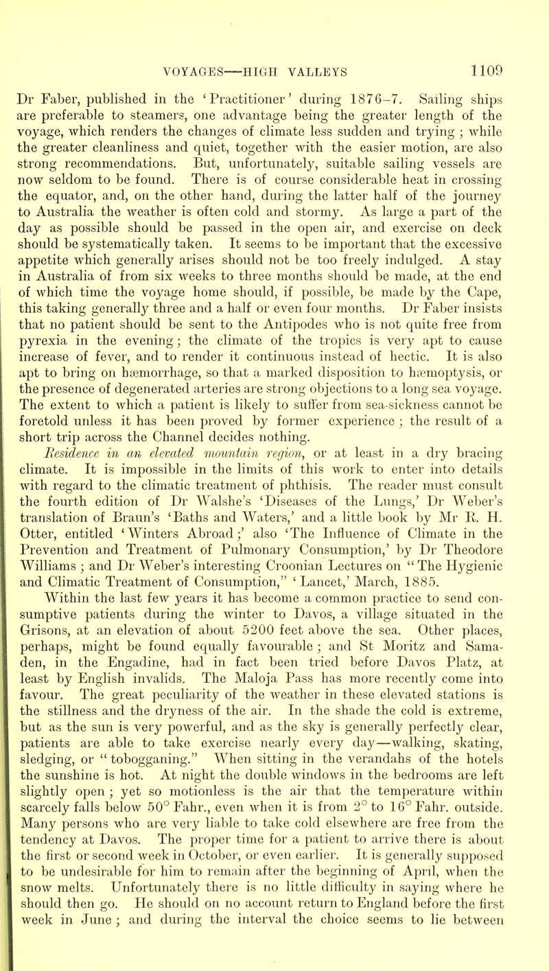Dr Faber, published in the 'Practitioner' during 1876-7. Sailing ships are preferable to steamers, one advantage being the greater length of the voyage, which renders the changes of climate less sudden and trying ; while the greater cleanliness and quiet, together with the easier motion, are also strong recommendations. But, unfortunately, suitable sailing vessels are now seldom to be found. There is of course considerable heat in crossing the equator, and, on the other hand, during the latter half of the journey to Australia the weather is often cold and stormy. As large a part of the day as possible should be passed in the open air, and exercise on deck should be systematically taken. It seems to be important that the excessive appetite which generally arises should not be too freely indulged. A stay in Australia of from six weeks to three months should be made, at the end of which time the voyage home should, if possible, be made by the Cape, this taking generally three and a half or even four months. Dr Faber insists that no patient should be sent to the Antipodes who is not quite free from pyrexia in the evening; the climate of the tropics is very apt to cause increase of fever, and to render it continuous instead of hectic. It is also apt to bring on hajmorrhage, so that a marked disposition to htemoptysis, or the presence of degenerated arteries are strong objections to a long sea voj'age. The extent to which a patient is likely to suffer from sea-sickness cannot be foretold unless it has been proved by former experience ; the result of a short trip across the Channel decides nothing. Residence in an elevated mountain region, or at least in a dry bracing climate. It is impossible in the limits of this work to enter into details with regard to the climatic treatment of phthisis. The reader must consult the fourth edition of Dr Walshes 'Diseases of the Lungs,' Dr Weber's translation of Braun's 'Baths and Waters,' and a little book by Mr R. H. Otter, entitled 'Winters Abroad;' also 'The Influence of Climate in the Prevention and Treatment of Pulmonary Consumption,' by Dr Theodore Williams ; and Dr Weber's interesting Croonian Lectures on  The Hygienic and Climatic Treatment of Consumption, 'Lancet,' March, 1885. Within the last few years it has become a common practice to send con- sumptive patients during the winter to Davos, a village situated in the Grisons, at an elevation of about 5200 feet above the sea. Other places, perhaps, might be found equally favourable ; and St Moritz and Sama- den, in the Engadine, had in fact been tried before Davos Platz, at least by English invalids. The Maloja Pass has more recently come into favour. The great peculiarity of the weather in these elevated stations is the stillness and the dryness of the air. In the shade the cold is extreme, but as the sun is very powerful, and as the sky is generally pei'fectly clear, patients are able to take exercise nearly every day—walking, skating, sledging, or  tobogganing. When sitting in the verandahs of the hotels the sunshine is hot. At night the double windows in the bedrooms are left slightly open ; yet so motionless is the air that the temperature within scarcely falls below 50° Fahr., even when it is from 2° to 16° Fahr. outside. Many persons who are very liable to take cold elsewhere are free from the tendency at Davos. The proper time for a patient to arrive there is about the first or second week in October, or even earlier. It is generally supposed to be undesirable for him to remain after the beginning of April, when the snow melts. Unfortunately there is no little difficulty in saying where he should then go. He should on no account return to England before the first week in June ; and during the interval the choice seems to lie between