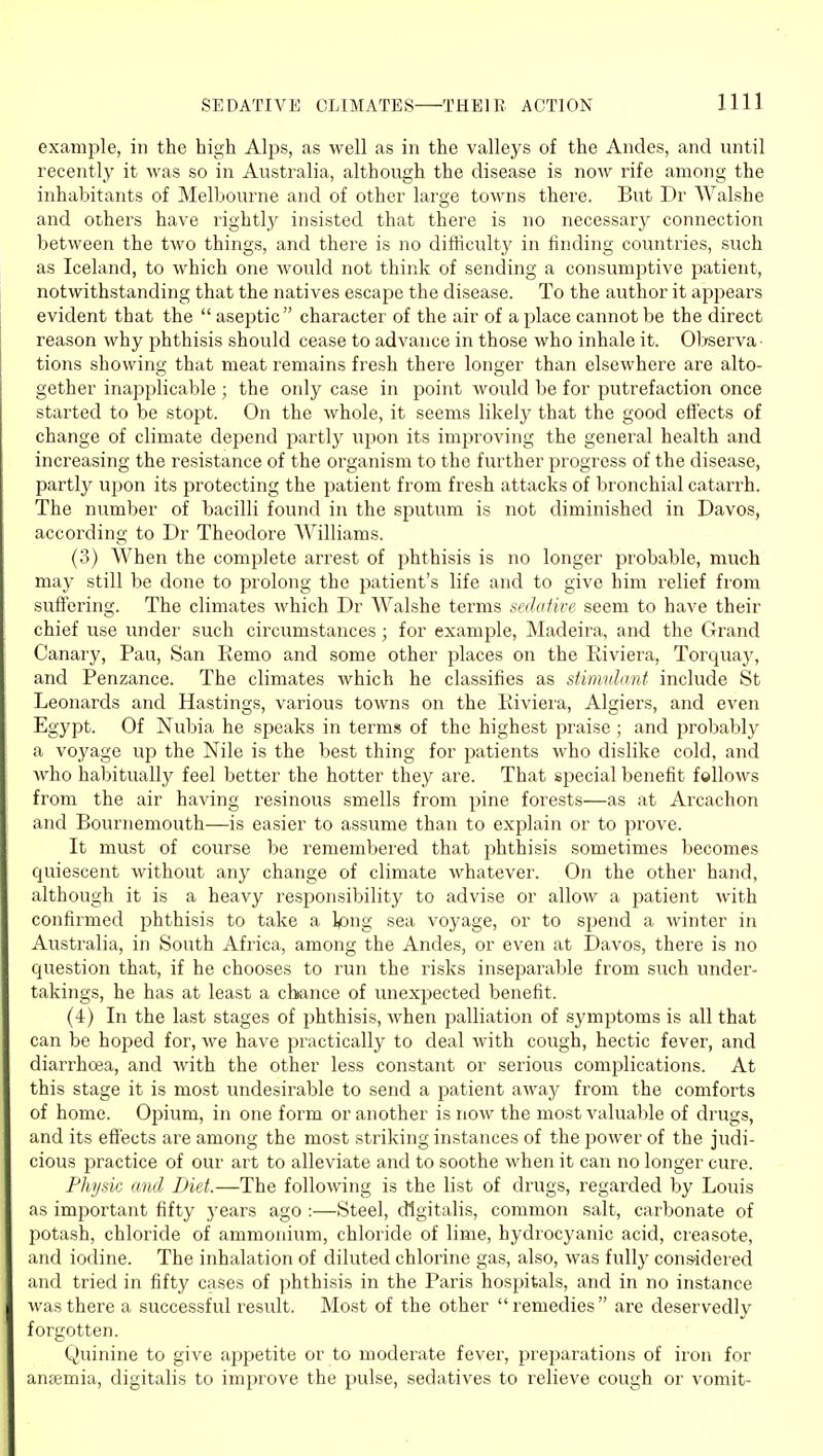 example, in the high Alps, as well as in the valleys of the Andes, and until recently it was so in Australia, although the disease is now rife among the inhabitants of Melbourne and of other large towns there. But Dr Walshe and others have rightly insisted that there is no necessary connection between the two things, and there is no difficulty in iinding countries, such as Iceland, to which one would not think of sending a consumptive patient, notwithstanding that the natives escape the disease. To the author it appears evident that the  aseptic  character of the air of a place cannot be the direct reason why phthisis should cease to advance in those who inhale it. Observa- tions showing that meat remains fresh there longer than elsewhere are alto- gether inapplicable ; the only case in point would be for putrefaction once started to be stopt. On the whole, it seems likely that the good effects of change of climate depend partly upon its improving the general health and increasing the resistance of the organism to the further progress of the disease, partly upon its protecting the patient from fresh attacks of bronchial catarrh. The number of bacilli found in the sputum is not diminished in Davos, according to Dr Theodore Williams. (3) When the complete arrest of phthisis is no longer probable, much may still be done to prolong the patient's life and to give him relief from suffering. The climates which Dr Walshe terms sedative seem to have their chief use under such circumstances; for example, Madeira, and the Grand Canary, Pau, San Eemo and some other places on the Riviera, Torquay, and Penzance. The climates which he classifies as simtdant include St Leonards and Hastings, various towns on the Riviera, Algiers, and even Egypt. Of Nubia he speaks in terms of the highest praise ; and probably a voyage up the Nile is the best thing for patients who dislike cold, and who habitually feel better the hotter they are. That special benefit follows from the air having resinous smells from pine forests—as at Arcachon and Bournemouth—is easier to assume than to explain or to prove. It must of course be remembered that phthisis sometimes becomes quiescent without any change of climate whatever. On the other hand, although it is a heavy responsibility to advise or allow a patient with confirmed phthisis to take a Ipng sea voyage, or to spend a winter in Australia, in South Africa, among the Andes, or even at Davos, there is no question that, if he chooses to run the risks inseparable from such under- takings, he has at least a chance of unexpected benefit. (4) In the last stages of phthisis, when palliation of symptoms is all that can be hoped for, we have practically to deal with cough, hectic fever, and diarrhoea, and with the other less constant or serious complications. At this stage it is most undesirable to send a patient away from the comforts of home. Opium, in one form or another is now the most valuable of drugs, and its effects are among the most striking instances of the power of the judi- cious practice of our art to alleviate and to soothe when it can no longer cure. Physic and Diet.—The following is the list of drugs, regarded by Louis as imi^ortant fifty years ago :—Steel, digitalis, common salt, carbonate of potash, chloride of ammonium, chloride of lime, hydrocyanic acid, creasote, and iodine. The inhalation of diluted chlorine gas, also, was fully cons'idered and tried in fifty cases of phthisis in the Paris hospitals, and in no instance was there a successful result. Most of the other remedies are deservedly forgotten. Quinine to give appetite or to moderate fever, preparations of iron for anaemia, digitalis to improve the pulse, sedatives to relieve cough or vomit-