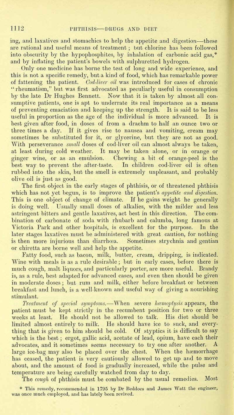 ing, and laxatives and stomachics to help the appetite and digestion—these are rational and useful means of treatment; but chlorine has been followed into obscurity by the hypophosphites, by inhalation of carbonic acid gas,* and by inflating the patient's bowels with sulphuretted hydrogen. Only one medicine has borne the test of long and wide experience, and this is not a specific remedy, but a kind of food, which has remarkable power of fattening the patient. Cod-liver oil was introduced for cases of chronic  rheumatism, but was first advocated as peculiarly useful in consumption by the late Dr Hughes Bennett. Now that it is taken by almost all con- sumjjtive patients, one is apt to underrate its real importance as a means of preventing emaciation and keeping up the strength. It is said to be less useful in proportion as the age of the individual is more advanced. It is best given after food, in doses of from a drachm to half an ounce two or three times a day. If it gives rise to nausea and vomiting, cream may sometimes be substituted for it, or glycerine, but they are not as good. With perseverance small doses of cod-liver oil can almost always be taken, at least during cold weather. It may be taken alone, or in orange or ginger wine, or as an emulsion. Chewing a bit of orange-peel is the best way to prevent the after-taste. In children cod-liver oil is often rubbed into the skin, but the smell is extremely unpleasant, and probably olive oil is just as good. The first object in the early stages of phthisis, or of threatened phthisis which has not yet begun, is to improve the patient's ajjpetite and digestion. This is one object of change of climate. If he gains weight he generally is doing well. Usually small doses of alkalies, with the milder and less astringent bitters and gentle laxatives, act best in this direction. The com- bination of carbonate of soda with rhubarb and calumba, long famous at Victoria Park and other hospitals, is excellent for the purpose. In the later stages laxatives must be administered with great caution, for nothing is then more injurious than diarrhoea. Sometimes strychnia and gentian or chiretta are borne well and help the appetite. Fatty food, such as bacon, milk, butter, cream, dripping, is indicated. Wine with meals is as a rule desirable; but in early cases, before there is much cough, malt liquors, and particularly porter, are more useful. Brandy rule, best adapted for advanced cases, and even then should be given in moderate doses; but rum and milk, either before breakfast or between breakfast and lunch, is a well-known and useful way of giving a nourishing stimulant. Treatment of special symptoms.—When severe hcemoptysis appears^ the patient must be kept strictly in the recumbent position for two or three weeks at least. He should not be allowed to talk. His diet should be limited almost entirely to milk. He should have ice to suck, and every- thing that is given to him should be cold. Of styptics it is difficult to say which is the best; ergot, gallic acid, acetate of lead, opium, have each their advocates, and it sometimes seems necessary to try one after another. A large ice-bag may also be placed over the chest. When the haemorrhage has ceased, the patient is very cautiously allowed to get up and to move about, and the amount of food is gradually increased, while the pulse and temperature are being carefully watched from day to day. The cough of phthisis must be combated by the usual remedies. Most * This remedy, recommended in 1795 by Dr Beddoes and James Watt the engineer, was once much employed, and has lately been revived.