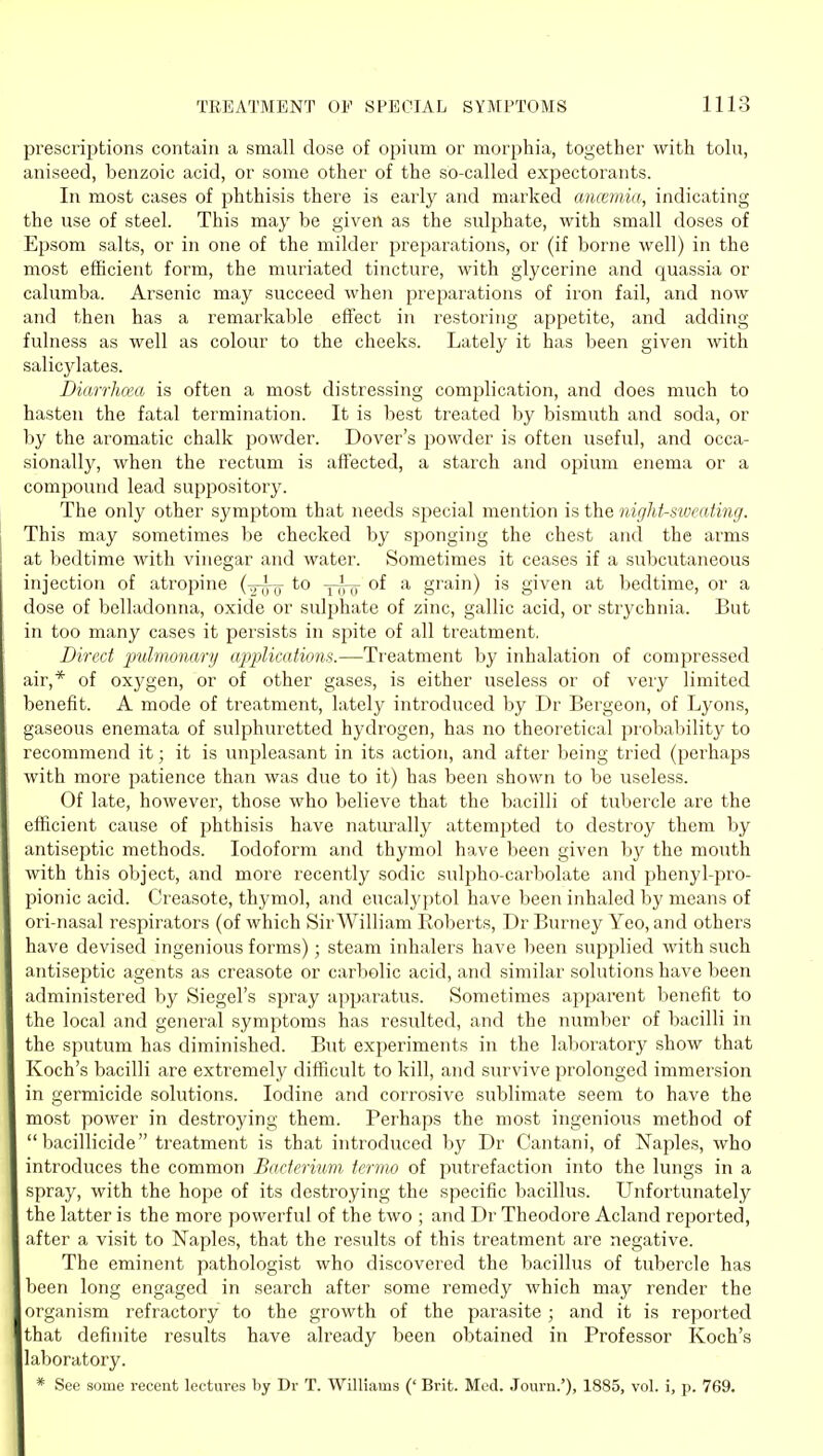 prescriptions contain a ssmall dose of opium or morphia, together with tolu, aniseed, benzoic acid, or some other of the so-called expectorants. In most cases of phthisis there is early and marked aiicemia, indicating the use of steel. This may be given as the sulphate, with small doses of Epsom salts, or in one of the milder preparations, or (if borne well) in the most efficient form, the muriated tincture, with glycerine and quassia or calumba. Arsenic may succeed when preparations of iron fail, and now and then has a remarkable effect in restoring appetite, and adding fulness as well as colour to the cheeks. Lately it has been given with salicylates. Diarrhcea is often a most distressing complication, and does much to hasten the fatal termination. It is best treated by bismuth and soda, or by the aromatic chalk powder. Dover's powder is often useful, and occa- sionally, when the rectum is affected, a starch and opium enema or a compound lead suppository. The only other symptom that needs special mention is the night-sweating. This may sometimes be checked by sponging the chest and the arms at bedtime with vinegar and water. Sometimes it ceases if a subcutaneous injection of atropine (-g-^ Trrxr of a grain) is given at bedtime, or a dose of belladonna, oxide or sulphate of zinc, gallic acid, or strychnia. But in too many cases it persists in spite of all treatment. Direct pulmonary applications.—Treatment by inhalation of compressed air,* of oxygen, or of other gases, is either useless or of very limited benefit. A mode of treatment, lately introduced by Dr Bergeon, of Lyons, gaseous enemata of sulphuretted hydrogen, has no theoretical probability to recommend it; it is unpleasant in its action, and after being tried (perhaps with more patience than was due to it) has been shown to be useless. Of late, however, those who believe that the bacilli of tubercle are the efficient cause of phthisis have naturally attempted to destroy them by antiseptic methods. Iodoform and thymol have been given by the mouth with this object, and more recently sodic sulpho-carbolate and phenyl-pro- pionic acid. Creasote, thymol, and eucalyptol have been inhaled by means of ori-nasal respirators (of which Sir William Roberts, Dr Burney Yeo, and others have devised ingenious forms); steam inhalers have been supplied with such antiseptic agents as creasote or cai'bolic acid, and similar solutions have been administered by Siegel's spray apparatus. Sometimes apparent benefit to the local and general symptoms has resulted, and the number of bacilli in the sputum has diminished. But experiments in the laboratory show that Koch's bacilli are extremely difficult to kill, and survive prolonged immersion in germicide solutions. Iodine and corrosive sublimate seem to have the most power in destroying them. Perhaps the most ingenious method of  bacillicide treatment is that introduced by Dr Cantani, of Naples, who introduces the common Bacterium tcrmo of putrefaction into the lungs in a spray, with the hope of its destroying the specific bacillus. Unfortunately the latter is the more powerful of the two ; and Dr Theodore Acland reported, after a visit to Naples, that the results of this treatment are negative. The eminent pathologist who discovered the bacillus of tubercle has been long engaged in search after some remedy which may render the organism refractory to the growth of the parasite ; and it is reported that definite results have already been obtained in Professor Koch's laboratory. * See some recent lectures by Dr T. Williams (' Brit. Med. Journ.'), 1885, vol. i, p. 769.