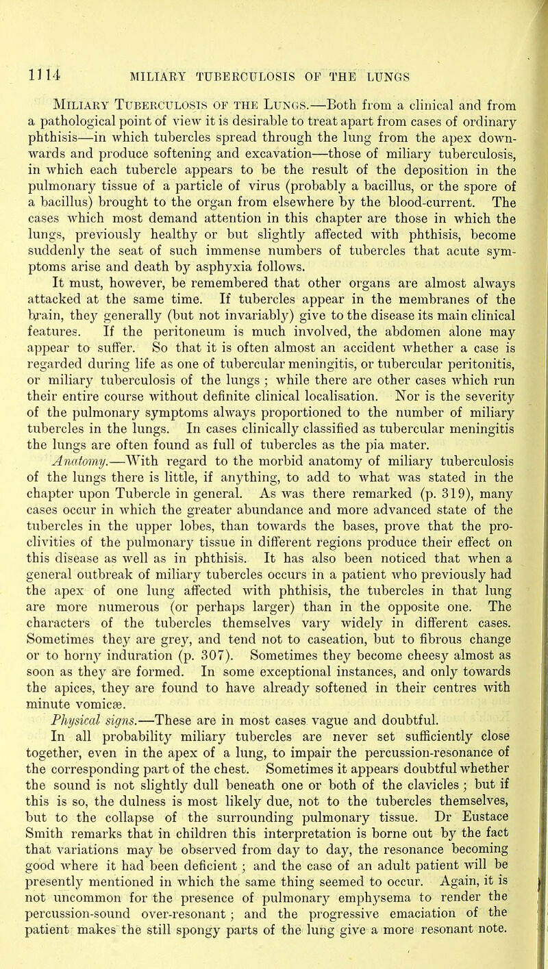 Miliary Tuberculosis of the Lungs.—Both from a clinical and from a pathological point of view it is desirable to treat apart from cases of ordinary phthisis—in which tubercles spread through the lung from the apex down- wards and produce softening and excavation—those of miliary tuberculosis, in which each tubercle appears to be the result of the deposition in the pulmonary tissue of a particle of virus (probably a bacillus, or the spore of a bacillus) brought to the organ from elsewhere by the blood-current. The cases which most demand attention in this chapter are those in which the lungs, previously healthy or but slightly affected with phthisis, become suddenly the seat of such immense numbers of tubercles that acute sym- ptoms arise and death by asphyxia follows. It must, however, be remembered that other organs are almost always attacked at the same time. If tubercles appear in the membranes of the brain, they generally (but not invariably) give to the disease its main clinical features. If the peritoneum is much involved, the abdomen alone may appear to suffer. So that it is often almost an accident whether a case is regarded during life as one of tubercular meningitis, or tubercular peritonitis, or miliary tuberculosis of the lungs ; while there are other cases which run their entire course without definite clinical localisation. Nor is the severity of the pulmonary symptoms always proportioned to the number of miliary tubercles in the lungs. In cases clinically classified as tubercular meningitis the lungs are often found as full of tubercles as the pia mater. Anatomy.—With regard to the morbid anatomy of miliary tuberculosis of the lungs there is little, if anything, to add to what was stated in the chapter upon Tubercle in general. As Avas there remarked (p. 319), many cases occur in which the greater abundance and more advanced state of the tubercles in the upper lobes, than towards the bases, prove that the pro- clivities of the pulmonary tissue in different regions produce their effect on this disease as well as in phthisis. It has also been noticed that when a general outbreak of miliary tubercles occurs in a patient who previously had the apex of one lung affected with phthisis, the tubercles in that lung are more numerous (or perhaps larger) than in the opposite one. The characters of the tubercles themselves vary widely in different cases. Sometimes they ai'e grey, and tend not to caseation, but to fibrous change or to hornj^ induration (p. 307). Sometimes they become cheesy almost as soon as they are formed. In some exceptional instances, and only towards the apices, they are found to have already softened in their centres with minute vomicae. Physical signs.—These are in most cases vague and doubtful. In all probability miliary tubercles are never set sufficiently close together, even in the apex of a lung, to impair the percussion-resonance of the corresponding part of the chest. Sometimes it appears doubtful whether the sound is not slightly dull beneath one or both of the clavicles ; but if this is so, the dulness is most likely due, not to the tubercles themselves, but to the collapse of the surrounding pulmonary tissue. Dr Eustace Smith remarks that in children this interpretation is borne out by the fact that variations may be observed from day to day, the resonance becoming good where it had been deficient; and the case of an adult patient will be presently mentioned in which the same thing seemed to occur. Again, it is not uncommon for the presence of pulmonarj^ emphysema to render the percussion-sound over-resonant; and the progressive emaciation of the patient makes the still spongy parts of the lung give a more resonant note.