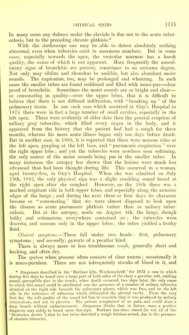 In many cases any dulness under the clavicle is due not to the acute tuber- culosis, but to the preceding chronic phthisis.* With the stethoscope one may be able to detect absohitely nothing abnormal, even when tubercles exist in enormous numbers. But in some cases, especially towards the apex, the vesicular murmur has a harsh quality, the cause of which is not apparent. More frequently the auscul- tatory signs of bronchitis are present, sometimes to an extreme degree. Not only may sibilus and rhonchus be audible, but also abundant moist sounds. The expiration, too, may be prolonged and wheezing. In such cases the smaller tubes are found reddened and filled with muco-pus—clear proof of bronchitis. Sometimes the moist sounds are so bright and clear— so consonating in quality—over the upper lobes, that it is difficult to believe that there is not diffused infiltration, with  breaking up  of the pulmonary tissue. In one such case which occurred at Guj^'s Hospital in 1874 there were in fact a large number of small cavities, especially in the left apex. These were evidently of older date than the general eruption of miliary grey tubercles, which filled every organ in the bodj', and it appeared from the history that the patient had had a cough for three months, whereas his more acute illness began only ten days before death. But in another case, in 1868, it is reported that there were mucous rales at the left apex, gurgling at the left base, and  pneumonic crepitation  over the right upper lobe ; and yet the tubercles were nowhere seen softening, the only source of the moist sounds being pus in the smaller tubes. In many instances the autopsy has shown that the lesions were much less advanced than had been thought during life. This occurred in a woman, aged twenty-five, in Guy's Hospital. When she was admitted on July 19th, 1882, the only physical sign Avas a slight crackling sound heard at the right apex after she coughed. However, on the 28th there was a marked crepitant rale in both upper lobes, and especially along the anterior edges of the lungs ; and during the next three or four days its character became so  consonating that Ave were almost disposed to look upon the disease as acute pneumonic phthisis rather than as miliary tuber- culosis. But at the autopsy, made on August 4th, the lungs, though bulky and oedematous, everywhere contained air ; the tubercles were discrete, and caseous only in the upper lobes ; the tubes yielded a frothy fluid. Clinical sijmftoms.—These fall under two heads : first, pulmonary symptoms ; and secondly, pyrexia of a peculiar kind. There is always more or less troublesome cough, generally short and hacking, and often dry. The sputum when present often consists of clear mucus; occasionally it is muco-purulent. There are not infrequently streaks of blood in it, and * Jiirgensen described in the ' Berliner klin. Wocheuschrift' for 1872 a case in which during five days he heard over a large part of both sides of the chest a peculiar soft, rubbing sound, perceptible also to the touch; when death occurred, two days later, the only cause to which this sound could be attributed was the presence of a number of miliary tubercles situated on the right side beneath the pulmonary jileura, which was free, and on the left side in the substance of adhesions which obliterated the pleural cavity. From the very first day the soft quality of the sound led liim to conclude that it was produced by miliary tuberculosis, and not by pleurisy. The patient complained of no pain, and could draw a deep breath without embarrassment. Jiirgenseu thinks that in future cases a positive diagnosis may safely be based upon this sign. Burkart has since stated (in vol. xii of the ' Deutsches Archiv ') that he has twice detected a rough friction-sound, due to the presence of obsolete tubercles.