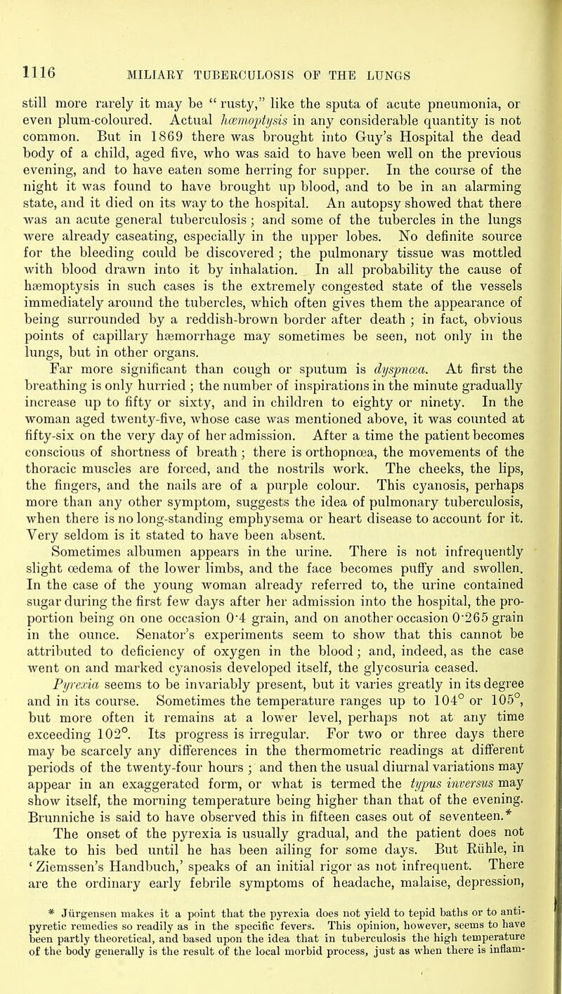 still more rarely it may be  rusty, like the sputa of acute pneumonia, or even plum-coloured. Actual Immoptysis in any considerable quantity is not common. But in 1869 there was brought into Guy's Hospital the dead body of a child, aged five, who was said to have been well on the previous evening, and to have eaten some herring for supper. In the course of the night it was found to have brought up blood, and to be in an alarming state, and it died on its way to the hospital. An autopsy showed that there was an acute general tuberculosis ; and some of the tubercles in the lungs were already caseating, especially in the upper lobes. No definite source for the bleeding could be discovered ; the pulmonary tissue was mottled with blood drawn into it by inhalation. In all probability the cause of haemoptysis in such cases is the extremely congested state of the vessels immediately around the tubercles, which often gives them the appearance of being surrounded by a reddish-brown border after death ; in fact, obvious points of capillary hsemorrhage may sometimes be seen, not only in the lungs, but in other organs. Far more significant than cough or sputum is dyspnoea. At first the breathing is only hurried ; the number of inspirations in the minute gradually increase up to fifty or sixty, and in children to eighty or ninety. In the woman aged twentj^-five, whose case was mentioned above, it was counted at fifty-six on the very day of her admission. After a time the patient becomes conscious of shortness of breath; there is orthopnoea, the movements of the thoracic muscles are forced, and the nostrils work. The cheeks, the lips, the fingers, and the nails are of a purple colour. This cyanosis, perhaps more than any other symptom, suggests the idea of pulmonary tuberculosis, when there is no long-standing emphysema or heart disease to account for it. Very seldom is it stated to have been absent. Sometimes albumen appears in the urine. There is not infrequently slight oedema of the lower limbs, and the face becomes puffy and swollen. In the case of the young woman already referred to, the urine contained sugar during the first few days after her admission into the hospital, the pro- portion being on one occasion 0'4 grain, and on another occasion 0265 grain in the ounce. Senator's experiments seem to show that this cannot be attributed to deficiency of oxygen in the blood; and, indeed, as the case went on and marked cyanosis developed itself, the glycosuria ceased. Pyrexia seems to be invariably present, but it varies greatly in its degree and in its course. Sometimes the temperature ranges up to 104° or 105°, but more often it remains at a lower level, jjerhaps not at any time exceeding 102°. Its progress is irregular. For two or three days there may be scarcely any differences in the thermometric readings at different periods of the twenty-four hours ; and then the usual diurnal variations may appear in an exaggerated form, or what is termed the typus inversus may show itself, the morning temperature being higher than that of the evening. Brunniche is said to have observed this in fifteen cases out of seventeen.* The onset of the pyrexia is usually gradual, and the patient does not take to his bed until he has been ailing for some days. But Riihle, in ' Ziemssen's Handbuch,' speaks of an initial rigor as not infrequent. There are the ordinary early febrile symptoms of headache, malaise, depression, * Jiirgensen makes it a point tliat the pyrexia does not yield to tepid batlis or to anti- pyretic remedies so readily as in the specific fevers. This opinion, however, seems to have been partly theoretical, and based upon the idea that in tuberculosis the high temperature of the body generally is the result of the local morbid process, just as when there is inflam-