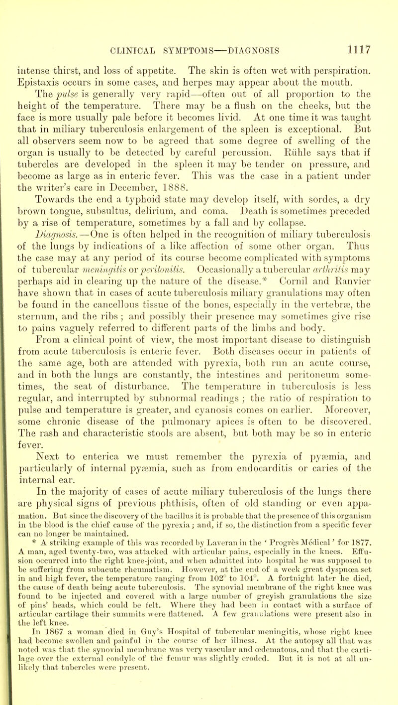 intense thirst, and loss of appetite. The skin is often wet with perspiration. Epistaxis occurs in some cases, and herpes may appear about the mouth. The pulse is generally very rapid—often out of all proportion to the height of the temperature. There may be a flush on the cheeks, but the face is more usually pale before it becomes livid. At one time it was taught that in miliary tuberculosis enlargement of the spleen is exceptional. But all observers seem now to be agreed that some degree of swelling of the organ is usually to be detected by careful percussion. Riihle says that if tubercles are developed in the spleen it may be tender on pressure, and become as large as in enteric fever. This was the case in a patient under the writer's care in December, 1888. Towards the end a typhoid state may develop itself, with sordes, a dry brown tongue, subsultus, delirium, and coma. Death is sometimes preceded by a rise of temperature, sometimes by a fall and by collapse. Diagnosis.—One is often helped in the recognition of miliary tuberculosis of the lungs by indications of a like afiection of some other organ. Thus the case may at any period of its course become complicated with symptoms of tubercular meningitis or peritonitis. Occasionally a tubercular arthritis may perhaps aid in clearing up the nature of the disease.* Cornil and Ranvier have shown that in cases of acute tuberculosis miliary granulations may often be found in the cancellous tissue of the bones, especially in the vertebrae, the steriumi, and the ribs ; and possibly their presence may sometimes give rise to pains vaguely referi'ed to different parts of the lim1)s and l)ody. From a clinical point of view, the most important disease to distinguish from acute tuberculosis is enteric fever. Both diseases occur in patients of the same age, both are attended with pyrexia, both run an acute course, and in both the lungs are constantly, the intestines and peritoneum some- times, the seat of disturbance. The temperature in tuberculosis is less regular, and interrupted by subnormal readings ; the ratio of respiration to pulse and temperature is greater, and cyanosis comes on earlier. Moi eover, some chronic disease of the pulmonary apices is often to be discovered. The rash and characteristic stools are absent, but both may be so in enteric fever. Next to enterica we must rememVier the pyrexia of pj-ajmia, and particularly of internal pyemia, such as from endocarditis or caries of the internal ear. In the majority of cases of acute miliary tuberculosis of the lungs there are physical signs of previous phthisis, often of old standing or even appa- mation. But since the Jiscovery of tlie bacillus it is probable that the presence of this organism in the blood is the chief cause of the pyrexia; and, if so, the distinction from a specific fever can no longer be maintained. * A striking example of this was recorded by Lavcran in the ' Progres Medical' for 1877. A man, aged twenty-two, was attacked with articular pains, especially in the knees. Eifu- sion occurred into the right knee-joint, and when admitted into hospital he was supposed to bo suffering from subacute rheumatism. However, at the end of a week great dyspnoea set in and high fever, the temperature ranging from 102 to 104°. A fortnight later he died, the cause of death being acute tuberculosis. The synovial membrane of the right knee was found to be injected and covered with a largo number of greyish granulations the size of pins' heads, which could be felt. Where they had been in contact with a surface of articular cartilage their summits were flattened. A few granulations wei'e present also in the left knee. In 1867 a woman died in Guy's Hospital of tubercular meningitis, whose right knee had become swollen and painful in the course of her illness. At the autopsy all that was noted was that the synovial membrane was very vascular and cedematous, and that the carti- lage over the external condyle of the femur was slightly eroded. But it is not at all un- likely that tubercles were present.