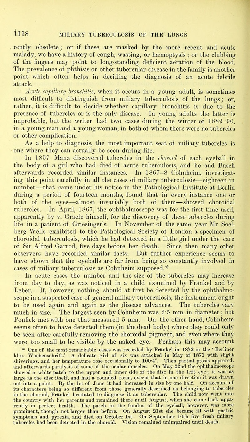 rently obsolete; or if these are masked by the more recent and acute malady, we have a history of cough, wasting, or haemoptysis ; or the clubbing of the fingers may point to long-standing deficient aeration of the blood. The prevalence of phthisis or other tubercular disease in the family is another point which often helps in deciding the diagnosis of an acute febrile attack. Acute capiUarij bronchitis, when it occurs in a young adult, is sometimes most difficult to distinguish from miliary tuberculosis of the lungs; or, rather, it is difficult to decide whether capillary bronchitis is due to the presence of tubercles or is the only disease. In 3'oung adults the latter is improbable, but the writer had two cases during the winter of 1888-90, in a young man and a young woman, in both of whom there were no tubercles or other complication. As a help to diagnosis, the most important seat of miliary tubercles is one where they can actually be seen during life. In 1857 Manz discovered tubercles in the choroid of each eyeball in the body of a girl who had died of acute tuberculosis, and he and Busch afterwards recorded similar instances. In 1867-8 Cohnheim, investi<2;at- ing this point carefully in all the cases of miliary tuberculosis—eighteen in number—that came under his notice in the Pathological Institute at Berlin during a period of fourteen months, foimd that in every instance one or both of the ej^es—almost invariably both of them—showed choroidal tubercles. In April, 1867, the ophthalmoscope was for the first time used, apparently by v. Graefe himself, for the discovery of these tubercles during life in a patient of Griesinger's. In November of the same year Mr Soel- berg Wells exhibited to the Pathological Society of London a specimen of choroidal tuberculosis, which he had detected in a little girl under the care of Sir Alfred Garrod, five days before her death. Since then many other observers have recorded similar facts. But further experience seems to have shown that the eyeballs are far from being so constantly involved in cases of miliary tuberculosis as Cohnheim supposed.* In acute cases the number and the size of the tubercles may increase from day to day, as was noticed in a child examined by Frankel and by Leber. If, however, nothing should at first be detected by the ophthalmo- scope in a suspected case of general miliary tuberculosis, the instrument ought to be used again and again as the disease advances. The tubercles vary much in size. The largest seen by Cohnheim was 2*5 mm. in diameter; but Ponfick met with one that measured 5 mm. On the other hand, Cohnheim seems often to have detected them (in the dead body) where they could only be seen after carefully removing the choroidal pigment, and even where they were too small to be visible by the naked eye. Perhaps this may account * One of the most remarkable cases was recorded by Frankel in 1872 in the ' Berliner klin. Wochenschrift.' A delicate girl of six was attacked in May of 1871 with slight shiverings, and her temperature rose occasionally to 100'4°. Then partial ptosis appeared, and afterwards paralysis of some of the ocular muscles. On May 22nd the ophthalmoscope showed a white patch to the upper and inner side of the disc in the left eye; it was as large as the disc itself, and had a rounded form, except that in one direction it was drawn out into a point. By the 1st of June it had increased in size by one half. On account of its characters being so different from those generally described as belonging to tubercles in the choroid, Frankel hesitated to diagnose it as tubercular. The child now went into the country with her parents and remained there until August, when she came back appa- rently in perfect health. The patch in the fundus of the eyeball, however, was more prominent, though not larger than before. On August 21st she became ill with gastric symptoms and pyrexia, and died on October 1st. On September 10th five fresh miliary tubercles had been detected in the choroid. Vision remained unimpaired until death.