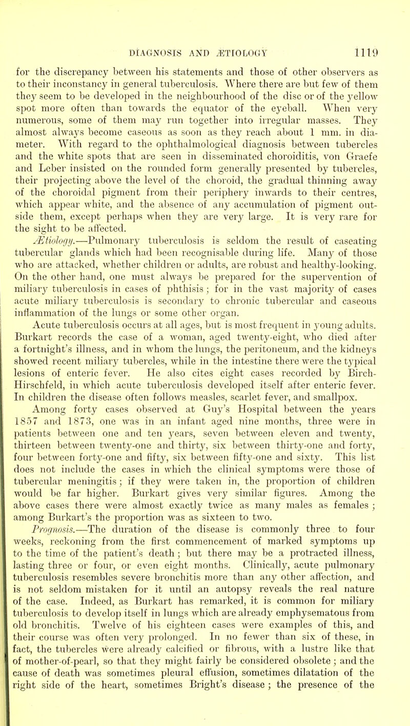 for the discrepancy between his statements and those of other observers as to their inconstancy in general tuberculosis. Where there are but few of them they seem to be developed in the neighbourhood of the disc or of the 3'ellow spot more often than towards the equator of the eyeball. When very numerous, some of them may run together into irregular masses. They almost always become caseous as soon as they reach about 1 mm. in dia- meter. With regard to the ophthalmological diagnosis between tubercles and the white spots that are seen in disseminated choroiditis, von Graefe and Leber insisted on the rounded form generally presented by tubercles, their projecting above the level of the choroid, the gradual thinning away of the choroidal pigment from their periphery inwards to their centres, which appear Avhite, and the aljsence of any accumulation of pigment out- side them, except perhaps when they are very large. It is very rare for the sight to be aftected. JEtiolorj)j.—Pulmonary tuberculosis is seldom the result of caseating tubercular glands which had been recognisable during life. Manj- of those who are attacked, whether children or adults, are robust and healthy-looking. On the other hand, one must always be prepared for the supervention of miliary tuberculosis in cases of phthisis ; for in the vast majority of cases acute miliary tuberculosis is secondary to chronic tubercular and caseous inflammation of the lungs or some other organ. Acute tuberculosis occurs at all ages, but is most frequent in young adults. Burkart records the case of a woman, aged twenty-eight, who died after a fortnight's illness, and in whom the lungs, the peritoneum, and the kidneys showed recent miliary tubercles, while in the intestine there were the typical lesions of enteric fever. He also cites eight cases recorded by Birch- Hirschfeld, in which acute tuberculosis developed itself after enteric fever. In children the disease often follows measles, scarlet fever, and smallpox. Among forty cases observed at Guy's Hospital between the years 1857 and 1873, one was in an infant aged nine months, three were in patients between one and ten years, seven between eleven and twenty, thirteen between twenty-one and thirty, six between thirty-one and forty, four between forty-one and fifty, six between fifty-one and sixty. This list does not include the cases in which the clinical symptoms were those of tubercular meningitis; if they were taken in, the proportion of children would be far higher. Burkart gives very similar figures. Among the above cases there were almost exactly twice as many males as females ; among Burkart's the proportion was as sixteen to two. Prognosis.—The duration of the disease is commonly three to four weeks, reckoning from the first commencement of marked symptoms up to the time of the patient's death; but there may be a protracted illness, lasting three or four, or even eight months. Clinically, acute pulmonary tuberculosis resembles severe bronchitis more than any other affection, and is not seldom mistaken for it until an autopsy reveals the real nature of the case. Indeed, as Burkart has remarked, it is common for miliary tuberculosis to develop itself in lungs which are already emphysematous from old bronchitis. Twelve of his eighteen cases were examples of this, and their course was often very prolonged. In no fewer than six of those, in fact, the tubercles were already calcified or fibrous, with a lustre like that of mother-of-pearl, so that they might fairly be considered o1)solete ; and the cause of death was sometimes pleural efl'usion, sometimes dilatation of the right side of the heart, sometimes Bright's disease ; the presence of the