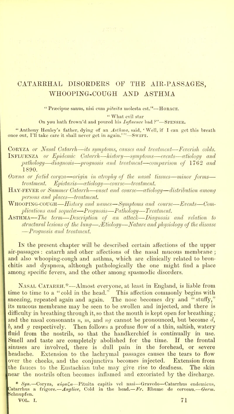 CATARRHAL DISORDERS OF THE AIR-PASSAGES, WHOOPING-COUGH AND ASTHMA  Praseipue sanus, nisi cum pituita niolesta est.—Horace.  What evil star On you hath frown'd and poured liis Injitience had ?—Spensee.  Anthony Henley's father, dying of an Asthma, said, ' Well, if I can got this breath once out, I'll take care it shall never got in again.'—Swift. CORYZA or Nasal Catarrh—its si/niptoms, causes and treatment—Feverish colds. Influenza or Epidemic Catarrh—history—sijmptoiiis—events—cutiology and pathology—diagnosis—prognosis and treatment—compariso7i of 1762 and 1890. Oza'.na or fcetid coryza—origin in atrophy of the nasal tissues—minor forms— treatment. Epistaxis—cetiology—course—treatment. Hay-fevbr or Summer Catarrh—onset and course—mtiology—distribution among persons and places—treatment. Whooping-cough—History and names—Symptoms and course—Events—Com- plications and sequelce—Prognosis—Pathology—Treatment. Asthma—The term—Description of an attack—Diagnosis and relation to structural lesions of the lung—^Etiology—Nature and physiology of the disease —Prognosis and treatment. In the present chaptei' will be described certain affections of the upper air-passages : catarrh and other afl'ections of the nasal mucous membrane ; and also whooping-cough and asthma, which are clinically related to bron- chitis and dyspntea, although pathologically the one might find a place among specific fevers, and the other among spasmodic disorders. Nasal Catarrh.*—Almost everyone, at least in England, is liable from time to time to a cold in the head. This affection commonly begins with sneezing, repeated again and again. The nose becomes dry and  stuffy, its mucous membrane may be seen to be swollen and injected, and there is difficulty in breathing through it, so that the mouth is kept open for breathing; and the nasal consonants n, m, and ng cannot be pronounced, but become d, , and g respectively. Then follows a profuse flow of a thin, saltish, watery fluid from the nostrils, so that the handkerchief is continually in use. Smell and taste are completely abolished for the time. If the frontal sinuses are involved, there is dull pain in the forehead, or severe headache. Extension to the lachrymal passages causes the tears to flow over the cheeks, and the conjunctiva becomes injected. Extension from the fauces to the Eustachian tube may give rise to deafness. The skin near the nostrils often becomes inflamed and excoriated by the discharge. * Si/n.—Coryza, Kopv'ia—Pituita capitis vel nasi—Gravedo—Catarrhus endeinicus, 'atarrhus a frigore.—Anglice, Cold in the head.—Fr. Rhume de cerveau.—Oerm. chnupfen. VOL. I. 71