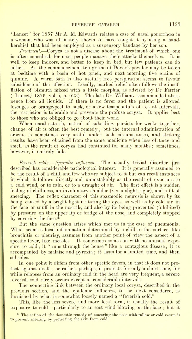 'Lancet' for 1857 Mr A. M. Edwards relates a case of nasal gonorrho3a in a woman, who was ultimately shown to have caught it by using a hand- kerchief that had been emploj'ed as a suspensory bandage by her son. Treatment.—Coryza is not a disease about the treatment of which one is often consulted, for most people manage their attacks themselves. It is well to keep indoors, and better to keep in bed, but few j^atients can do either. At the commencement ten grains of Dover's powder may be taken at bedtime with a basin of hot gruel, and next morning five grains of quinine. A warm bath is also useful ; free perspiration seems to favour subsidence of the affection. Locally, marked relief often follows the insuf- flation of bismuth mixed with a little morphia, as advised by Dr Ferrier (' Lancet,' 1876, vol. i, p. 523). The late Dr. Williams recommended absti- nence from all liquids. If there is no fever and the patient is allowed lozenges or orange-peel to suck, or a few teaspoonfuls of tea at intervals, the restriction is tolerable and prevents the profuse coryza. It applies best to those who are obliged to go about their work. When nasal catarrh, instead of subsiding, ^lersists for weeks together, change of air is often the best remedy ; but the internal administration of arsenic is sometimes very useful under such circumstances, and striking results have been obtained from the same medicine when loss of taste and smell as the result of coryza had continued for many months; sometimes, however, it entirely fails. Feverish colds.—Sporadic influenza.—The usually trivial disorder just described has considerable pathological interest. It is generally assumed to be the result of a chill, and few who are subject to it but can recall instances in which it follows directly and unmistakably as the result of exposure to a cold wind, or to rain, or to a draught of air. The first effect is a sudden feeling of chilliness, an involuntary shudder (i. e. a slight rigor), and a fit of sneezing. The reflex character of this spasmodic neurosis is shown by its being caused by a bright light irritating the eyes, as well as by cold air in the face or snuflf' in the nostrils, and also by its being prevented (inhibited) by pressure on the upper lip or bridge of the nose, and completely stopped by covering the face.* But the same question arises which met us in the case of pneumonia. What seems a local inflammation determined by a chill to the surface, like bronchitis or pleurisy, assumes from another point of view the aspect of a specific fever, like measles. It sometimes comes on with no unusual expo- sure to cold ; it runs through the house like a contagious disease; it is accompanied by malaise and pyrexia; it lasts for a limited time, and then subsides. In one point it differs from other specific fevers, in that it does not jjro- tect against itself ; or rather, perhaps, it protects for only a short time, for while relapses from an ordinary cold in the head are very frequent, a severe feverish cold rarely occurs except at considerable intervals. The connecting link between the ordinary local coryza, described in the previous section, and the epidemic influenza, to be next considered, is furnished by what is somewhat loosely named a feverish cold. This, like the'less severe and moie local form, is usually the result of exposure to cold—particularly to an east wind blowing on the face ; but it * The action of the domestic remedy of smearing the nose witli tallow or cold cream is to prevent sneezing by protecting the skin from cold.