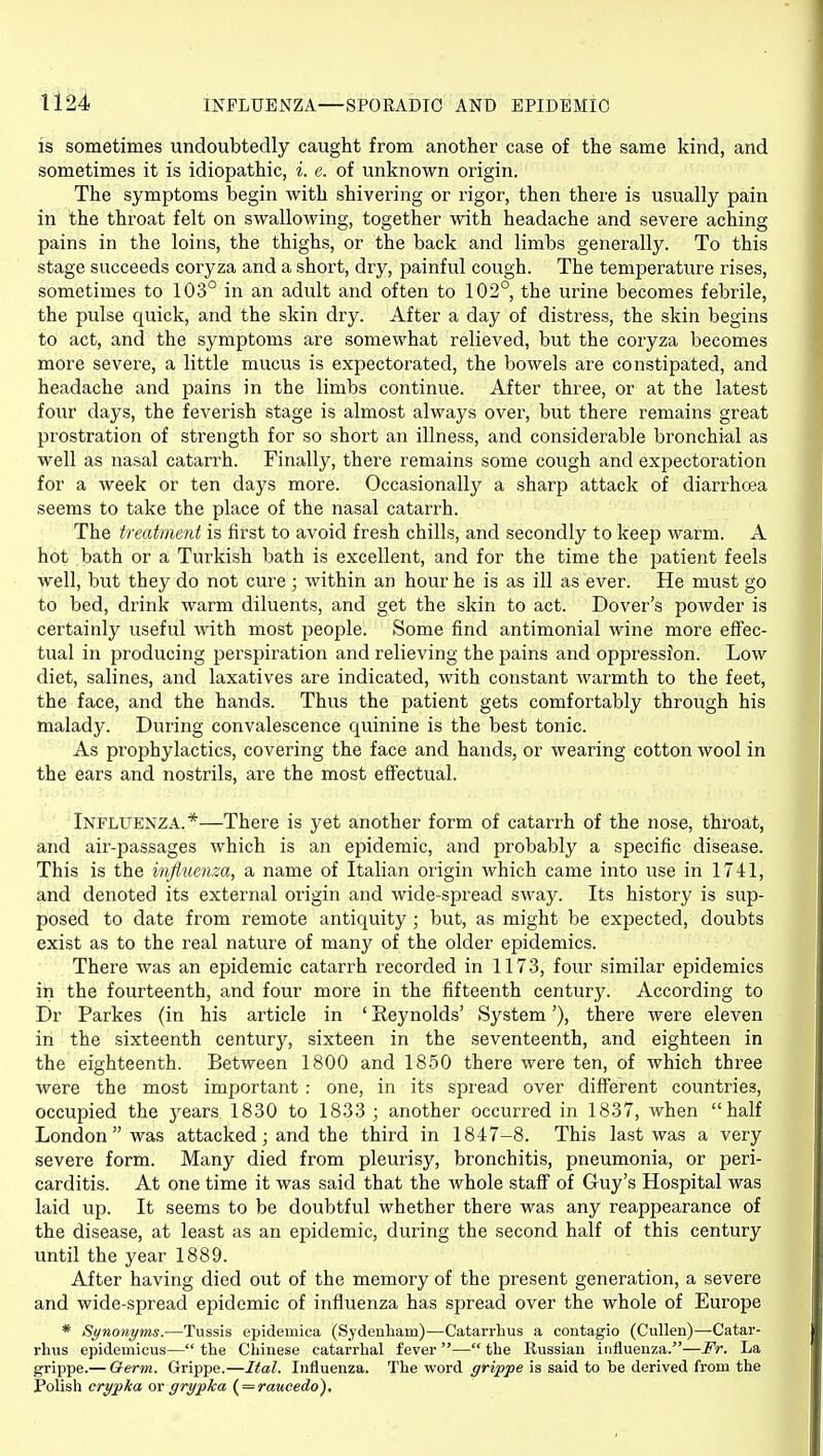 Il24 INFLUENZA—SPORADIC AND EPIDEMIC is sometimes undoubtedly caught from another case of the same kind, and sometimes it is idiopathic, i. e. of unknown origin. The symptoms begin with shivering or rigor, then there is usually pain in the throat felt on swallowing, together with headache and severe aching pains in the loins, the thighs, or the back and limbs generally. To this stage succeeds coryza and a short, dry, painful cough. The temperature rises, sometimes to 103° in an adult and often to 102°, the urine becomes febrile, the pulse quick, and the skin dry. After a day of distress, the skin begins to act, and the symptoms are somewhat relieved, but the coryza becomes more severe, a little mucus is expectorated, the bowels are constipated, and headache and pains in the limbs continue. After three, or at the latest four days, the feverish stage is almost always over, but there remains great prostration of strength for so short an illness, and considerable bronchi^ll as well as nasal catarrh. Finally, there remains some cough and expectoration for a week or ten days more. Occasionally a sharp attack of diarrhoea seems to take the place of the nasal catarrh. The treatment is first to avoid fresh chills, and secondly to keep warm. A hot bath or a Turkish bath is excellent, and for the time the patient feels well, but they do not cure ; within an hour he is as ill as ever. He must go to bed, drink warm diluents, and get the skin to act. Dover's powder is certainly useful with most jjeople. Some find antimonial wine more effec- tual in producing perspiration and relieving the pains and oppression. Low diet, salines, and laxatives are indicated, with constant warmth to the feet, the face, and the hands. Thus the patient gets comfortably through his malady. During convalescence quinine is the best tonic. As proijhylactics, covering the face and hands, or wearing cotton wool in the ears and nostrils, are the most effectual. Influenza.*—There is yet another form of catarrh of the nose, throat, and air-passages which is an epidemic, and probably a specific disease. This is the influenza, a name of Italian origin which came into use in 1741, and denoted its external origin and wide-spread sway. Its history is sup- posed to date from remote antiquity; but, as might be expected, doubts exist as to the real nature of many of the older epidemics. There was an epidemic catarrh recorded in 1173, four similar epidemics in the fourteenth, and four more in the fifteenth century. According to Dr Parkes (in his article in ' Reynolds' System'), there were eleven in the sixteenth century, sixteen in the seventeenth, and eighteen in the eighteenth. Between 1800 and 1850 there were ten, of which three were the most important : one, in its spread over different countries, occupied the years 1830 to 1833; another occurred in 1837, when half London was attacked; and the third in 1847-8. This last was a very severe form. Many died from pleurisy, bronchitis, pneumonia, or peri- carditis. At one time it was said that the whole staff of Guy's Hospital was laid up. It seems to be doubtful whether there was any reappearance of the disease, at least as an epidemic, during the second half of this century until the year 1889. After having died out of the memory of the present generation, a severe and wide-spread epidemic of influenza has spread over the whole of Europe * Synonyms.—Tussis epidemica (Sydenham)—Catarrhus a contagio (Cullen)—Catar- rhus epidemicus— the Chinese catarrhal fever — the Russian iniluenza.—Fr. La grippe.— Qerm. Grippe.—Ital. Influenza. The word grippe is said to be derived from the Polish crypka ov grypka { = raucedo).