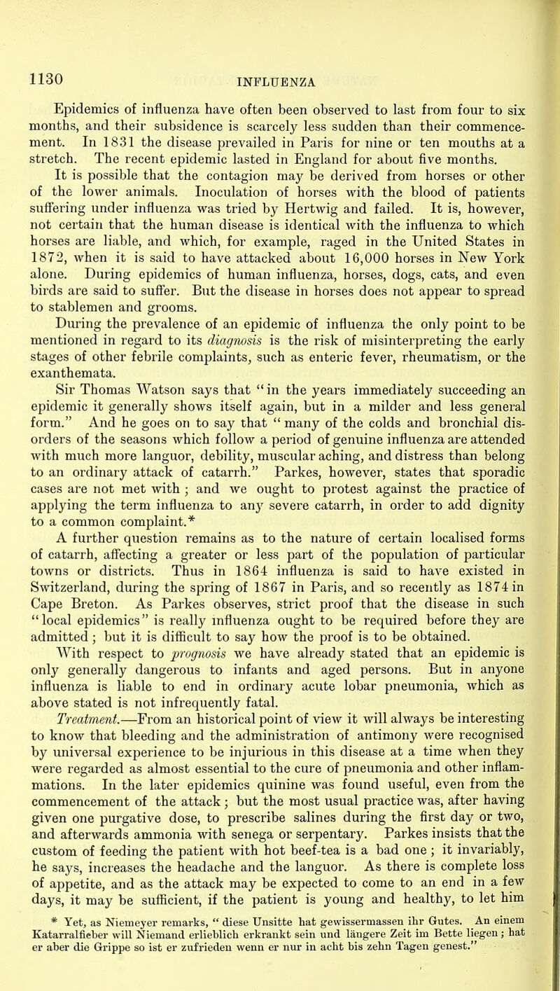 Epidemics of influenza have often been observed to last from four to six months, and their subsidence is scarcely less sudden than their commence- ment. In 1831 the disease prevailed in Paris for nine or ten mouths at a stretch. The recent epidemic lasted in England for about five months. It is possible that the contagion may be derived from horses or other of the lower animals. Inoculation of horses with the blood of patients suffering under influenza was tried by Hertwig and failed. It is, however, not certain that the human disease is identical with the influenza to which horses are liable, and which, for example, raged in the United States in 1872, when it is said to have attacked about 16,000 horses in New York alone. During epidemics of human influenza, horses, dogs, cats, and even birds are said to suffer. But the disease in horses does not appear to spread to stablemen and grooms. During the prevalence of an epidemic of influenza the only point to be mentioned in regard to its diagiwsis is the risk of misinterpreting the early stages of other febrile complaints, such as enteric fever, rheumatism, or the exanthemata. Sir Thomas Watson says that in the years immediately succeeding an epidemic it generally shows itself again, but in a milder and less general form. And he goes on to say that  many of the colds and bronchial dis- orders of the seasons which follow a period of genuine influenza are attended with much more languor, debility, muscular aching, and distress than belong to an ordinary attack of catarrh. Parkes, however, states that sporadic cases are not met with ; and we ought to protest against the practice of applying the term influenza to any severe catarrh, in oi'der to add dignity to a common complaint.* A further question remains as to the nature of certain localised forms of catarrh, affecting a greater or less part of the population of particular towns or districts. Thus in 1864 influenza is said to have existed in Switzerland, during the spring of 1867 in Paris, and so recently as 1874 in Cape Breton. As Parkes observes, strict proof that the disease in such local epidemics is really influenza ought to be required before they are admitted; but it is difficult to say how the proof is to be obtained. With respect to prognosis we have already stated that an epidemic is only generally dangerous to infants and aged persons. But in anyone influenza is liable to end in ordinary acute lobar pneumonia, which as above stated is not infrequently fatal. Treatment.—From an historical point of view it will always be interesting to know that bleeding and the administration of antimony were recognised by universal experience to be injurious in this disease at a time when they were regarded as almost essential to the cure of pneumonia and other inflam- mations. In the later epidemics quinine was found useful, even from the commencement of the attack; but the most usual practice was, after having given one purgative dose, to prescribe salines during the first day or two, and afterwards ammonia with senega or serpentary. Parkes insists that the custom of feeding the patient with hot beef-tea is a bad one ; it invariably, he says, increases the headache and the languor. As there is complete loss of appetite, and as the attack may be expected to come to an end in a few days, it may be sufficient, if the patient is young and healthy, to let him * Yet, as Niemeyer remarks,  diese Unsitte hat gewissermassen ihr Gutes. An einem Katarralfieber will Niemand erlieblich erkrankt sein und langere Zeit im Bette liegen; hat er aber die Grippe so ist er zufrieden wenn er nur in acht bis zehn Tagen genest.