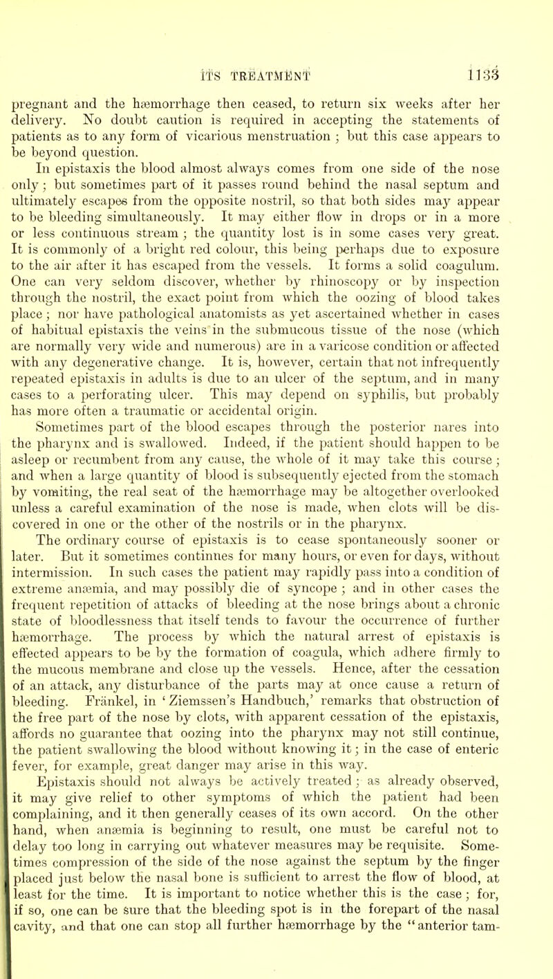 pregnant and the hiemorrhage then ceased, to return six weeks after her delivery. No doubt caution is required in accepting the statements of patients as to any form of vicarious menstruation ; hut this case appears to be beyond question. In epistaxis the blood almost always comes from one side of the nose only ; but sometimes part of it passes round behind the nasal septum and ultimately escapes from the opposite nostril, so that both sides may ajipear to be bleeding simultaneously. It may either flow in drops or in a more or less continuous stream ; the quantity lost is in some cases very great. It is commonly of a bright red colour, this being perhaps due to exposure to the air after it has escaped from the vessels. It forms a solid coagulum. One can very seldom discover, whether by rhinoscopy or by inspection through the nostril, the exact point from which the oozing of blood takes place; nor have pathological anatomists as yet ascertained whether in cases of habitual epistaxis the veins in the submucous tissue of the nose (which are normally very wide and numerous) are in a varicose condition or affected with any degenerative change. It is, however, certain that not infrequently repeated epistaxis in adults is due to an ulcer of the septum, and in many cases to a perforating ulcer. This may depend on syphilis, but probably has more often a traumatic or accidental origin. Sometimes part of the blood escapes through the posterior nares into the pharynx and is swallowed. Indeed, if the patient should happen to be i asleep or recumbent from any cause, the whole of it may take this course; 1 and when a large quantity of blood is subsequently ejected from the stomach by vomiting, the real seat of the hajmorrhage may be altogether overlooked unless a careful examination of the nose is made, when clots will be dis- covered in one or the other of the nostrils or in the pharynx. The ordinary course of epistaxis is to cease spontaneously sooner or later. But it sometimes continues for many hours, or even for days, without intermission. In such cases the patient may rapidly pass into a condition of extreme antemia, and may possibly die of syncope ; and in other cases the frequent repetition of attacks of bleeding at the nose brings about a chronic state of bloodlessness that itself tends to favour the occurrence of further hteniorrhage. The process by which the natural arrest of epistaxis is eflected appears to be by the formation of coagula, which adhere firmly to the mucous membrane and close up the vessels. Hence, after the cessation of an attack, any disturbance of the jmrts may at once cause a return of bleeding. Frankel, in ' Ziemssen's Handbuch,' remarks that obstruction of the free part of the nose by clots, with apparent cessation of the epistaxis, affords no guarantee that oozing into the pharynx may not still continue, the patient swallowing the blood without knowing it; in the case of enteric fever, for example, great danger may arise in this way. Epistaxis should not always be actively treated as already observed, it may give relief to other symptoms of which the patient had been complaining, and it then generally ceases of its own accord. On the other hand, when anaemia is beginning to result, one must be careful not to delay too long in carrying out whatever measures may be requisite. Some- times compression of the side of the nose against the septum by the finger placed just below the nasal bone is sufficient to arrest the flow of blood, at least for the time. It is imjiortant to notice whether this is the case ; for, if so, one can be Sure that the bleeding spot is in the forepart of the nasal cavity, and that one can stop all further haemorrhage by the  anterior tarn-