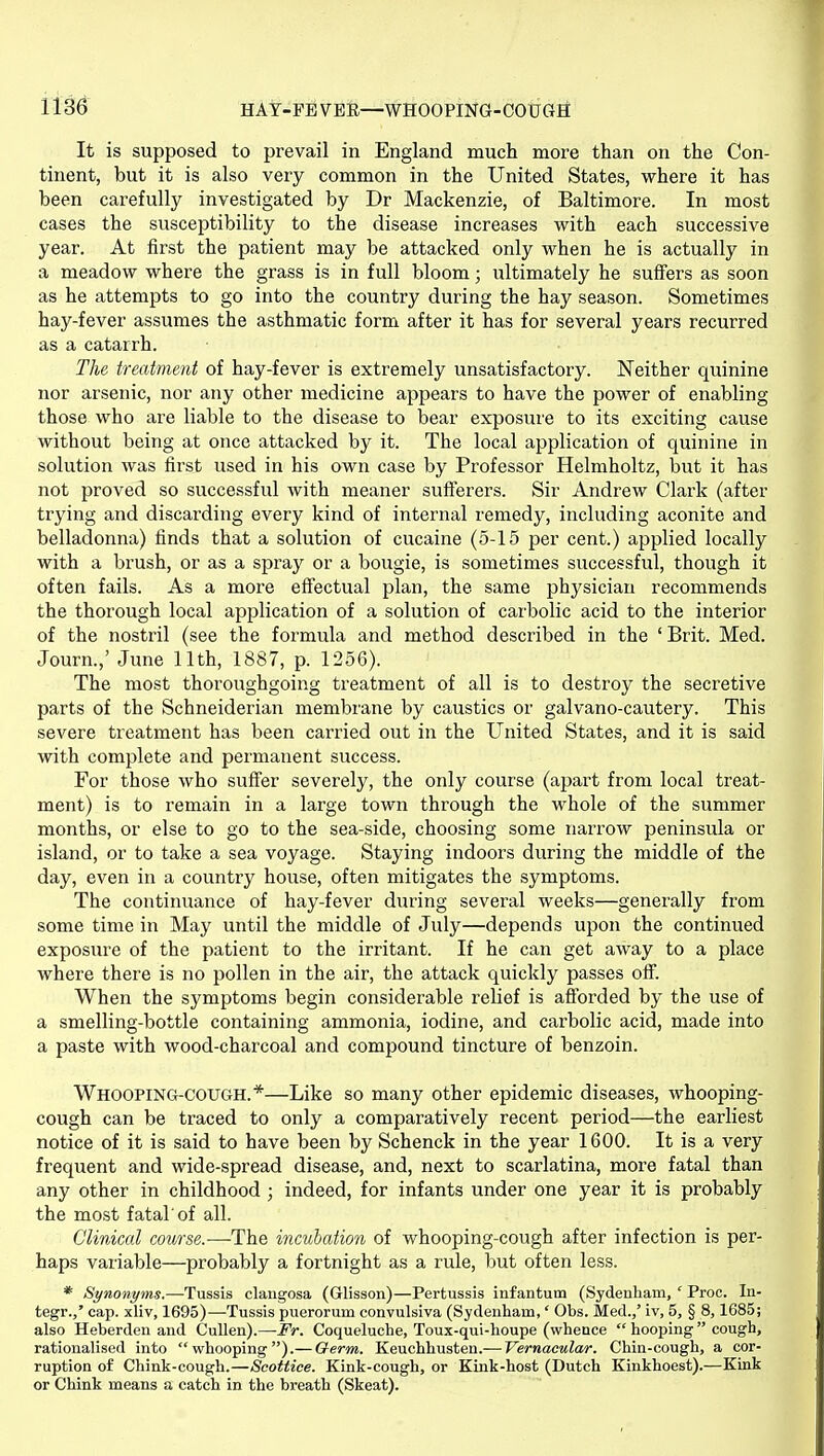 It is supposed to prevail in England much more than on the Con- tinent, but it is also very common in the United States, where it has been carefully investigated by Dr Mackenzie, of Baltimore. In most cases the susceptibility to the disease increases with each successive year. At first the patient may be attacked only when he is actually in a meadow where the grass is in full bloom; ultimately he suffers as soon as he attemjDts to go into the country during the hay season. Sometimes hay-fever assumes the asthmatic form after it has for several years recurred as a catarrh. The treatment of hay-fever is extremely unsatisfactory. Neither quinine nor arsenic, nor any other medicine appears to have the power of enabling those who are liable to the disease to bear exposure to its exciting cause without being at once attacked by it. The local application of quinine in solution was first used in his own case by Professor Helmholtz, but it has not proved so successful with meaner sufierers. Sir Andrew Clark (after trying and discarding every kind of internal remedy, including aconite and belladonna) finds that a solution of cucaine (5-15 per cent.) applied locally with a brush, or as a spray or a bougie, is sometimes successful, though it often fails. As a more effectual plan, the same physician recommends the thorough local application of a solution of carbolic acid to the interior of the nostril (see the formula and method described in the 'Brit. Med. Journ.,' June 11th, 1887, p. 1256). The most thoroughgoing treatment of all is to destroy the secretive parts of the Schneiderian membrane by caustics or galvano-cautery. This severe treatment has been carried out in the United States, and it is said with complete and permanent success. For those who suffer severely, the only course (apart from local treat- ment) is to remain in a large town through the whole of the summer months, or else to go to the sea-side, choosing some narrow peninsula or island, or to take a sea voyage. Staying indoors during the middle of the day, even in a country house, often mitigates the symptoms. The continuance of hay-fever during several weeks—generally from some time in May until the middle of July—depends upon the continued exposure of the patient to the irritant. If he can get away to a place where there is no pollen in the air, the attack quickly passes off. When the symptoms begin considerable relief is afforded by the use of a smelling-bottle containing ammonia, iodine, and carbolic acid, made into a paste with wood-charcoal and compound tincture of benzoin. Whooping-cough.*—Like so many other epidemic diseases, whooping- cough can be traced to only a comparatively recent period—the earliest notice of it is said to have been by Schenck in the year 1600. It is a very frequent and wide-spread disease, and, next to scarlatina, more fatal than any other in childhood ; indeed, for infants under one year it is probably the most fatal of all. Clinical course.—The incubation of whooping-cough after infection is per- haps variable—probably a fortnight as a rule, but often less. * Synonyms.—Tussis clangosa (Glisson)—Pertussis infantum (Sydenham, ' Proc. In- tegr.,' cap. xliv, 1695)—Tussis puerorum convulsiva (Sydenham,' Obs. Med.,' iv, 5, § 8,1685; also Heberden and Cullen).—Fr. Coqueluche, Toux-qui-houpe (whence  hooping cough, rationalised into whooping).— Germ. K.&nchh.usten.—Vernacular. Chin-cough, a cor- ruption of Chink-cough.—Scottiee. Kink-cough, or Kink-host (Dutch Kinkhoest).—Kink or Chink means a catch in the breath (Skeat).