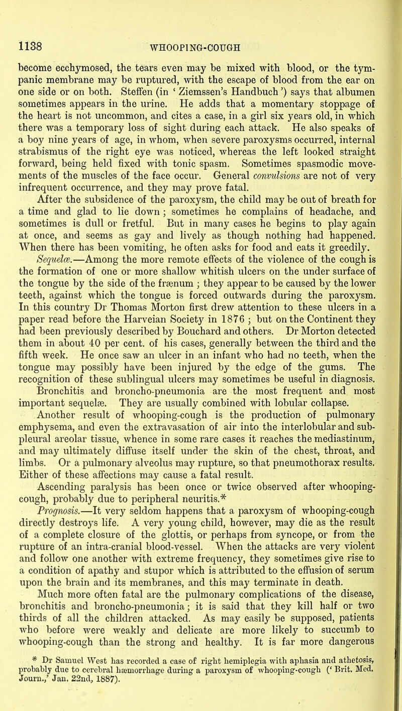 become ecchymosed, the tears even may be mixed with blood, or the tym- panic membrane may be ruptured, with the escape of blood from the ear on one side or on both. Steffen (in ' Ziemssen's Handbuch ') says that albumen sometimes appears in the urine. He adds that a momentary stoppage of the heart is not uncommon, and cites a case, in a girl six years old, in which there was a temporary loss of sight during each attack. He also speaks of a boy nine years of age, in whom, when severe paroxysms occurred, internal strabismus of the right eye was noticed, whereas the left looked straight forward, being held fixed with tonic spasm. Sometimes spasmodic move- ments of the muscles of the face occur. General convulsions are not of very infrequent occurrence, and they may prove fatal. After the subsidence of the paroxysm, the child may be out of breath for a time and glad to lie down ; sometimes he complains of headache, and sometimes is dull or fretful. But in many cases he begins to play again at once, and seems as gay and lively as though nothing had happened. When there has been vomiting, he often asks for food and eats it greedily. Sequela}.—Among the more remote effects of the violence of the cough is the formation of one or more shallow whitish ulcers on the under surface of the tongue by the side of the frsenum ; they appear to be caused by the lower teeth, against which the tongue is forced outwards during the paroxysm. In this country Dr Thomas Morton first drew attention to these ulcers in a paper read before the Harveian Society in 1876 ; but on the Continent they had been previously described by Bouchard and others. Dr Morton detected them in about 40 per cent, of his cases, generally between the third and the fifth week. He once saw an ulcer in an infant who had no teeth, when the tongue may possibly have been injured by the edge of the gums. The recognition of these sublingual ulcers may sometimes be useful in diagnosis. Bronchitis and broncho-pneumonia are the most frequent and most important sequelae. They are usually combined with lobular collapse. Another result of whooping-cough is the production of pulmonary emphysema, and even the extravasation of air into the interlobular and sub- pleural areolar tissue, whence in some rare cases it reaches the mediastinum, and may ultimately diffuse itself under the skin of the chest, throat, and limbs. Or a pulmonary alveolus maj^ rupture, so that pneumothorax results. Either of these affections may cause a fatal result. Ascending paralysis has been once or twice observed after whooping- cough, probably due to peripheral neuritis.'^ Prognosis.—It very seldom happens that a paroxysm of whooping-cough directly destroys life. A very young child, however, may die as the result of a complete closure of the glottis, or perhaps from syncope, or from the rupture of an intra-cranial blood-vessel. When the attacks are very violent and follow one another with extreme frequency, they sometimes give rise to a condition of apathy and stupor which is attributed to the effusion of serum upon the brain and its membranes, and this may terminate in death. Much more often fatal are the pulmonary complications of the disease, bronchitis and broncho-pneumonia; it is said that they kill half or two thirds of all the children attacked. As may easily be supposed, patients who before were weakly and delicate are more likely to succumb to whooping-cough than the strong and healthy. It is far more dangerous * Dr Samuel West has recorded a case of right hemiplegia with aphasia and athetosis, probably due to cerebral haemorrhage during a paroxysm of whooping-cough (' Brit. Med, Journ.,' Jan, 22nd, 1887).