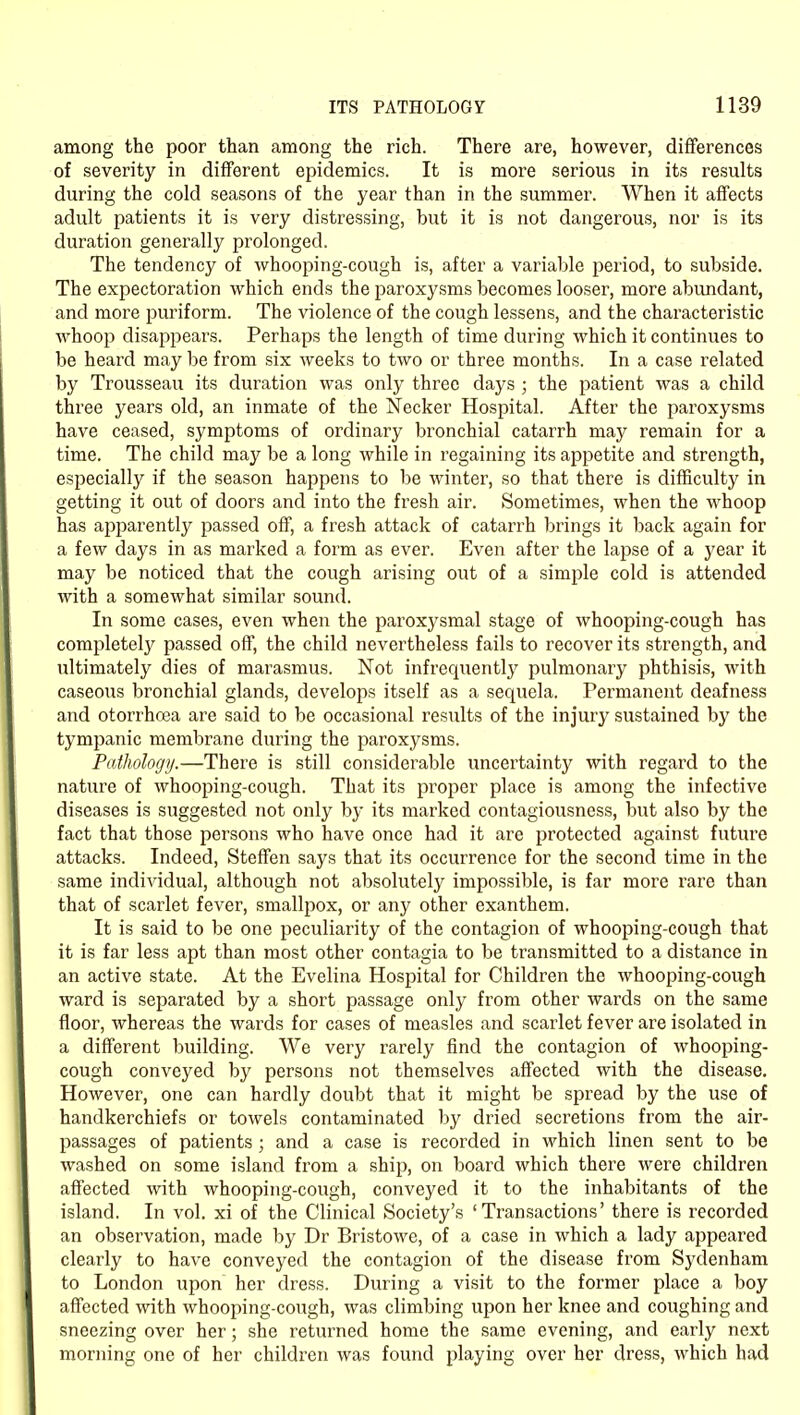 among the poor than among the rich. There are, however, differences of severity in different epidemics. It is more serious in its results during the cold seasons of the year than in the summer. When it affects adult patients it is very distressing, but it is not dangerous, nor is its duration generally prolonged. The tendency of whooping-cough is, after a variable period, to subside. The expectoration which ends the paroxysms becomes looser, more abundant, and more purif orm. The violence of the cough lessens, and the characteristic whoop disappears. Perhaps the length of time during which it continues to be heard may be from six weeks to two or three months. In a case related by Trousseau its duration was only three days ; the patient was a child three years old, an inmate of the Necker Hospital. After the paroxysms have ceased, symptoms of ordinary bronchial catarrh may remain for a time. The child may be a long while in regaining its appetite and strength, especially if the season happens to be winter, so that there is difficulty in getting it out of doors and into the fresh air. Sometimes, when the whoop has ajjparently passed off, a fresh attack of catarrh brings it back again for a few days in as marked a form as ever. Even after the lapse of a year it may be noticed that the cough arising out of a simple cold is attended with a somewhat similar sound. In some cases, even when the paroxysmal stage of whooping-cough has completely passed off, the child nevertheless fails to recover its strength, and ultimately dies of marasmus. Not infrequently pulmonary phthisis, with caseous bronchial glands, develops itself as a sequela. Permanent deafness and otorrhoea are said to be occasional results of the injury sustained by the tympanic membrane during the paroxysms. Pathology.—There is still considerable uncertainty with regard to the nature of whooping-cough. That its proper place is among the infective diseases is suggested not only by its marked contagiousness, but also by the fact that those persons who have once had it are protected against future attacks. Indeed, Steffen says that its occurrence for the second time in the same individual, although not absolutely impossible, is far more rare than that of scarlet fever, smallpox, or any other exanthem. It is said to be one peculiarity of the contagion of whooping-cough that it is far less apt than most other contagia to be transmitted to a distance in an active state. At the Evelina Hospital for Children the whooping-cough ward is separated by a short passage only from other wards on the same floor, whereas the wards for cases of measles and scarlet fever are isolated in a different building. We very rarely find the contagion of whooping- cough conveyed by persons not themselves affected with the disease. However, one can hardly doubt that it might be spread by the use of handkerchiefs or towels contaminated by dried secretions from the air- passages of patients ; and a case is recorded in which linen sent to be washed on some island from a ship, on board which there were children affected with whooping-cough, conveyed it to the inhabitants of the island. In vol. xi of the Clinical Society's 'Transactions' there is recorded an observation, made by Dr Bristowe, of a case in which a lady appeared clearly to have conveyed the contagion of the disease from Sydenham to London upon her dress. During a visit to the former place a boy affected with whooping-cough, was climbing upon her knee and coughing and sneezing over her; she returned home the same evening, and early next morning one of her children was found playing over her dress, which had