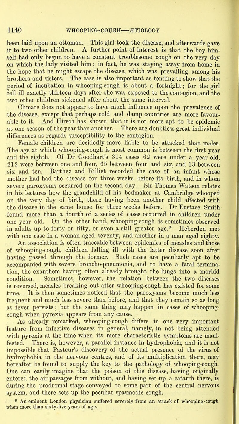 been laid upon an ottoman. This girl took the disease, and afterwards gave it to two other children. A further point of interest is that the boy him- self had only begun to have a constant troublesome cough on the very day on which the lady visited him; in fact, he was staying away from home in the hope that he might escape the disease, which was prevailing among his brothers and sisters. The case is also important as tending to show that the period of incubation in whooping-cough is about a fortnight; for the girl fell ill exactly thirteen days after she was exposed to the contagion, and the two other children sickened after about the same interval. Climate does not appear to have much influence upon the prevalence of the disease, except that perhaps cold and damp countries are more favour- able to it. And Hirsch has shown that it is not more apt to be epidemic at one season of the year than another. There are doubtless great individual differences as regards susceptibility to the contagion. Female children are decidedly more liable to be attacked than males. The age at which whooping-cough is most common is between the first year and the eighth. Of Dr Goodhart's 314 cases 62 were under a year old, 212 were between one and four, 65 between four and six, and 13 between six and ten. Barthez and Rilliet recorded the case of an infant whose mother had had the disease for three weeks before its birth, and in whom severe paroxysms occurred on the second day. Sir Thomas Watson relates in his lectures how the grandchild of his bedmaker at Cambridge whooped on the very day of birth, there having been another child affected with the disease in the same house for three weeks before. Dr Eustace Smith found more than a fourth of a series of cases occurred in children under one year old. On the other hand, whooping-cough is sometimes observed in adults up to forty or fifty, or even a still greater age.* Heberden met with one case in a woman aged seventy, and another in a man aged eighty. An association is often traceable between epidemics of measles and those of whooping-cough, children falling ill with the latter disease soon after having passed through the former. Such cases are peculiarly apt to be accompanied with severe broncho-pneumonia, and to have a fatal termina- tion, the exanthem having often already brought the lungs into a morbid condition. Sometimes, however, the relation between the two diseases is reversed, measles breaking out after whooping-cough has existed for some time. It is then sometimes noticed that the paroxysms become much less frequent and much less severe than before, and that they remain so as long as fever persists; but the same thing may happen in cases of whooping- cough when pyrexia appears from any cause. As already remarked, whooping-cough differs in one very important feature from infective diseases in general, namely, in not being attended with pyrexia at the time when its more characteristic symptoms are mani- fested. There is, however, a parallel instance in hydrophobia, and it is not impossible that Pasteur's discovery of the actual presence of the virus of hydrophobia in the nervous centres, and of its multiplication there, may hereafter be found to supply the key to the pathology of whooping-cough. One can easily imagine that the poison of this disease, having originally entered the air-passages from without, and having set up a catarrh there, is during the prodromal stage conveyed to some part of the central nervous system, and there sets up the peculiar spasmodic cough. * An eminent London physician suffered severely from an attack of whooping-cough when more than sixty-five years of age.