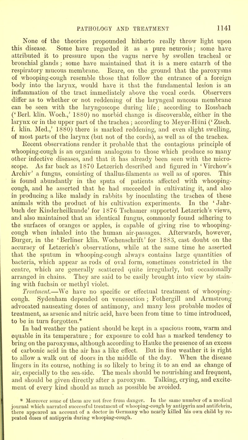 None of the theories propounded hitherto really throw light upon this disease. Some have regarded it as a pure neurosis; some have attributed it to pressure upon the vagus nerve by swollen tracheal or bronchial glands ; some have maintained that it is a mere catarrh of the respiratory mucous membrane. Beare, on the ground that the paroxysms of whooping-cough resemble those that follow the entrance of a foreign body into the larynx, would have it that the fundamental lesion is an inflammation of the tract immediately above the vocal cords. Observers differ as to whether or not reddening of the laryngeal mucous membrane can be seen with the laryngoscope during life; according to Rossbach ('Berl. klin. Woch.,' 1880) no morbid change is discoverable, either in the larynx or in the upper part of the trachea ; according to Meyer-Hiini (' Ztsch. f. klin. Med.,' 1880) there is marked reddening, and even slight swelling, of most parts of the larynx (but not of the cords), as well as of the trachea. Eecent observations render it probable that the contagious principle of whooping-cough is an organism analogous to those which produce so many other infective diseases, and that it has already been seen with the micro- scope. As far back as 1870 Letzerich described and figured in ' Virchow's Archiv' a fungus, consisting of thallus-filaments as well as of spores. This is found abundantly in the sputa of patients affected with whooping- cough, and he asserted that he had succeeded in cultivating it, and also in producing a like malady in rabbits by inoculating the trachea of these animals with the product of his cultivation experiments. In the ' Jahr- buch der Kinderheilkunde' for 1876 Tschamer supported Letzerich's views, and also maintained that an identical fungus, commonly found adhering to the surfaces of oranges or apples, is capable of giving rise to whooping- cough when inhaled into the human air-passages. Afterwards, however, Burger, in the 'Berliner klin. Wochenschrift' for 1883, cast doubt on the accuracy of Letzerich's observations, while at the same time he asserted that the sputum in whoojjing-cough always contains large quantities of bacteria, which appear as rods of oval form, sometimes constricted in the centre, which are generally scattered quite irregularly, but occasionally arranged in chains. They are said to be easily brought into view by stain- ing with fuchsin or methyl violet. Treatment.—We have no specific or effectual treatment of whooping- cough. Sydenham depended on venesection ; Fothergill and Armstrong advocated nauseating doses of antimony, and many less probable modes of treatment, as arsenic and nitric acid, have been from time to time introduced, to be in turn forgotten.* In bad weather the patient should be kept in a spacious room, warm and equable in its temperature; for exposure to cold has a marked tendency to bring on the paroxysms, although according to Hauke the presence of an excess of carbonic acid in the air has a like effect. But in fine weather it is right to allow a walk out of doors in the middle of the day. When the disease lingers in its course, nothing is so likely to bring it to an end as change of air, especially to the sea-side. The meals should be nourishing and frequent, and should be given directly after a paroxysm. Talking, crying, and excite- ment of every kind should as much as possible be avoided. * Moreover some of tliein are not free from danger. In the same number of a medical journal which narrated successful treatment of whooping-cough by antii)yrin and antifebrin, there appeared an account of a doctor in Germany who nearly killed his own child by re- peated doses of autipyria during whooping-cough.