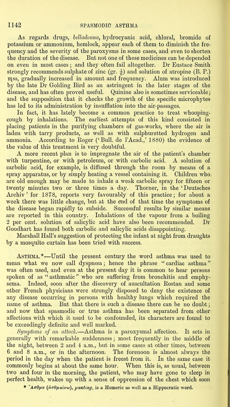As regards drugs, belladonna, hydrocyanic acid, chloral, bromide of potassium or ammonium, hemlock, appear each of them to diminish the fre- quency and the severity of the paroxysms in some cases, and even to shorten the duration of the disease. But not one of these medicines can be depended on even in most cases; and they often fail altogether. Dr Eustace Smith strongly recommends sulphate of zinc (gr. ^) and solution of atropine (B. P.) TTl^ss, gradually increased in amount and frequency. Alum was introduced by the late Dr Golding Bird as an astringent in the later stages of the disease, and has often proved useful. Quinine also is sometimes serviceable; and the supposition that it checks the growth of the specific microphytes has led to its administration by insufflation into the air-passages. In fact, it has lately become a common practice to treat whooping- cough by inhalations. The earliest attempts of this kind consisted in placing patients in the purifying chambers of gas-works, where the air is laden with tarry products, as well as with sulphuretted hydrogen and ammonia. According to Eoger ('Bull, de I'Acad.,' 1880) the evidence of the value of this treatment is very doubtful. A more recent plan is to impregnate the air of the patient's chamber with turpentine, or with petroleum, or with carbolic acid. A solution of carbolic acid, for example, is diffused through the room by means of a spray apparatus, or by simply heating a vessel containing it. Children who, are old enough may be made to inhale a weak carbolic spray for fifteen or twenty minutes two or three times a day. Thorner, in the 'Deutsches Archiv ' for 1878, reports very favourably of this practice; for about a week there was little change, but at the end of that time the symptoms of the disease began rapidly to subside. Successful results by similar means are reported in this country. Inhalations of the vapour from a boiling 2 per cent, solution of salicylic acid have also been recommended. Dr Goodhart has found both carbolic and salicylic acids disappointing. Marshall Hall's suggestion of protecting the infant at night from draughts by a mosquito curtain has been tried with success. Asthma.*—Until the present century the word asthma was used to mean what we now call dyspnoea; hence the phrase  cardiac asthma was often used, and even at the present day it is common to hear persons spoken of as  asthmatic  who are suffering from bronchitis and emphy- sema. Indeed, soon after the discovery of auscultation Eostan and some other French physicians were strongly disposed to deny the existence of any disease occurring in persons with healthy lungs which required the name of asthma. But that there is such a disease there can be no doubt; and now that spasmodic or true asthma has been separated from other affections with which it used to be confounded, its characters are found to be exceedingly definite and well marked. Symptoms of an attack.—Asthma is a paroxysmal affection. It sets in generally with remarkable suddenness; most frequently in the middle of the night, between 2 and 4 a.m., but in some cases at other times, between 6 and 8 a.m., or in the afternoon. The forenoon is almost always the period in the day when the patient is freest from it. In the same case it commonly begins at about the same hour. When this is, as usual, between two and four in the morning, the patient, who may have gone to sleep in perfect health, wakes up with a sense of oppression of the chest which soon * XaQixa {dcO/iaivui), panting, is a Homeric as well as a Hippocratic word.