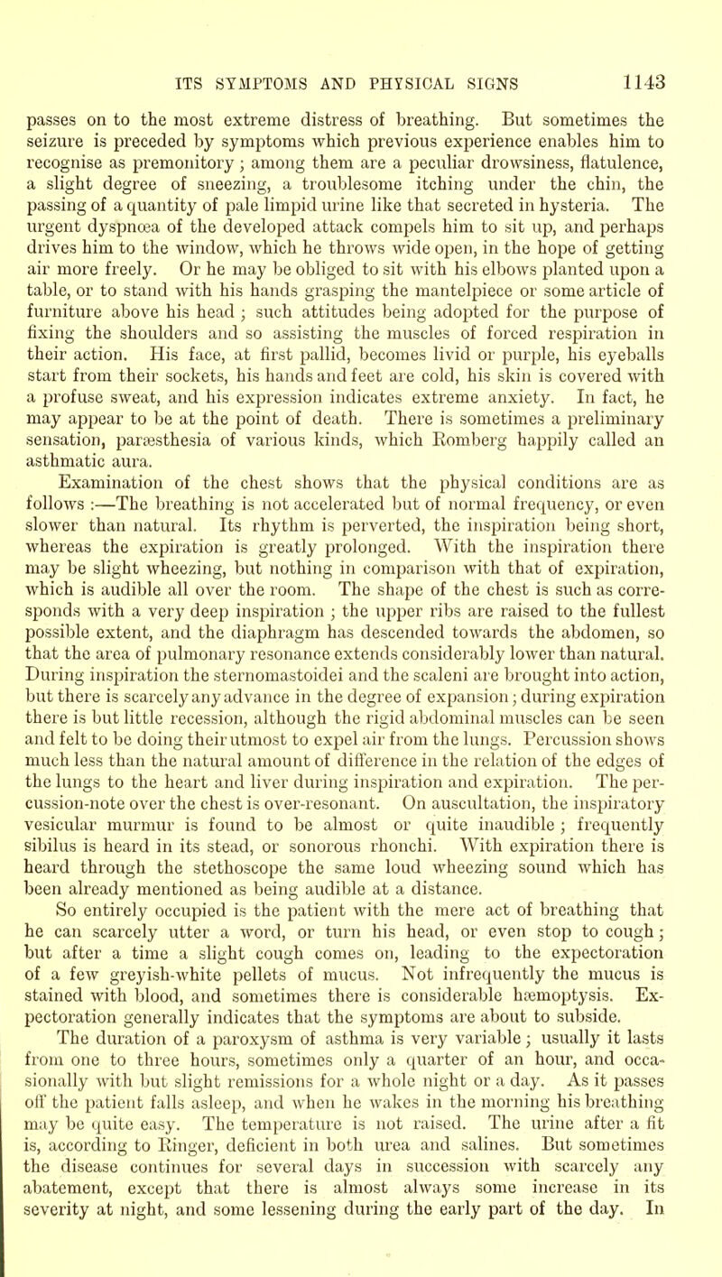 passes on to the most extreme distress of breathing. But sometimes the seizure is preceded by symptoms which previous experience enables him to recognise as premonitory; among them are a peculiar drowsiness, flatulence, a slight degree of sneezing, a troublesome itching under the chin, the passing of a quantity of pale limpid urine like that secreted in hysteria. The urgent dyspncea of the developed attack com23els him to sit up, and perhaps drives him to the window, which he throws wide open, in the hope of getting air more freely. Or he may be obliged to sit with his elbows planted upon a table, or to stand with his hands grasping the mantelpiece or some article of furniture above his head ; such attitudes being adopted for the purpose of fixing the shoulders and so assisting the muscles of forced respiration in their action. His face, at first pallid, becomes livid or purple, his eyeballs start from their sockets, his hands and feet are cold, his skin is covered with a profuse sweat, and his expression indicates extreme anxiety. In fact, he may apjiear to be at the jioint of death. There is sometimes a preliminary sensation, parsesthesia of various kinds, which Romberg happily called an asthmatic aura. Examination of the chest shows that the physical conditions are as follows :—The breathing is not accelerated but of normal frequency, or even slower than natural. Its rhythm is perverted, the inspiration being short, whereas the expiration is greatly prolonged. With the inspiration there may be slight wheezing, but nothing in comparison with that of expiration, which is audible all over the room. The shape of the chest is such as corre- sponds with a very deep inspiration ; the upper ribs are raised to the fullest possible extent, and the diaphragm has descended towards the abdomen, so that the area of pulmonary resonance extends considerably lower than natural. During insj^iration the sternomastoidei and the scaleni are brought into action, but there is scarcely any advance in the degree of expansion; during expiration there is but little recession, although the rigid abdominal muscles can be seen and felt to be doing their utmost to expel air from the lungs. Percussion shows much less than the natural amount of diflerence in the relation of the edges of the lungs to the heart and liver during inspiration and expiration. The per- cussion-note over the chest is over-resonant. On auscultation, the inspiratory vesicular murmur is found to be almost or quite inaudible ; frequently sibilus is heard in its stead, or sonorous rhonchi. With expiration there is heard through the stethoscope the same loud wheezing sound which has been already mentioned as being audible at a distance. So entirely occupied is the patient with the mere act of breathing that he can scarcely utter a word, or turn his head, or even stop to cough; but after a time a slight cough comes on, leading to the expectoration of a few greyish-white pellets of mucus. Not infrequently the mucus is stained with blood, and sometimes there is considerable hjemoptysis. Ex- pectoration generally indicates that the symptoms are about to subside. The duration of a paroxysm of asthma is very variable; usually it lasts from one to three hours, sometimes only a quarter of an hour, and occa- sionally with but slight remissions for a whole night or a day. As it passes off the patient falls asleep, and when he wakes in the morning his breathing may be quite easy. The temperature is not raised. The urine after a fit is, according to Ringer, deficient in both urea and salines. But sometimes the disease continues for several days in succession with scarcely any abatement, except that there is almost always some increase in its severity at night, and some lessening during the early part of the day. In