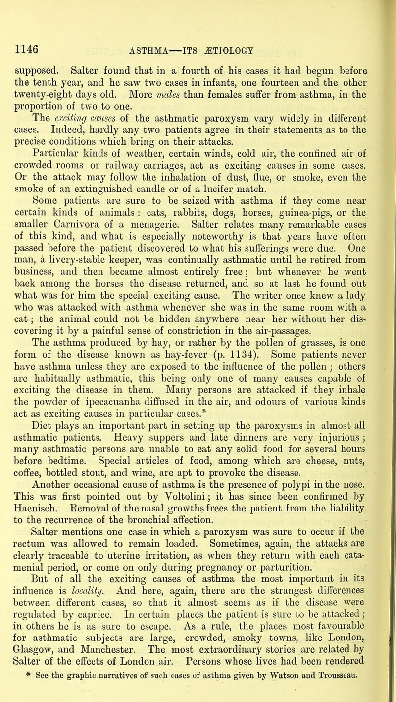 supposed. Salter found that in a fourth of his cases it had begun before the tenth year, and he saw two cases in infants, one fourteen and the other twenty-eight days old. More males than females suffer from asthma, in the proportion of two to one. The exciting causes of the asthmatic paroxysm vary widely in different cases. Indeed, hardly any two patients agree in their statements as to the precise conditions which bring on their attacks. Particular kinds of weather, certain winds, cold air, the confined air of crowded rooms or railway carriages, act as exciting causes in some cases. Or the attack may follow the inhalation of dust, flue, or smoke, even the smoke of an extinguished candle or of a lucifer match. Some patients are sure to be seized with asthma if they come near certain kinds of animals : cats, rabbits, dogs, horses, guinea-pigs, or the smaller Carnivora of a menagerie. Salter relates many remarkable cases of this kind, and what is especially noteworthy is that years have often passed before the patient discovered to what his suff'erings were due. One man, a livery-stable keeper, was continually asthmatic until he retired from business, and then became almost entirely free; but whenever he went back among the horses the disease returned, and so at last he found out what was for him the special exciting cause. The writer once knew a lady who was attacked with asthma whenever she was in the same room with a cat; the animal could not be hidden anywhere near her without her dis- covering it by a painful sense of constriction in the air-passages. The asthma produced by hay, or rather by the pollen of grasses, is one form of the disease known as hay-fever (p. 1134). Some patients never have asthma unless they are exposed to the influence of the pollen ; others are habitually asthmatic, this being only one of many causes capable of exciting the disease in them. Many persons are attacked if they inhale the powder of ipecacuanha diffused in the air, and odours of various kinds act as exciting causes in particular cases.* Diet plays an important part in setting up the paroxysms in almost all asthmatic patients. Heavy suppers and late dinners are very injurious ; many asthmatic persons are unable to eat any solid food for several hours before bedtime. Special articles of food, among which are cheese, nuts, coff'ee, bottled stout, and wine, are apt to provoke the disease. Another occasional cause of asthma is the presence of polypi in the nose. This was first pointed out by Voltolini; it has since been confirmed by Haenisch. Removal of the nasal growths frees the patient from the liability to the recurrence of the bronchial afi'ection. Salter mentions one case in which a paroxysm was sure to occur if the rectum was allowed to remain loaded. Sometimes, again, the attacks are clearly traceable to uterine irritation, as when they return with each cata- menial period, or come on only during pregnancy or parturition. But of all the exciting causes of asthma the most important in its influence is locality. And here, again, there are the strangest differences between different cases, so that it almost seems as if the disease were regulated by caprice. In certain places the patient is sure to be attacked; in others he is as sure to escape. As a rule, the places most favourable for asthmatic subjects are large, crowded, smoky towns, like London, Glasgow, and Manchester. The most extraordinary stories are related by Salter of the efiects of London air. Persons whose lives had been rendered * See the graphic narrativcB of such cases of asthma given by Watson and Trousseau.