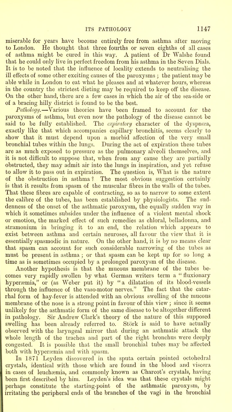 miserable for years have become entirely free from asthma after moving to London. He thought that three fourths or seven eighths of all cases of asthma might be cured in this way. A patient of Dr Walshe found that he could only live in perfect freedom from his asthma in the Seven Dials. It is to be noted that the influence of locality extends to neutralising the ill effects of some other exciting causes of the paroxysms ; the patient may be able while in London to eat what he pleases and at whatever hours, whereas in the country the strictest dieting may be required to keep off the disease. On the other hand, there are a few cases in which the air of the sea-side or of a bracing hilly district is found to be the best. Pathology.—Various theories have been framed to account for the paroxysms of asthma, but even now the pathology of the disease cannot be said to be fully established. The expiraiori/ character of the dyspnoea, exactly like that which accompanies capillary bronchitis, seems clearly to show that it must depend upon a morbid affection of the very small bronchial tubes within the lungs. During the act of expiration these tubes are as much exposed to pressure as the pulmonary alveoli themselves, and it is not difficult to suppose that, when from any cause they are partially obstructed, they may admit air into the lungs in inspiration, and yet refuse to allow it to pass out in expiration. The question is, What is the nature of the obstruction in asthma 1 The most obvious suggestion certainly is that it results from spasm of the muscular fibres in the walls of the tubes. That these fibres are capable of contracting, so as to narrow to some extent the calibre of the tubes, has been established by physiologists. The sud- denness of the onset of the asthmatic paroxysm, the equally sudden way in which it sometimes subsides under the influence of a violent mental shock or emotion, the marked effect of such remedies as chloral, belladonna, and stramonium in bringing it to an end, the relation which appears to exist between asthma and certain neuroses, all favour the view that it is essentially spasmodic in nature. On the other hand, it is by no means clear that spasm can account for such considerable narrowing of the tubes as must be present in asthma ; or that spasm can be kept up for so long a time as is sometimes occupied by a prolonged paroxysm of the disease. Another hypothesis is that the mucous membrane of the tubes be- comes very rapidly swollen by what German writers term a fluxionary hypertemia, or (as Weber put it) by a dilatation of its blood-vessels through the influence of the vaso-motor nerves. The fact that the catar- rhal form of hay-fever is attended with an obvious swelling of the mucous membrane of the nose is a strong point in favour of this view ; since it seems unlikely for the asthmatic form of the same disease to be altogether different in pathology. Sir Andrew Clark's theory of the nature of this supposed swelling has been already referred to. Stork is said to have actually observed with the laryngeal mirror that during an asthmatic attack the whole length of the trachea and part of the right bronchus were deeply congested. It is possible that the small bronchial tubes may be aftected both with hyperemia and with spasm. In 1871 Leyden discovered in the sputa certain pointed octohedral crystals, identical with those which are found in the blood and viscera in cases of leuchtemia, and commonly known as Charcot's crystals, having been first described by him. Leyden's idea was that these crystals might perhaps constitute the starting-point of the asthmatic paroxysm, by irritating the peripheral ends of the branches of the vagi in the bronchial