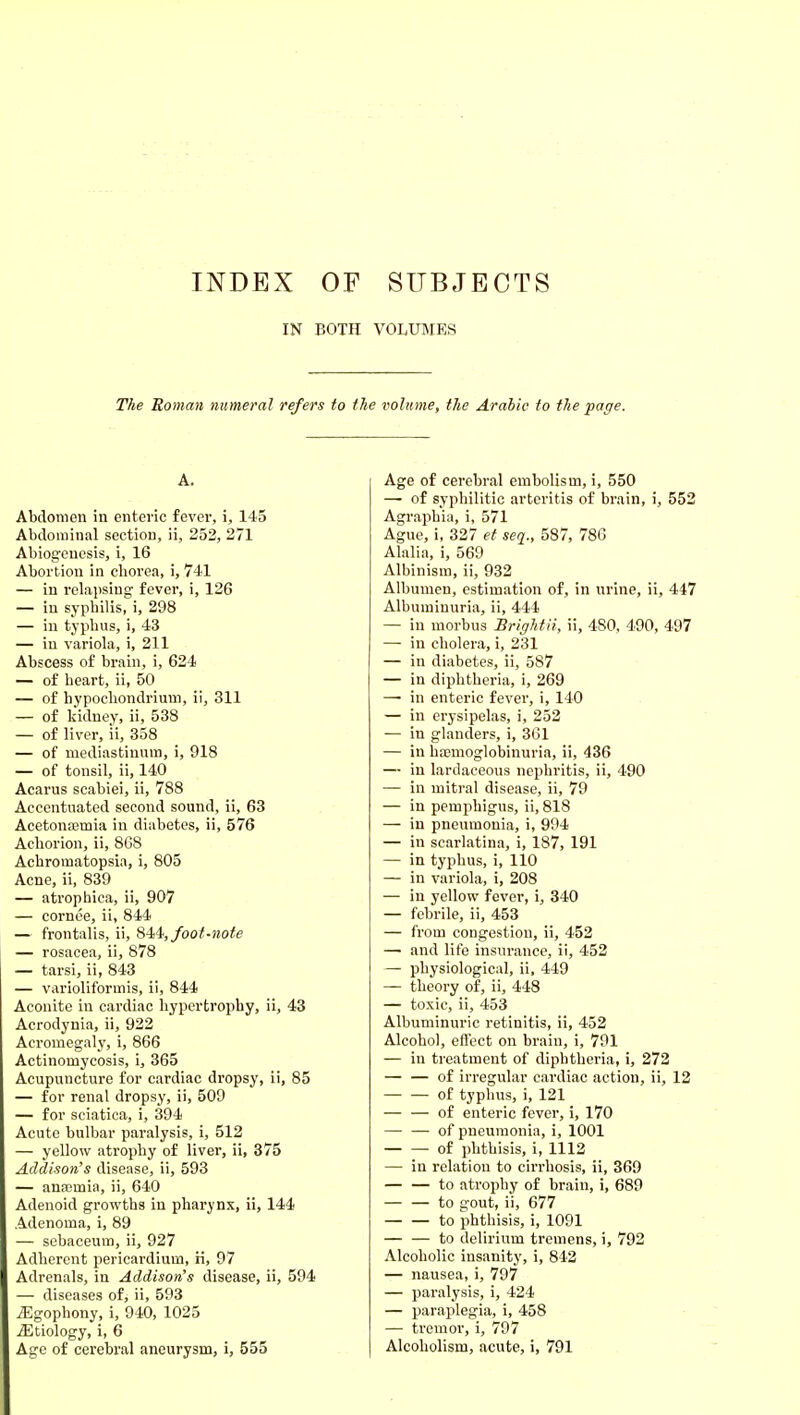 IN BOTH VOLUMES The Roman numeral refers to the volume, the Arabic to the page. A. Abdomen iu enteric fever, i, 145 Abdominal section, ii, 252, 271 Abiogeuesis, i, 16 Abortion in chorea, i, 741 — in relapsing fever, i, 126 — iu syphilis, i, 298 — in typhus, i, 43 — in variola, i, 211 Abscess of brain, i, 624 — of heart, ii, 50 — of hypocliondrium, ii, 311 — of kidney, ii, 538 — of liver, ii, 358 — of mediastinum, i, 918 — of tonsil, ii, 140 Acarus scabiei, ii, 788 Accentuated second sound, ii, 63 Acetona3mia in diabetes, ii, 576 Achorion, ii, 8G8 Achromatopsia, i, 805 Acne, ii, 839 — atrophica, ii, 907 — cornee, ii, 844 — frontalis, ii, S-^it, foot-note — rosacea, ii, 878 — tarsi, ii, 843 — varioliformis, ii, 844 Aconite in cardiac hypertrophy, ii, 43 Acrodynia, ii, 922 Acromegaly, i, 866 Actinomycosis, i, 365 Acupuncture for cardiac dropsy, ii, 85 — for renal dropsy, ii, 509 — for sciatica, i, 394 Acute bulbar paralysis, i, 512 — yellow atrophy of liver, ii, 375 Addison's disease, ii, 593 — ana;mia, ii, 640 Adenoid growths in pharynx, ii, 144 Adenoma, i, 89 — sebaceum, ii, 927 Adherent pericardium, n, 97 Adrenals, in Addison's disease, ii, 594 — diseases of, ii, 593 yEgophony, i, 940, 1025 iEtiology, i, 6 Age of cerebral aneurysm, i, 555 Age of cerebral embolism, i, 550 — of syphilitic arteritis of brain, i, 552 Agraphia, i, 571 Ague, i, 327 et seq., 587, 78G Alalia, i, 569 Albinism, ii, 932 Albumen, estimation of, in urine, ii, 447 Albuminuria, ii, 444 — in morbus Brightii, ii, 480, 490, 497 — in cholera, i, 231 — in diabetes, ii, 587 — in diphtheria, i, 269 — in enteric fever, i, 140 — in erysipelas, i, 252 — in glanders, i, 361 — in hajmoglobinuria, ii, 436 — in lardaceous nephritis, ii, 490 — in mitral disease, ii, 79 — in pemphigus, ii, 818 — in pneumonia, i, 994 — in scarlatina, i, 187, 191 — in typhus, i, 110 — in variola, i, 208 — iu yellow fever, i, 340 — febrile, ii, 453 — from congestion, ii, 452 — and life insurance, ii, 452 — physiological, ii, 449 — theory of, ii, 448 — toxic, ii, 453 Albuminuric retinitis, ii, 452 Alcohol, effect on brain, i, 791 — in treatment of diphtheria, i, 272 — — of irregular cardiac action, ii, 12 of typhus, i, 121 — — of enteric fever, i, 170 — — of pneumonia, i, 1001 of phthisis, i, 1112 — in relation to cirrhosis, ii, 369 to atrophy of brain, i, 689 to gout, ii, 677 to phthisis, i, 1091 — — to delirium tremens, i, 792 Alcoholic insanity, i, 842 — nausea, i, 797 — paralysis, i, 424 — paraplegia, i, 458 — tremor, i, 797 Alcoholism, acute, i, 791